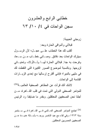 ‫ﺨﻁﺎﺒﻲ ﺍﻟﺭﺍﺒﻊ ﻭﺍﻟﻌﺸﺭﻭﻥ‬
          ‫ﺴﺠﻥ ﺍﻟﻭﺍﺤﺎﺕ ﻓﻲ ٤/ ٠١/ ٣٦‬

                                           ‫ﺯﻭﺠﺘﻲ ﺍﻟﺤﺒﻴﺒﺔ:‬
                       ‫ﻗﺒﻼﺘﻲ ﻭﺃﺸﻭﺍﻗﻲ ﺍﻟﺤﺎﺭﺓ ﻭﺒﻌﺩ:‬
‫ﺃﻜﺘﺏ ﻟﻙ ﻫﺫﺍ ﺍﻟﺨﻁﺎﺏ ﻋﻠـﻰ ﻋﺠـل؛ ﻷﻥ ﺍﻟﺭﺴـﻭل‬
‫ﺴﻴﺘﺭﻙ ﺍﻟﻭﺍﺤﺎﺕ ﺒﻌﺩ ﺩﻗﺎﺌﻕ. ﻭﺼـﻠﻨﻲ ﺨﻁـﺎﺏ ﻤـﻥ ﺴـﻌﺎﺩ‬
‫ﻭﻓﺭﺤﺕ ﺒﻪ ﺠﺩﺍ. ﻗﺒﻼﺘﻲ ﺍﻟﺤﺎﺭﺓ ﻟﻬـﺎ ﻭﻟـﻸﻭﻻﺩ، ﻭﺘﻤﻨﻴـﺎﺘﻲ‬
                                       ‫‪‬‬
‫ﻟﺯﻭﺠﻬﺎ. ﻭﺒﺎﻟﻨﺴﺒﺔ ﻟﻤﻭﻀﻭﻉ ﺍﻟﺼﻭﺭ ﺍﻟﻜﺒﻴﺭﺓ ﺍﻟﺘﻲ ﺍﻟﺘﻘﻁﺕ ﻟﻙ‬
‫ﻓﻲ ﻤﻠﻬﻰ ﺒﺎﻟﻤﻴﺭﺍ؛ ﻓﺈﻨﻨﻲ ﺃﻗﺘﺭﺡ ﺇﺭﺴﺎﻟﻬﺎ ﻤﻊ ﺇﺤﺩﻯ ﺍﻟﺯﻴـﺎﺭﺍﺕ‬
                                      ‫ﺍﻟﻘﺎﺩﻤﺔ ﺇﻟﻰ ﺍﻟﻭﺍﺤﺎﺕ.‬
‫)62(‬
       ‫ﻻﺸﻙ ﺃﻨﻙ ﻗﺭﺃﺕ ﻋﻥ ﺍﻟﻤﻅﺎﻫﺭ ﺍﻟﺼﺤﻔﻴﺔ ﺍﻟﻌﺎﻟﻤﻴـﺔ‬
‫ﻟﻠﻤﺅﺘﻤﺭ ﺍﻟﺼﺤﻔﻲ ﺍﻟﺩﻭﻟﻲ ﺍﻟﺘﻲ ﺘﻤﺕ ﻓﻲ ﻗﻠﺏ ﺍﻟﻘـﺎﻫﺭﺓ، ﻤـﻥ‬
‫ﺃﺠﻠﻨﺎ ﻨﺤﻥ ﺍﻟﺼﺤﻔﻴﻴﻥ ﺍﻟﻤﻌﺘﻘﻠﻴﻥ. ﻭﺒﻘﺩﺭ ﻤﺎ ﻀﺎﻴﻘﻨﺎ ﺭﺩ ﺍﻟﺭﺌﻴﺱ‬


                                                         ‫)62(‬
‫ﺍﺠﺘﻤﻊ ﺍﻟﻤﺅﺘﻤﺭ ﺍﻟﺼﺤﻔﻲ ﺍﻟﻌـﺎﻟﻤﻲ ﻓـﻲ ﺍﻟﻘـﺎﻫﺭﺓ ﻓـﻲ ﺴـﺒﺘﻤﺒﺭ‬
‫ﺴﻨﺔ ٣٦٩١، ﻭﻓﻲ ﻟﻘﺎﺀ ﻤﻊ ﻋﺒﺩ ﺍﻟﻨﺎﺼﺭ ﻭﻭﺠـﻪ ﺒﺄﺴـﺌﻠﺔ ﻋﺩﻴـﺩﺓ ﻋـﻥ‬
                                ‫ﺍﻟﺼﺤﻔﻴﻴﻥ ﺍﻟﻤﺼﺭﻴﻴﻥ ﺍﻟﻤﻌﺘﻘﻠﻴﻥ.‬

‫٧٩١‬
 