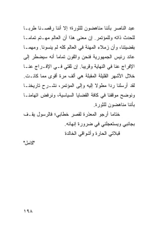 ‫ﻋﺒﺩ ﺍﻟﻨﺎﺼﺭ ﺒﺄﻨﻨﺎ ﻤﻨﺎﻫﻀﻭﻥ ﻟﻠﺜﻭﺭﺓ؛ ﺇﻻ ﺃﻨﻨﺎ ﺭﻗﺼـﻨﺎ ﻁﺭ ‪‬ـﺎ‬
  ‫ﺒ‬
‫ﻟﻠﺤﺩﺙ ﺫﺍﺘﻪ ﻭﻟﻠﻤﺅﺘﻤﺭ. ﺇﻥ ﻤﻌﻨﻰ ﻫﺫﺍ ﺃﻥ ﺍﻟﻌﺎﻟﻡ ﻤﻬـﺘﻡ ﺘﻤﺎ ‪‬ـﺎ‬
  ‫ﻤ‬
‫ﺒﻘﻀﻴﺘﻨﺎ، ﻭﺃﻥ ﺯﻤﻼﺀ ﺍﻟﻤﻬﻨﺔ ﻓﻲ ﺍﻟﻌﺎﻟﻡ ﻜﻠﻪ ﻟﻡ ﻴﻨﺴﻭﻨﺎ. ﻭﻤﻬﻤـﺎ‬
‫ﻋﺎﻨﺩ ﺭﺌﻴﺱ ﺍﻟﺠﻤﻬﻭﺭﻴﺔ ﻓﻨﺤﻥ ﻭﺍﺜﻘﻭﻥ ﺘﻤﺎﻤﺎ ﺃﻨﻪ ﺴﻴﻀﻁﺭ ﺇﻟﻰ‬
               ‫‪‬‬
‫ﺍﻹﻓﺭﺍﺝ ﻋﻨﺎ ﻓﻲ ﺍﻟﻨﻬﺎﻴﺔ ﻭﻗﺭﻴﺒﺎ. ﺇﻥ ﺜﻘﺘﻲ ﻓـﻲ ﺍﻹﻓـﺭﺍﺝ ﻋﻨـﺎ‬
                           ‫‪‬‬
‫ﺨﻼل ﺍﻷﺸﻬﺭ ﺍﻟﻘﻠﻴﻠﺔ ﺍﻟﻤﻘﺒﻠﺔ ﻫﻲ ﺃﻟﻑ ﻤﺭﺓ ﺃﻗﻭﻯ ﻤﻤﺎ ﻜﺎﻨـﺕ.‬
‫ﻟﻘﺩ ﺃﺭﺴﻠﻨﺎ ﺭﺩﺍ ﻤﻁﻭﻻ ﺇﻟﻴﻪ ﻭﺇﻟﻰ ﺍﻟﻤﺅﺘﻤﺭ، ﻨﺸـﺭﺡ ﺘﺎﺭﻴﺨﻨـﺎ‬
                                  ‫ﹰ‬     ‫‪‬‬
‫ﻭﻨﻭﻀﺢ ﻤﻭﻗﻔﻨﺎ ﻓﻲ ﻜﺎﻓﺔ ﺍﻟﻘﻀﺎﻴﺎ ﺍﻟﺴﻴﺎﺴﻴﺔ، ﻭﻨﺭﻓﺽ ﺍﺘﻬﺎﻤﻨـﺎ‬
                                   ‫ﺒﺄﻨﻨﺎ ﻤﻨﺎﻫﻀﻭﻥ ﻟﻠﺜﻭﺭﺓ.‬
‫ﺨﺘﺎﻤﺎ ﺃﺭﺠﻭ ﺍﻟﻤﻌﺫﺭﺓ ﻟﻘﺼﺭ ﺨﻁﺎﺒﻲ؛ ﻓﺎﻟﺭﺴﻭل ﻴﻘـﻑ‬
                                       ‫‪‬‬
                    ‫ﺒﺠﺎﻨﺒﻲ ﻭﻴﺴﺘﻌﺠﻠﻨﻲ ﻓﻲ ﻀﺭﻭﺭﺓ ﺇﻨﻬﺎﺌﻪ.‬
                    ‫ﻗﺒﻼﺘﻲ ﺍﻟﺤﺎﺭﺓ ﻭﺃﺸﻭﺍﻗﻲ ﺍﻟﺨﺎﻟﺩﺓ‬
‫"ﻜﺎﻤل"‬




‫٨٩١‬
 