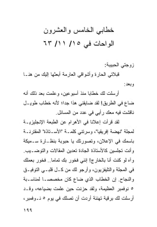 ‫ﺨﻁﺎﺒﻲ ﺍﻟﺨﺎﻤﺱ ﻭﺍﻟﻌﺸﺭﻭﻥ‬
         ‫ﺍﻟﻭﺍﺤﺎﺕ ﻓﻲ ٥١/ ١١/ ٣٦‬

                                        ‫ﺯﻭﺠﺘﻲ ﺍﻟﺤﺒﻴﺒﺔ:‬
‫ﻗﺒﻼﺘﻲ ﺍﻟﺤﺎﺭﺓ ﻭﺃﺸﻭﺍﻗﻲ ﺍﻟﻌﺎﺭﻤﺔ ﺃﺒﻌﺜﻬﺎ ﺇﻟﻴﻙ ﻤﻥ ﻫﻨـﺎ‬
                                                   ‫ﻭﺒﻌﺩ:‬
‫ﺃﺭﺴﻠﺕ ﻟﻙ ﺨﻁﺎﺒﺎ ﻤﻨﺫ ﺃﺴﺒﻭﻋﻴﻥ، ﻭﻋﻠﻤﺕ ﺒﻌﺩ ﺫﻟﻙ ﺃﻨﻪ‬
                                ‫‪‬‬
‫ﻀﺎﻉ ﻓﻲ ﺍﻟﻁﺭﻴﻕ! ﻟﻘﺩ ﻀﺎﻴﻘﻨﻲ ﻫﺫﺍ ﺠﺩﺍ؛ ﻷﻨﻪ ﺨﻁﺎﺏ ﻁﻭﻴـل‬
                 ‫‪‬‬
                ‫ﻨﺎﻗﺸﺕ ﻓﻴﻪ ﻤﻌﻙ ﺭﺃﻴﻲ ﻓﻲ ﻋﺩﺩ ﻤﻥ ﺍﻟﻤﺴﺎﺌل.‬
‫ﻟﻘﺩ ﻗﺭﺃﺕ ﺇﻋﻼﻨﺎ ﻓﻲ ﺍﻷﻫﺭﺍﻡ ﻋﻥ ﺍﻟﻁﺒﻌﺔ ﺍﻹﻨﺠﻠﻴﺯﻴـﺔ‬
                                ‫ﹰ‬
‫ﻟﻤﺠﻠﺔ "ﻨﻬﻀﺔ ﺇﻓﺭﻴﻘﻴﺎ"، ﻭﺴﺭﺘﻨﻲ ﻜﻠﻤـﺔ "ﺍﻷﺴـﺘﺎﺫﺓ" ﺍﻟﻤﻘﺘﺭﻨـﺔ‬
‫ﺒﺎﺴﻤﻙ ﻓﻲ ﺍﻹﻋﻼﻥ، ﻭﺘﺼﻭﺭﺘﻙ ﻴﺎ ﺤﺒﻭﺒﺔ ﺒﻨﻅـﺎﺭﺓ ﺴـﻤﻴﻜﺔ‬
‫ﻭﺃﻨﺕ ﺘﺠﻠﺴﻴﻥ ﻜﺎﻷﺴﺘﺎﺫﺓ ﺍﻟﺠﺎﺩﺓ ﺘﻌﺩﻴﻥ ﺍﻟﻤﻘﺎﻻﺕ ﻭﺍﻟﺘﻭﻀـﻴﺏ.‬
‫ﻭﺁﻩ ﻟﻭ ﻜﻨﺕ ﺃﻨﺎ ﺒﺎﻟﺨﺎﺭﺝ! ﺇﻨﻨﻲ ﻓﺨﻭﺭ ﺒﻙ ﺘﻤﺎﻤﺎ.. ﻓﺨﻭﺭ ﺒﻌﻤﻠﻙ‬
              ‫‪‬‬
‫ﻓﻲ ﺍﻟﻤﺠﻠﺔ ﻭﺍﻟﺘﻠﻴﻔﺯﻴﻭﻥ، ﻭﺃﺭﺠﻭ ﻟﻙ ﻤﻥ ﻜـل ﻗﻠﺒـﻲ ﺍﻟﺘﻭﻓﻴـﻕ‬
‫ﻭﺍﻟﻨﺠﺎﺡ. ﺇﻥ ﺍﻟﺨﻁﺎﺏ ﺍﻟﺫﻱ ﻀﺎﻉ ﻜﺎﻥ ﻤﺨﺼ ‪‬ـﺎ ﻟﻤﻨﺎﺴـﺒﺔ‬
           ‫ﺼ‬
‫٥ ﻨﻭﻓﻤﺒﺭ ﺍﻟﻌﻅﻴﻤﺔ، ﻭﻟﻘﺩ ﺤﺯﻨﺕ ﺤﻴﻥ ﻋﻠﻤﺕ ﺒﻀﻴﺎﻋﻪ، ﻭﻗـﺩ‬
‫ﺃﺭﺴﻠﺕ ﻟﻙ ﺒﺭﻗﻴﺔ ﺘﻬﻨﺌﺔ ﺃﺭﺩﺕ ﺃﻥ ﺘﺼﻠﻙ ﻓﻲ ﻴﻭﻡ ٥ ﻨـﻭﻓﻤﺒﺭ،‬

‫٩٩١‬
 