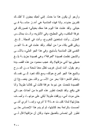 ‫ﻭﺃﺭﺠﻭ ﺃﻥ ﻴﻜﻭﻥ ﻫﺫﺍ ﻤﺎ ﺤﺩﺙ. ﺇﻨﻨﻲ ﺃﺤﺒﻙ ﺒﺠﻨﻭﻥ ﻻ ﺃﻅﻨـﻙ‬
‫ﺘﻘﺩﺭﻴﻥ ﺤﺩﻭﺩﻩ. ﻭﻟﺫﺍ ﻓﻬﺫﻩ ﺍﻟﻤﻨﺎﺴﺒﺔ ﻫﻲ ﺃﻋـﺯ ﻤﻨﺎﺴـﺒﺔ ﻓـﻲ‬
‫ﺤﻴﺎﺘﻲ. ﻭﻟﻘﺩ ﻋﺸﺕ ﻫﺫﺍ ﺍﻟﻴﻭﻡ ﻫﻨﺎ ﻤﻌﻙ ﺒﺨﻴﺎﻟﻲ؛ ﺘﺼﻭﺭﺘﻙ ﻓﻲ‬
‫ﻏﺭﻓﺔ ﺍﻟﻤﻜﺘﺏ، ﻭﻓﻲ ﺍﻟﻤﻁﺒﺦ، ﻭﻓﻲ ﺍﻷﻨﺘﺭﻴﻪ، ﻭﺃﻨـﺕ ﺒﻤﻼﺒـﺱ‬
‫ﺍﻟﻤﻨﺯل.. ﻭﺃﻨﺕ ﺘﺴﺘﻌﺩﻴﻥ ﻟﻠﺨﺭﻭﺝ، ﻭﺃﻨﺕ ﻓﻲ ﺍﻟﻤﺠﻠﺔ.. ﺇﻟـﺦ.‬
‫ﻭﺒﻜﻰ ﻗﻠﺒﻲ ﺒﻜﺎﺀ ﻤﺭﺍ ﻤﻥ ﺃﺠﻠﻙ. ﻭﻟﻘﺩ ﻋﺸﺕ ﻓﻲ ﻫـﺫﺍ ﺍﻟﺠـﻭ‬
                                 ‫‪ ‬‬
‫ﺍﻟﻨﻔﺴﻲ ﻗﺒل ﺍﻟﻤﻨﺎﺴﺒﺔ ﺒﺄﺴﺎﺒﻴﻊ. ﻭﻓﻲ ﻫﺫﺍ ﺍﻟﺠﻭ ﺍﻟﻤﻠﻲﺀ ﺒﺎﻷﺴـﻰ‬
‫ﻭﺍﻟﺸﺠﻥ ﻨﻅﻤﺕ ﻗﺼﻴﺩﺓ "ﺍﻟﻌﺭﺍﻓﺔ"؛ ﻭﻫﻲ ﻗﺼﻴﺩﺓ ﺤﺯﻴﻨـﺔ ﺒﻠـﻎ‬
‫ﻀﻴﻘﻲ ﺒﻬﺎ ﺃﻨﻨﻲ ﻤﺯﻗﺘﻬﺎ! ﻭﻗﺩ ﻋﺠﺏ ﻤﺤﻤﻭﺩ ﻤﻥ ﻫﺫﻩ ﺍﻟﻘﺼـﻴﺩﺓ‬
‫ﻭﻫﻭ ﻴﻘﻭل: ﺃﻨﺕ ﺇﻨﺴﺎﻥ ﻏﺭﻴﺏ ﺘﻅل ﻤﻌﻨﺎ ﺸﺤﻨﺔ ﻤـﻥ ﺍﻟﻤـﺭﺡ‬
‫ﻭﺘﺸﻴﻊ ﻫﺫﺍ ﺍﻟﺠﻭ ﺍﻟﻤﺭﺡ ﺤﻭﻟﻙ، ﻭﻤﻊ ﺫﻟﻙ ﺘﻌﻭﺩ ﺇﻟـﻰ ﻨﻔﺴـﻙ‬
‫ﻭﺘﻨﻅﻡ ﺍﻟﺸﻌﺭ؛ ﻓﺈﺫﺍ ﺒﺤﺭ ﻤﻥ ﺍﻷﺴـﻰ ﻭﺍﻟﺸـﺠﻥ ﻴﻨﻀـﺢ! ﺇﻥ‬
‫ﺍﻟﻘﺼﻴﺩﺓ ﺘﺘﺤﺩﺙ ﻋﻥ ﻨﺒﻭﺀﺓ ﻋﺭﺍﻓﺔ ﻗﺎﻟﺕ ﻟﻲ ﻜﻼﻤﺎ ﻁﻭﻴﻼ ﻭﺃﻨﺎ‬
     ‫ﹰ‬     ‫‪‬‬
‫ﻓﺘﻰ ﻴﺎﻓﻊ. ﻭﻟﻘﺩ ﺘﺘﺒﻌﺕ ﺘﻁﻭﺭ ﻫﺫﻩ ﺍﻟﻨﺒﻭﺀﺓ ﻤﻥ ﺃﺤﺩﺍﺙ ﺤﻴـﺎﺘﻲ‬
‫ﺤﺘﻰ ﻤﻭﺕ ﺃﻤﻲ، ﻭﻭﻗﻔﺕ ﻁﻭﻴﻼ ﺃﺒﻜﻲ ﻋﻠﻰ ﻤﻭﺘﻬـﺎ، ﻭﺃﺼـﻑ‬
                       ‫ﹰ‬
‫ﺠﻨﺎﺯﺘﻬﺎ! ﻟﻤﺎﺫﺍ ﻜﺘﺒـﺕ ﻫـﺫﺍ؟ ﻻ ﺃﺩﺭﻱ، ﻭﺇﻨﻤـﺎ ﺃﺩﺭﻱ ﺃﻨﻨـﻲ‬
‫ﺃﺤﺴﺴﺕ ﺒﺎﻟﺭﺍﺤﺔ ﺒﻌﺩ ﻜﺘﺎﺒﺘﻬﺎ، ﺜﻡ ﻟﻡ ﻴﺩﻡ ﻫﺫﺍ ﺍﻹﺤﺴﺎﺱ ﺤﺘـﻰ‬
‫ﺘﻁﻭﺭ ﺇﻟﻰ ﺇﺤﺴﺎﺱ ﺒﺎﻟﻀﻴﻕ ﻤﻨﻬﺎ، ﻭﻜﺎﻥ ﺃﻥ ﻤﺯﻗﺘﻬﺎ! ﻗﺎل ﻟـﻲ‬


‫٠٠٢‬
 