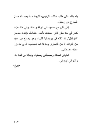 ‫ﻴﺘﻡ ﺒﻨﺎﺀ ﻋﻠﻰ ﻁﻠﺏ ﻤﻜﺘﺏ ﺍﻟﺭﺌﻴﺱ، ﻨﺘﻴﺠﺔ ﻤـﺎ ﻴﺼـﻠﻪ ﻤـﻥ‬
                                      ‫ﺍﻟﺨﺎﺭﺝ ﻤﻥ ﺭﺴﺎﺌل.‬
‫ﺇﻨﻨﻲ ﺃﻗﻴﻡ ﻤﻊ ﻤﺤﻤﻭﺩ ﻓﻲ ﻏﺭﻓﺔ ﻭﺍﺤﺩﺓ، ﻭﻓﻲ ﻫﺫﺍ ﻋﺯﺍﺀ‬
‫ﻜﺒﻴﺭ ﻟﻲ ﺒﻌﺩ ﺴﻔﺭ ﻓﺎﻴﻕ. ﺴﻌﺩﺕ ﺒﺄﻨﺒﺎﺀ ﺍﻫﺘﻤﺎﻤﻙ ﺒﺈﻋﺩﺍﺩ ﻁﺒـﻕ‬
‫"ﺍﻟﺘﺭﺍﻴﻔل". ﻟﻘﺩ ﺫﻗﺘﻪ ﻓﻲ ﺒﺭﻴﻁﺎﻨﻴﺎ ﻜﺜﻴﺭﺍ، ﻭﻫﻭ ﻴﺼﻨﻊ ﻤﻥ ﻋﺩﻴﺩ‬
                   ‫‪‬‬
‫ﻤﻥ ﺍﻟﻔﻭﺍﻜﻪ ﻻ ﻤﻥ ﺍﻟﻜﻤﺜﺭﻯ ﻭﺤﺩﻫﺎ ﻜﻤﺎ ﺘﺼﻨﻌﻴﻨﻪ ﻓـﻲ ﻤﻨـﺯل‬
                                         ‫ﺃﺨﻴﻙ ﻤﺼﻁﻔﻰ.‬
‫ﺘﻤﻨﻴﺎﺘﻲ ﻟﻌﻤﺘﻙ ﻭﻤﺼﻁﻔﻰ ﻭﺼﻔﻴﺔ، ﻭﻗﺒﻼﺘـﻲ ﻟﺨﺎﻟـﺩ،‬
                                       ‫ﻭﺃﺸﻭﺍﻗﻲ ﻹﺨﻭﺘﻲ.‬
‫"ﻜﺎﻤل"‬




‫٢٠٢‬
 