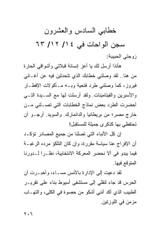 ‫ﺨﻁﺎﺒﻲ ﺍﻟﺴﺎﺩﺱ ﻭﺍﻟﻌﺸﺭﻭﻥ‬
      ‫ﺴﺠﻥ ﺍﻟﻭﺍﺤﺎﺕ ﻓﻲ ٤١/ ٢١/ ٣٦‬
                                        ‫ﺯﻭﺠﺘﻲ ﺍﻟﺤﺒﻴﺒﺔ:‬
‫ﻫﺄﻨﺫﺍ ﺃﺭﺴل ﻟﻙ ﻴﺎ ﺃﻋﺯ ﺇﻨﺴﺎﻨﺔ ﻗﺒﻼﺘﻲ ﻭﺃﺸﻭﺍﻗﻲ ﺍﻟﺤﺎﺭﺓ‬
‫ﻤﻥ ﻫﻨﺎ.. ﻟﻘﺩ ﻭﺼﻠﻨﻲ ﺨﻁﺎﺒﻙ ﺍﻟﺫﻱ ﺘﺘﺤﺩﺜﻴﻥ ﻓﻴﻪ ﻋﻥ ﺃﻏـﺎﻨﻲ‬
‫ﻓﻴﺭﻭﺯ، ﻜﻤﺎ ﻭﺼﻠﻨﻲ ﻁﺭﺩ ﻓﺘﺤﻴﺔ ﻭﺒـﻪ ﻤـﺄﻜﻭﻻﺕ ﺍﻹﻓﻁـﺎﺭ‬
‫ﻭﺍﻷﺴﺒﺭﻴﻥ ﻭﺍﻟﻔﻴﺘﺎﻤﻴﻨﺎﺕ. ﻭﻟﻘﺩ ﺃﺭﺴﻠﺕ ﻟﻬﺎ ﻤﻊ ﺍﻟﺴـﻴﺩﺓ ﺍﻟﺘـﻲ‬
‫ﺃﺤﻀﺭﺕ ﺍﻟﻁﺭﺩ ﺒﻌﺽ ﻨﻤﺎﺫﺝ ﺍﻟﺨﻁﺎﺒﺎﺕ ﺍﻟﺘﻲ ﺘﺼـﻠﻨﻲ ﻤـﻥ‬
‫ﺨﺎﺭﺝ ﻤﺼﺭ؛ ﻤﻥ ﺒﺭﻴﻁﺎﻨﻴﺎ ﻭﺍﻟﺩﺍﻨﻤﺎﺭﻙ. ﻭﺍﻟﺴﻭﻴﺩ. ﺃﺭﺠـﻭ ﺃﻥ‬
                      ‫ﺘﺤﺘﻔﻅﻲ ﺒﻬﺎ ﻜﺫﻜﺭﻯ ﺠﻤﻴﻠﺔ ﻟﻠﻤﺴﺘﻘﺒل!‬
‫ﺇﻥ ﻜل ﺍﻷﻨﺒﺎﺀ ﺍﻟﺘﻲ ﺘﺼﻠﻨﺎ ﻤﻥ ﺠﻤﻴﻊ ﺍﻟﻤﺼﺎﺩﺭ ﺘﺅﻜـﺩ‬
‫ﺃﻥ ﺍﻹﻓﺭﺍﺝ ﻋﻨﺎ ﺴﻴﺎﺴﺔ ﻤﻘﺭﺭﺓ، ﻭﺇﻥ ﻜﺎﻥ ﺍﻟﺘﻠﻜﺅ ﻤﺭﺩﻩ ﺍﻟﺭﻏﺒـﺔ‬
‫ﻓﻴﻤﺎ ﻴﺒﺩﻭ ﻓﻲ ﺃﻻ ﻨﺤﻀﺭ ﺍﻟﻤﻌﺭﻜﺔ ﺍﻻﻨﺘﺨﺎﺒﻴﺔ، ﻨﻅـﺭﺍ ﻟـﺩﻭﺭﻨﺎ‬
         ‫‪‬‬
                                           ‫ﺍﻟﻤﺘﻭﻗﻊ ﻓﻴﻬﺎ.‬
‫ﻟﻘﺩ ﺩﻋﻴﺕ ﺇﻟﻰ ﺍﻹﺩﺍﺭﺓ ﺒﺎﻷﻤﺱ ﻤﺴـﺎﺀ، ﻭﺃﺨﺒـﺭﺕ ﺃﻥ‬
            ‫‪‬‬                         ‫‪‬‬
‫ﺍﻟﺤﺭﺱ ﻗﺩ ﺠﺎﺀ ﻟﻨﻘﻠﻲ ﺇﻟﻰ ﻤﺴﺘﺸﻔﻰ ﺃﺴﻴﻭﻁ ﺒﻨﺎﺀ ﻋﻠﻰ ﺘﻘﺭﻴـﺭ‬
‫ﺍﻟﻁﺒﻴﺏ ﺍﻟﺫﻱ ﺃﻜﺩ ﺃﻨﻨﻲ ﺃﺸﻜﻭ ﻤﻥ ﺤﺼﻭﺓ ﻓﻲ ﺍﻟﻜﻠﻰ، ﻭﺍﻟﺘﻬـﺎﺏ‬
                                     ‫ﻤﺯﻤﻥ ﻓﻲ ﺍﻟﻠﻭﺯﺘﻴﻥ.‬

‫٦٠٢‬
 