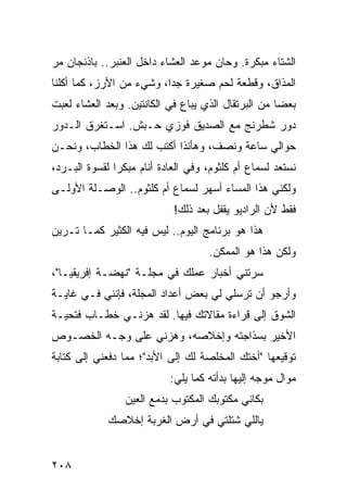 ‫ﺍﻟﺸﺘﺎﺀ ﻤﺒﻜﺭﺓ. ﻭﺤﺎﻥ ﻤﻭﻋﺩ ﺍﻟﻌﺸﺎﺀ ﺩﺍﺨل ﺍﻟﻌﻨﺒﺭ.. ﺒﺎﺫﻨﺠﺎﻥ ﻤﺭ‬
‫ﺍﻟﻤﺫﺍﻕ، ﻭﻗﻁﻌﺔ ﻟﺤﻡ ﺼﻐﻴﺭﺓ ﺠﺩﺍ، ﻭﺸﻲﺀ ﻤﻥ ﺍﻷﺭﺯ، ﻜﻤﺎ ﺃﻜﻠﻨﺎ‬
                          ‫‪‬‬
‫ﺒﻌﻀﺎ ﻤﻥ ﺍﻟﺒﺭﺘﻘﺎل ﺍﻟﺫﻱ ﻴﺒﺎﻉ ﻓﻲ ﺍﻟﻜﺎﻨﺘﻴﻥ. ﻭﺒﻌﺩ ﺍﻟﻌﺸﺎﺀ ﻟﻌﺒﺕ‬
                                                     ‫‪‬‬
‫ﺩﻭﺭ ﺸﻁﺭﻨﺞ ﻤﻊ ﺍﻟﺼﺩﻴﻕ ﻓﻭﺯﻱ ﺤـﺒﺵ. ﺍﺴـﺘﻐﺭﻕ ﺍﻟـﺩﻭﺭ‬
‫ﺤﻭﺍﻟﻲ ﺴﺎﻋﺔ ﻭﻨﺼﻑ، ﻭﻫﺄﻨﺫﺍ ﺃﻜﺘﺏ ﻟﻙ ﻫﺫﺍ ﺍﻟﺨﻁﺎﺏ، ﻭﻨﺤـﻥ‬
‫ﻨﺴﺘﻌﺩ ﻟﺴﻤﺎﻉ ﺃﻡ ﻜﻠﺜﻭﻡ، ﻭﻓﻲ ﺍﻟﻌﺎﺩﺓ ﺃﻨﺎﻡ ﻤﺒﻜﺭﺍ ﻟﻘﺴﻭﺓ ﺍﻟﺒـﺭﺩ،‬
               ‫‪‬‬
‫ﻭﻟﻜﻨﻲ ﻫﺫﺍ ﺍﻟﻤﺴﺎﺀ ﺃﺴﻬﺭ ﻟﺴﻤﺎﻉ ﺃﻡ ﻜﻠﺜﻭﻡ.. ﺍﻟﻭﺼـﻠﺔ ﺍﻷﻭﻟـﻰ‬
                            ‫ﻓﻘﻁ ﻷﻥ ﺍﻟﺭﺍﺩﻴﻭ ﻴﻘﻔل ﺒﻌﺩ ﺫﻟﻙ!‬
‫ﻫﺫﺍ ﻫﻭ ﺒﺭﻨﺎﻤﺞ ﺍﻟﻴﻭﻡ.. ﻟﻴﺱ ﻓﻴﻪ ﺍﻟﻜﺜﻴﺭ ﻜﻤـﺎ ﺘـﺭﻴﻥ‬
                                    ‫ﻭﻟﻜﻥ ﻫﺫﺍ ﻫﻭ ﺍﻟﻤﻤﻜﻥ.‬
‫ﺴﺭﺘﻨﻲ ﺃﺨﺒﺎﺭ ﻋﻤﻠﻙ ﻓﻲ ﻤﺠﻠـﺔ "ﻨﻬﻀـﺔ ﺇﻓﺭﻴﻘﻴـﺎ"،‬
‫ﻭﺃﺭﺠﻭ ﺃﻥ ﺘﺭﺴﻠﻲ ﻟﻲ ﺒﻌﺽ ﺃﻋﺩﺍﺩ ﺍﻟﻤﺠﻠﺔ، ﻓﺈﻨﻨﻲ ﻓـﻲ ﻏﺎﻴـﺔ‬
‫ﺍﻟﺸﻭﻕ ﺇﻟﻰ ﻗﺭﺍﺀﺓ ﻤﻘﺎﻻﺘﻙ ﻓﻴﻬﺎ. ﻟﻘﺩ ﻫﺯﻨـﻲ ﺨﻁـﺎﺏ ﻓﺘﺤﻴـﺔ‬
‫ﺍﻷﺨﻴﺭ ﺒﺴﺫﺍﺠﺘﻪ ﻭﺇﺨﻼﺼﻪ، ﻭﻫﺯﻨﻲ ﻋﻠﻰ ﻭﺠـﻪ ﺍﻟﺨﺼـﻭﺹ‬
‫ﺘﻭﻗﻴﻌﻬﺎ "ﺃﺨﺘﻙ ﺍﻟﻤﺨﻠﺼﺔ ﻟﻙ ﺇﻟﻰ ﺍﻷﺒﺩ"؛ ﻤﻤﺎ ﺩﻓﻌﻨﻲ ﺇﻟﻰ ﻜﺘﺎﺒﺔ‬
                           ‫ﻤﻭﺍل ﻤﻭﺠﻪ ﺇﻟﻴﻬﺎ ﺒﺩﺃﺘﻪ ﻜﻤﺎ ﻴﻠﻲ:‬
                 ‫ﺒﻜﺎﻨﻲ ﻤﻜﺘﻭﺒﻙ ﺍﻟﻤﻜﺘﻭﺏ ﺒﺩﻤﻊ ﺍﻟﻌﻴﻥ‬
             ‫ﻴﺎﻟﻠﻲ ﺸﺘﻠﺘﻲ ﻓﻲ ﺃﺭﺽ ﺍﻟﻐﺭﺒﺔ ﺇﺨﻼﺼﻙ‬


‫٨٠٢‬
 