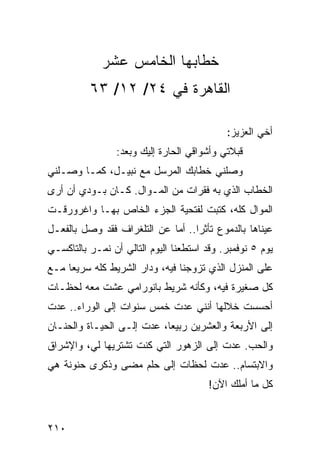 ‫ﺨﻁﺎﺒﻬﺎ ﺍﻟﺨﺎﻤﺱ ﻋﺸﺭ‬
          ‫ﺍﻟﻘﺎﻫﺭﺓ ﻓﻲ ٤٢/ ٢١/ ٣٦‬

                                            ‫ﺃﺨﻲ ﺍﻟﻌﺯﻴﺯ:‬
                 ‫ﻗﺒﻼﺘﻲ ﻭﺃﺸﻭﺍﻗﻲ ﺍﻟﺤﺎﺭﺓ ﺇﻟﻴﻙ ﻭﺒﻌﺩ:‬
‫ﻭﺼﻠﻨﻲ ﺨﻁﺎﺒﻙ ﺍﻟﻤﺭﺴل ﻤﻊ ﻨﺒﻴـل، ﻜﻤـﺎ ﻭﺼـﻠﻨﻲ‬
‫ﺍﻟﺨﻁﺎﺏ ﺍﻟﺫﻱ ﺒﻪ ﻓﻘﺭﺍﺕ ﻤﻥ ﺍﻟﻤـﻭﺍل. ﻜـﺎﻥ ﺒـﻭﺩﻱ ﺃﻥ ﺃﺭﻯ‬
‫ﺍﻟﻤﻭﺍل ﻜﻠﻪ، ﻜﺘﺒﺕ ﻟﻔﺘﺤﻴﺔ ﺍﻟﺠﺯﺀ ﺍﻟﺨﺎﺹ ﺒﻬـﺎ ﻭﺍﻏﺭﻭﺭﻗـﺕ‬
‫ﻋﻴﻨﺎﻫﺎ ﺒﺎﻟﺩﻤﻭﻉ ﺘﺄﺜﺭﺍ.. ﺃﻤﺎ ﻋﻥ ﺍﻟﺘﻠﻐﺭﺍﻑ ﻓﻘﺩ ﻭﺼل ﺒﺎﻟﻔﻌـل‬
                                   ‫‪‬‬
‫ﻴﻭﻡ ٥ ﻨﻭﻓﻤﺒﺭ. ﻭﻗﺩ ﺍﺴﺘﻁﻌﻨﺎ ﺍﻟﻴﻭﻡ ﺍﻟﺘﺎﻟﻲ ﺃﻥ ﻨﻤـﺭ ﺒﺎﻟﺘﺎﻜﺴـﻲ‬
‫ﻋﻠﻰ ﺍﻟﻤﻨﺯل ﺍﻟﺫﻱ ﺘﺯﻭﺠﻨﺎ ﻓﻴﻪ، ﻭﺩﺍﺭ ﺍﻟﺸﺭﻴﻁ ﻜﻠﻪ ﺴﺭﻴﻌﺎ ﻤـﻊ‬
     ‫‪‬‬
‫ﻜل ﺼﻐﻴﺭﺓ ﻓﻴﻪ، ﻭﻜﺄﻨﻪ ﺸﺭﻴﻁ ﺒﺎﻨﻭﺭﺍﻤﻲ ﻋﺸﺕ ﻤﻌﻪ ﻟﺤﻅـﺎﺕ‬
‫ﺃﺤﺴﺴﺕ ﺨﻼﻟﻬﺎ ﺃﻨﻨﻲ ﻋﺩﺕ ﺨﻤﺱ ﺴﻨﻭﺍﺕ ﺇﻟﻰ ﺍﻟﻭﺭﺍﺀ.. ﻋﺩﺕ‬
‫ﺇﻟﻰ ﺍﻷﺭﺒﻌﺔ ﻭﺍﻟﻌﺸﺭﻴﻥ ﺭﺒﻴﻌﺎ، ﻋﺩﺕ ﺇﻟـﻰ ﺍﻟﺤﻴـﺎﺓ ﻭﺍﻟﺤﻨـﺎﻥ‬
                            ‫‪‬‬
‫ﻭﺍﻟﺤﺏ. ﻋﺩﺕ ﺇﻟﻰ ﺍﻟﺯﻫﻭﺭ ﺍﻟﺘﻲ ﻜﻨﺕ ﺘﺸﺘﺭﻴﻬﺎ ﻟﻲ، ﻭﺍﻹﺸﺭﺍﻕ‬
‫ﻭﺍﻻﺒﺘﺴﺎﻡ.. ﻋﺩﺕ ﻟﺤﻅﺎﺕ ﺇﻟﻰ ﺤﻠﻡ ﻤﻀﻰ ﻭﺫﻜﺭﻯ ﺤﻨﻭﻨﺔ ﻫﻲ‬
                                        ‫ﻜل ﻤﺎ ﺃﻤﻠﻙ ﺍﻵﻥ!‬


‫٠١٢‬
 