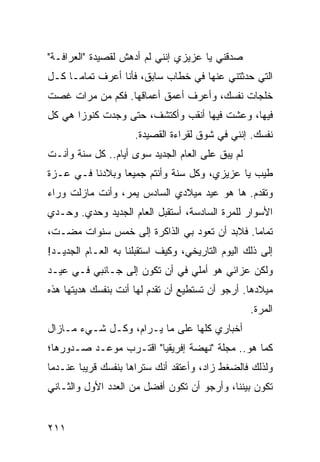 ‫ﺼﺩﻗﻨﻲ ﻴﺎ ﻋﺯﻴﺯﻱ ﺇﻨﻨﻲ ﻟﻡ ﺃﺩﻫﺵ ﻟﻘﺼﻴﺩﺓ "ﺍﻟﻌﺭﺍﻓـﺔ"‬
‫ﺍﻟﺘﻲ ﺤﺩﺜﺘﻨﻲ ﻋﻨﻬﺎ ﻓﻲ ﺨﻁﺎﺏ ﺴﺎﺒﻕ، ﻓﺄﻨﺎ ﺃﻋﺭﻑ ﺘﻤﺎ ‪‬ـﺎ ﻜـل‬
      ‫ﻤ‬
‫ﺨﻠﺠﺎﺕ ﻨﻔﺴﻙ، ﻭﺃﻋﺭﻑ ﺃﻋﻤﻕ ﺃﻋﻤﺎﻗﻬﺎ. ﻓﻜﻡ ﻤﻥ ﻤﺭﺍﺕ ﻏﺼﺕ‬
‫ﻓﻴﻬﺎ، ﻭﻋﺸﺕ ﻓﻴﻬﺎ ﺃﻨﻘﺏ ﻭﺃﻜﺘﺸﻑ، ﺤﺘﻰ ﻭﺠﺩﺕ ﻜﻨﻭﺯﺍ ﻫﻲ ﻜل‬
       ‫‪‬‬
                     ‫ﻨﻔﺴﻙ. ﺇﻨﻨﻲ ﻓﻲ ﺸﻭﻕ ﻟﻘﺭﺍﺀﺓ ﺍﻟﻘﺼﻴﺩﺓ.‬
‫ﻟﻡ ﻴﺒﻕ ﻋﻠﻰ ﺍﻟﻌﺎﻡ ﺍﻟﺠﺩﻴﺩ ﺴﻭﻯ ﺃﻴﺎﻡ.. ﻜل ﺴﻨﺔ ﻭﺃﻨـﺕ‬
‫ﻁﻴﺏ ﻴﺎ ﻋﺯﻴﺯﻱ، ﻭﻜل ﺴﻨﺔ ﻭﺃﻨﺘﻡ ﺠﻤﻴﻌﺎ ﻭﺒﻼﺩﻨﺎ ﻓـﻲ ﻋـﺯﺓ‬
                 ‫‪‬‬
‫ﻭﺘﻘﺩﻡ. ﻫﺎ ﻫﻭ ﻋﻴﺩ ﻤﻴﻼﺩﻱ ﺍﻟﺴﺎﺩﺱ ﻴﻤﺭ، ﻭﺃﻨﺕ ﻤﺎﺯﻟﺕ ﻭﺭﺍﺀ‬
‫ﺍﻷﺴﻭﺍﺭ ﻟﻠﻤﺭﺓ ﺍﻟﺴﺎﺩﺴﺔ، ﺃﺴﺘﻘﺒل ﺍﻟﻌﺎﻡ ﺍﻟﺠﺩﻴﺩ ﻭﺤﺩﻱ. ﻭﺤـﺩﻱ‬
‫ﺘﻤﺎﻤﺎ. ﻓﻼﺒﺩ ﺃﻥ ﺘﻌﻭﺩ ﺒﻲ ﺍﻟﺫﺍﻜﺭﺓ ﺇﻟﻰ ﺨﻤﺱ ﺴﻨﻭﺍﺕ ﻤﻀـﺕ،‬
                                              ‫‪‬‬
‫ﺇﻟﻰ ﺫﻟﻙ ﺍﻟﻴﻭﻡ ﺍﻟﺘﺎﺭﻴﺨﻲ، ﻭﻜﻴﻑ ﺍﺴﺘﻘﺒﻠﻨﺎ ﺒﻪ ﺍﻟﻌـﺎﻡ ﺍﻟﺠﺩﻴـﺩ!‬
‫ﻭﻟﻜﻥ ﻋﺯﺍﺌﻲ ﻫﻭ ﺃﻤﻠﻲ ﻓﻲ ﺃﻥ ﺘﻜﻭﻥ ﺇﻟﻰ ﺠـﺎﻨﺒﻲ ﻓـﻲ ﻋﻴـﺩ‬
‫ﻤﻴﻼﺩﻫﺎ. ﺃﺭﺠﻭ ﺃﻥ ﺘﺴﺘﻁﻴﻊ ﺃﻥ ﺘﻘﺩﻡ ﻟﻬﺎ ﺃﻨﺕ ﺒﻨﻔﺴﻙ ﻫﺩﻴﺘﻬﺎ ﻫﺫﻩ‬
                                                  ‫ﺍﻟﻤﺭﺓ.‬
‫ﺃﺨﺒﺎﺭﻱ ﻜﻠﻬﺎ ﻋﻠﻰ ﻤﺎ ﻴـﺭﺍﻡ، ﻭﻜـل ﺸـﻲﺀ ﻤـﺎﺯﺍل‬
‫ﻜﻤﺎ ﻫﻭ.. ﻤﺠﻠﺔ "ﻨﻬﻀﺔ ﺇﻓﺭﻴﻘﻴﺎ" ﺍﻗﺘـﺭﺏ ﻤﻭﻋـﺩ ﺼـﺩﻭﺭﻫﺎ؛‬
‫ﻭﻟﺫﻟﻙ ﻓﺎﻟﻀﻐﻁ ﺯﺍﺩ، ﻭﺃﻋﺘﻘﺩ ﺃﻨﻙ ﺴﺘﺭﺍﻫﺎ ﺒﻨﻔﺴﻙ ﻗﺭﻴﺒﺎ ﻋﻨـﺩﻤﺎ‬
        ‫‪‬‬
‫ﺘﻜﻭﻥ ﺒﻴﻨﻨﺎ، ﻭﺃﺭﺠﻭ ﺃﻥ ﺘﻜﻭﻥ ﺃﻓﻀل ﻤﻥ ﺍﻟﻌﺩﺩ ﺍﻷﻭل ﻭﺍﻟﺜـﺎﻨﻲ‬


‫١١٢‬
 