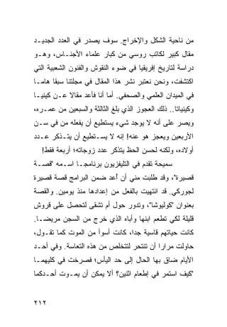 ‫ﻤﻥ ﻨﺎﺤﻴﺔ ﺍﻟﺸﻜل ﻭﺍﻹﺨﺭﺍﺝ. ﺴﻭﻑ ﻴﺼﺩﺭ ﻓﻲ ﺍﻟﻌﺩﺩ ﺍﻟﺠﺩﻴـﺩ‬
‫ﻤﻘﺎل ﻜﺒﻴﺭ ﻟﻜﺎﺘﺏ ﺭﻭﺴﻲ ﻤﻥ ﻜﺒﺎﺭ ﻋﻠﻤﺎﺀ ﺍﻷﺠﻨـﺎﺱ، ﻭﻫـﻭ‬
‫ﺩﺭﺍﺴﺔ ﻟﺘﺎﺭﻴﺦ ﺇﻓﺭﻴﻘﻴﺎ ﻓﻲ ﻀﻭﺀ ﺍﻟﻨﻘﻭﺵ ﻭﺍﻟﻔﻨﻭﻥ ﺍﻟﺸﻌﺒﻴﺔ ﺍﻟﺘﻲ‬
‫ﺍﻜﺘﺸﻔﺕ، ﻭﻨﺤﻥ ﻨﻌﺘﺒﺭ ﻨﺸﺭ ﻫﺫﺍ ﺍﻟﻤﻘﺎل ﻓﻲ ﻤﺠﻠﺘﻨﺎ ﺴﺒﻘﺎ ﻫﺎ ‪‬ـﺎ‬
  ‫ﹰ ﻤ‬
‫ﻓﻲ ﺍﻟﻤﻴﺩﺍﻥ ﺍﻟﻌﻠﻤﻲ ﻭﺍﻟﺼﺤﻔﻲ. ﺃﻤﺎ ﺃﻨﺎ ﻓﺄﻋﺩ ﻤﻘﺎﻻ ﻋـﻥ ﻜﻴﻨﻴـﺎ‬
           ‫ﹰ‬
‫ﻭﻜﻴﻨﻴﺎﺘﺎ.. ﺫﻟﻙ ﺍﻟﻌﺠﻭﺯ ﺍﻟﺫﻱ ﺒﻠﻎ ﺍﻟﺜﺎﻟﺜﺔ ﻭﺍﻟﺴﺒﻌﻴﻥ ﻤﻥ ﻋﻤـﺭﻩ،‬
‫ﻭﻴﺼﺭ ﻋﻠﻰ ﺃﻨﻪ ﻻ ﻴﻭﺠﺩ ﺸﻲﺀ ﻴﺴﺘﻁﻴﻊ ﺃﻥ ﻴﻔﻌﻠﻪ ﻤﻥ ﻓﻲ ﺴـﻥ‬
‫ﺍﻷﺭﺒﻌﻴﻥ ﻭﻴﻌﺠﺯ ﻫﻭ ﻋﻨﻪ! ﺇﻨﻪ ﻻ ﻴﺴـﺘﻁﻴﻊ ﺃﻥ ﻴﺘـﺫﻜﺭ ﻋـﺩﺩ‬
  ‫ﺃﻭﻻﺩﻩ، ﻭﻟﻜﻨﻪ ﻟﺤﺴﻥ ﺍﻟﺤﻅ ﻴﺘﺫﻜﺭ ﻋﺩﺩ ﺯﻭﺠﺎﺘﻪ؛ ﺃﺭﺒﻌﺔ ﻓﻘﻁ!‬
‫ﺴﻤﻴﺤﺔ ﺘﻘﺩﻡ ﻓﻲ ﺍﻟﺘﻠﻴﻔﺯﻴﻭﻥ ﺒﺭﻨﺎﻤ ‪‬ـﺎ ﺍﺴـﻤﻪ "ﻗﺼـﺔ‬
              ‫ﺠ‬
‫ﻗﺼﻴﺭﺓ"، ﻭﻗﺩ ﻁﻠﺒﺕ ﻤﻨﻲ ﺃﻥ ﺃﻋﺩ ﻀﻤﻥ ﺍﻟﺒﺭﺍﻤﺞ ﻗﺼﺔ ﻗﺼﻴﺭﺓ‬
                        ‫ُ‬
‫ﻟﺠﻭﺭﻜﻲ. ﻗﺩ ﺍﻨﺘﻬﻴﺕ ﺒﺎﻟﻔﻌل ﻤﻥ ﺇﻋﺩﺍﺩﻫﺎ ﻤﻨﺫ ﻴﻭﻤﻴﻥ. ﻭﺍﻟﻘﺼﺔ‬
‫ﺒﻌﻨﻭﺍﻥ "ﻜﻭﻟﻴﻭﺸﺎ"، ﻭﺘﺩﻭﺭ ﺤﻭل ﺃﻡ ﺘﺸﻘﻰ ﻟﺘﺤﺼل ﻋﻠﻰ ﻗﺭﻭﺵ‬
‫ﻗﻠﻴﻠﺔ ﻟﻜﻲ ﺘﻁﻌﻡ ﺍﺒﻨﻬﺎ ﻭﺃﺒﺎﻩ ﺍﻟﺫﻱ ﺨﺭﺝ ﻤﻥ ﺍﻟﺴﺠﻥ ﻤﺭﻴ ‪‬ـﺎ.‬
   ‫ﻀ‬
‫ﻜﺎﻨﺕ ﺤﻴﺎﺘﻬﻡ ﻗﺎﺴﻴﺔ ﺠﺩﺍ، ﻜﺎﻨﺕ ﺃﺴﻭﺃ ﻤﻥ ﺍﻟﻤﻭﺕ ﻜﻤﺎ ﺘﻘـﻭل،‬
                                ‫‪‬‬
‫ﺤﺎﻭﻟﺕ ﻤﺭﺍﺭﺍ ﺃﻥ ﺘﻨﺘﺤﺭ ﻟﺘﺘﺨﻠﺹ ﻤﻥ ﻫﺫﻩ ﺍﻟﺘﻌﺎﺴﺔ. ﻭﻓﻲ ﺃﺤـﺩ‬
                                          ‫‪‬‬
‫ﺍﻷﻴﺎﻡ ﻀﺎﻕ ﺒﻬﺎ ﺍﻟﺤﺎل ﺇﻟﻰ ﺤﺩ ﺍﻟﻴﺄﺱ؛ ﻓﺼﺭﺨﺕ ﻓﻲ ﻜﻠﻴﻬﻤـﺎ‬
‫"ﻜﻴﻑ ﺍﺴﺘﻤﺭ ﻓﻲ ﺇﻁﻌﺎﻡ ﺍﺜﻨﻴﻥ؟ ﺃﻻ ﻴﻤﻜﻥ ﺃﻥ ﻴﻤـﻭﺕ ﺃﺤـﺩﻜﻤﺎ‬


‫٢١٢‬
 