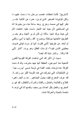 ‫ﻷﺴﺘﺭﻴﺢ". ﻜﺎﻨﺕ ﻟﺤﻅﺎﺕ ﻏﻀﺏ ﺴﺭﻋﺎﻥ ﻤﺎ ﻨـﺩﻤﺕ ﻋﻠﻴﻬـﺎ،‬
‫ﻭﻟﻜﻥ ﻜﻭﻟﻴﻭﺸﺎ ﺍﻟﺼﻐﻴﺭ ﺍﻟﺫﻱ ﻟﻡ ﻴﺯﺩ ﻋﻤﺭﻩ ﻋﻥ ﺍﻟﺜﺎﻨﻴﺔ ﻋﺸـﺭ‬
‫ﻨﻅﺭ ﺇﻟﻴﻬﺎ ﻓﻲ ﺼﻤﺕ ﻭﺨﺭﺝ. ﻭﺒﻌﺩ ﺴﺎﻋﺔ ﺠﺎﺀ ﻤﻥ ﻴﺨﺒﺭﻫﺎ ﺃﻨﻪ‬
‫ﻓﻲ ﺍﻟﻤﺴﺘﺸﻔﻰ ﻷﻥ ﺠﻴﺎﺩ ﺃﺤﺩ ﺍﻟﺘﺠﺎﺭ ﺩﺍﺴﺕ ﻋﻠﻴﻪ. ﺍﻨﺩﻓﻌﺕ ﺍﻷﻡ‬
‫ﺇﻟﻰ ﺤﻴﺙ ﻴﺭﻗﺩ ﺍﺒﻨﻬﺎ. ﺴﺄﻟﺘﻪ ﺇﻥ ﻜﺎﻥ ﻟﻡ ﻴﺭ ﺍﻟﺠﻴﺎﺩ ﻭﻫﻭ ﻴﻌﺒـﺭ‬
‫ﺍﻟﻁﺭﻴﻕ؛ ﻓﺄﺠﺎﺒﻬﺎ ﺒﺒﺴﺎﻁﺔ ﻭﻭﻀﻭﺡ: "ﻟﻘﺩ ﺭﺃﻴﺘﻬﺎ ﻴﺎ ﺃﻤﻲ، ﻭﻟﻜﻨﻲ‬
‫ﻟﻡ ﺃﺒﺘﻌﺩ ﻋﻥ ﻁﺭﻴﻘﻬﺎ ﻷﻨﻨﻲ ﻓﻜﺭﺕ ﺃﻨﻬﺎ ﻟﻭ ﻤﺭﺕ ﻓﻭﻗﻲ ﻓﺴﻭﻑ‬
‫ﻴﻌﻁﻴﻨﻲ ﺍﻟﻨﺎﺱ ﻨﻘﻭﺩﺍ"، ﺜﻡ ﻤﺎﺕ ﺍﻟﻁﻔل ﻭﻫﻭ ﻴﺭﺩﺩ: "ﺍﺸﺘﺭ ﻷﺒﻲ‬
                                    ‫‪‬‬
                         ‫ﻜﺫﺍ ﻭﻜﺫﺍ.. ﻭﺍﺸﺘﺭ ﺸﻴﺌﺎ ﻟﻙ ﺃﻴﻀﺎ".‬
                            ‫‪‬‬       ‫ً‬
‫ﻨﺴﻴﺕ ﺃﻥ ﺃﺫﻜﺭ ﻟﻙ ﺃﻨﻨﻲ ﺸﺎﻫﺩﺕ ﺍﻟﻔﺭﻗﺔ ﺍﻟﻘﻭﻤﻴﺔ ﻟﻠﻔﻨﻭﻥ‬
‫ﺍﻟﺸﻌﺒﻴﺔ ﻤﻨﺫ ﺃﺴﺒﻭﻋﻴﻥ، ﺍﻟﺤﻘﻴﻘﺔ ﺃﻨﻬﺎ ﺠﻬﺩ ﻤﺸﺭﻑ، ﻭﻗﺩ ﻗـﺩﻤﺕ‬
‫ﺍﻟﻔﺭﻗﺔ ﻋﺩﺓ ﻟﻭﺤﺎﺕ ﺒﻠﻐﺕ ﺍﻟﻘﻤﺔ ﻓﻲ ﻟﻭﺤﺔ ﺘﺴﻤﻰ "ﺒﻭﺭﺴـﻌﻴﺩ".‬
‫ﺇﻥ ﺍﻟﺘﺸﻜﻴﻼﺕ ﺍﻟﺘﻲ ﺘﺤﺭﻜﺕ ﻓﻲ ﻫﺫﻩ ﺍﻟﻠﻭﺤﺔ ﺃﻜﺜﺭ ﻤﻥ ﺭﺍﺌﻌـﺔ.‬
‫ﻟﻘﺩ ﻋﺭﻑ ﺍﻟﻤﺨﺭﺝ ﻜﻴﻑ ﻴﺤﻭل ﺍﻟﺠﻤﺎﻫﻴﺭ.. ﻨﻌـﻡ ﺍﻟﺠﻤـﺎﻫﻴﺭ؛‬
‫ﺍﻟﻔﻼﺡ ﻭﺍﻟﻔﻼﺤﺔ ﻭﺍﻟﻌﺎﻤل، ﻭﺍﻟﻔﺘﺎﺓ ﻭﺍﻟﻤﺭﺃﺓ ﻭﺍﻷﻁﻔﺎل، ﻟﻘﺩ ﻓﻬـﻡ‬
‫ﺍﻟﻤﺨﺭﺝ، ﻭﺍﻨﻔﻌل ﺒﻜل ﺃﺤﺩﺍﺙ ﺒﻭﺭﺴﻌﻴﺩ، ﻭﻗﺩﻤﻬﺎ ﻟﻨﺎ ﻓﻲ ﻟﻭﺤـﺔ‬
                             ‫ﻨﺎﺒﻀﺔ ﺒﺎﻟﺤﻴﺎﺓ ﻭﺍﻟﺤﺭﻜﺔ ﺘﻤﺎﻤﺎ.‬
                               ‫‪‬‬




‫٣١٢‬
 