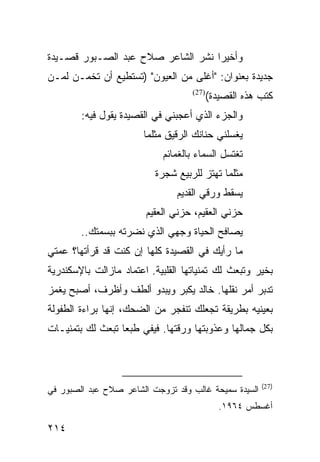 ‫ﻭﺃﺨﻴﺭﺍ ﻨﺸﺭ ﺍﻟﺸﺎﻋﺭ ﺼﻼﺡ ﻋﺒﺩ ﺍﻟﺼـﺒﻭﺭ ﻗﺼـﻴﺩﺓ‬
                                   ‫‪‬‬
‫ﺠﺩﻴﺩﺓ ﺒﻌﻨﻭﺍﻥ: "ﺃﻏﻠﻰ ﻤﻥ ﺍﻟﻌﻴﻭﻥ" )ﺘﺴﺘﻁﻴﻊ ﺃﻥ ﺘﺨﻤـﻥ ﻟﻤـﻥ‬
                                    ‫)72(‬
                                           ‫ﻜﺘﺏ ﻫﺫﻩ ﺍﻟﻘﺼﻴﺩﺓ(‬
        ‫ﻭﺍﻟﺠﺯﺀ ﺍﻟﺫﻱ ﺃﻋﺠﺒﻨﻲ ﻓﻲ ﺍﻟﻘﺼﻴﺩﺓ ﻴﻘﻭل ﻓﻴﻪ:‬
                       ‫ﻴﻐﺴﻠﻨﻲ ﺤﻨﺎﻨﻙ ﺍﻟﺭﻗﻴﻕ ﻤﺜﻠﻤﺎ‬
                            ‫ﺘﻐﺘﺴل ﺍﻟﺴﻤﺎﺀ ﺒﺎﻟﻐﻤﺎﺌﻡ‬
                          ‫ﻤﺜﻠﻤﺎ ﺘﻬﺘﺯ ﻟﻠﺭﺒﻴﻊ ﺸﺠﺭﺓ‬
                                ‫ﻴﺴﻘﻁ ﻭﺭﻗﻲ ﺍﻟﻘﺩﻴﻡ‬
                        ‫ﺤﺯﻨﻲ ﺍﻟﻌﻘﻴﻡ، ﺤﺯﻨﻲ ﺍﻟﻌﻘﻴﻡ‬
        ‫ﻴﺼﺎﻓﺢ ﺍﻟﺤﻴﺎﺓ ﻭﺠﻬﻲ ﺍﻟﺫﻱ ﻨﻀﺭﺘﻪ ﺒﺒﺴﻤﺘﻙ..‬
‫ﻤﺎ ﺭﺃﻴﻙ ﻓﻲ ﺍﻟﻘﺼﻴﺩﺓ ﻜﻠﻬﺎ ﺇﻥ ﻜﻨﺕ ﻗﺩ ﻗﺭﺃﺘﻬﺎ؟ ﻋﻤﺘﻲ‬
‫ﺒﺨﻴﺭ ﻭﺘﺒﻌﺙ ﻟﻙ ﺘﻤﻨﻴﺎﺘﻬﺎ ﺍﻟﻘﻠﺒﻴﺔ. ﺍﻋﺘﻤﺎﺩ ﻤﺎﺯﺍﻟﺕ ﺒﺎﻹﺴﻜﻨﺩﺭﻴﺔ‬
‫ﺘﺩﺒﺭ ﺃﻤﺭ ﻨﻘﻠﻬﺎ. ﺨﺎﻟﺩ ﻴﻜﺒﺭ ﻭﻴﺒﺩﻭ ﺃﻟﻁﻑ ﻭﺃﻅﺭﻑ، ﺃﺼﺒﺢ ﻴﻐﻤﺯ‬
‫ﺒﻌﻴﻨﻴﻪ ﺒﻁﺭﻴﻘﺔ ﺘﺠﻌﻠﻙ ﺘﻨﻔﺠﺭ ﻤﻥ ﺍﻟﻀﺤﻙ، ﺇﻨﻬﺎ ﺒﺭﺍﺀﺓ ﺍﻟﻁﻔﻭﻟﺔ‬
‫ﺒﻜل ﺠﻤﺎﻟﻬﺎ ﻭﻋﺫﻭﺒﺘﻬﺎ ﻭﺭﻗﺘﻬﺎ. ﻓﻴﻔﻲ ﻁﺒﻌﺎ ﺘﺒﻌﺙ ﻟﻙ ﺒﺘﻤﻨﻴـﺎﺕ‬
                  ‫‪‬‬



                                                        ‫)72(‬
‫ﺍﻟﺴﻴﺩﺓ ﺴﻤﻴﺤﺔ ﻏﺎﻟﺏ ﻭﻗﺩ ﺘﺯﻭﺠﺕ ﺍﻟﺸﺎﻋﺭ ﺼﻼﺡ ﻋﺒﺩ ﺍﻟﺼﺒﻭﺭ ﻓﻲ‬
                                              ‫ﺃﻏﺴﻁﺱ ٤٦٩١.‬

‫٤١٢‬
 