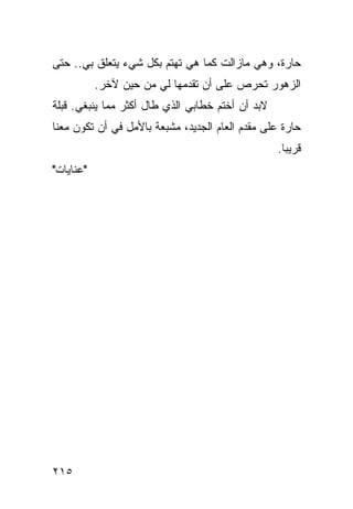 ‫ﺤﺎﺭﺓ، ﻭﻫﻲ ﻤﺎﺯﺍﻟﺕ ﻜﻤﺎ ﻫﻲ ﺘﻬﺘﻡ ﺒﻜل ﺸﻲﺀ ﻴﺘﻌﻠﻕ ﺒﻲ.. ﺤﺘﻰ‬
           ‫ﺍﻟﺯﻫﻭﺭ ﺘﺤﺭﺹ ﻋﻠﻰ ﺃﻥ ﺘﻘﺩﻤﻬﺎ ﻟﻲ ﻤﻥ ﺤﻴﻥ ﻵﺨﺭ.‬
‫ﻻﺒﺩ ﺃﻥ ﺃﺨﺘﻡ ﺨﻁﺎﺒﻲ ﺍﻟﺫﻱ ﻁﺎل ﺃﻜﺜﺭ ﻤﻤﺎ ﻴﻨﺒﻐﻲ. ﻗﺒﻠﺔ‬
‫ﺤﺎﺭﺓ ﻋﻠﻰ ﻤﻘﺩﻡ ﺍﻟﻌﺎﻡ ﺍﻟﺠﺩﻴﺩ، ﻤﺸﺒﻌﺔ ﺒﺎﻷﻤل ﻓﻲ ﺃﻥ ﺘﻜﻭﻥ ﻤﻌﻨﺎ‬
                                                  ‫ﻗﺭﻴﺒﺎ.‬
                                                    ‫‪‬‬
‫"ﻋﻨﺎﻴﺎﺕ"‬




‫٥١٢‬
 