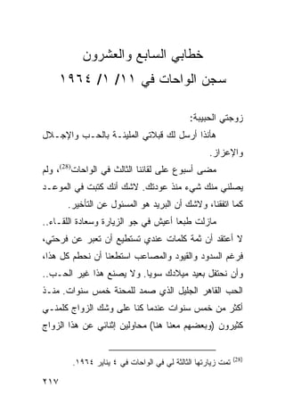 ‫ﺨﻁﺎﺒﻲ ﺍﻟﺴﺎﺒﻊ ﻭﺍﻟﻌﺸﺭﻭﻥ‬
      ‫ﺴﺠﻥ ﺍﻟﻭﺍﺤﺎﺕ ﻓﻲ ١١/ ١/ ٤٦٩١‬

                                             ‫ﺯﻭﺠﺘﻲ ﺍﻟﺤﺒﻴﺒﺔ:‬
‫ﻫﺄﻨﺫﺍ ﺃﺭﺴل ﻟﻙ ﻗﺒﻼﺘﻲ ﺍﻟﻤﻠﻴﺌـﺔ ﺒﺎﻟﺤـﺏ ﻭﺍﻹﺠـﻼل‬
                                                   ‫ﻭﺍﻹﻋﺯﺍﺯ.‬
‫ﻤﻀﻰ ﺃﺴﺒﻭﻉ ﻋﻠﻰ ﻟﻘﺎﺌﻨﺎ ﺍﻟﺜﺎﻟﺙ ﻓﻲ ﺍﻟﻭﺍﺤﺎﺕ)82(، ﻭﻟﻡ‬
‫ﻴﺼﻠﻨﻲ ﻤﻨﻙ ﺸﻲﺀ ﻤﻨﺫ ﻋﻭﺩﺘﻙ. ﻻﺸﻙ ﺃﻨﻙ ﻜﺘﺒﺕ ﻓﻲ ﺍﻟﻤﻭﻋـﺩ‬
       ‫ﻜﻤﺎ ﺍﺘﻔﻘﻨﺎ، ﻭﻻﺸﻙ ﺃﻥ ﺍﻟﺒﺭﻴﺩ ﻫﻭ ﺍﻟﻤﺴﺌﻭل ﻋﻥ ﺍﻟﺘﺄﺨﻴﺭ.‬
‫ﻤﺎﺯﻟﺕ ﻁﺒﻌﺎ ﺃﻋﻴﺵ ﻓﻲ ﺠﻭ ﺍﻟﺯﻴﺎﺭﺓ ﻭﺴﻌﺎﺩﺓ ﺍﻟﻠﻘـﺎﺀ..‬
                                     ‫‪‬‬
‫ﻻ ﺃﻋﺘﻘﺩ ﺃﻥ ﺜﻤﺔ ﻜﻠﻤﺎﺕ ﻋﻨﺩﻱ ﺘﺴﺘﻁﻴﻊ ﺃﻥ ﺘﻌﺒﺭ ﻋﻥ ﻓﺭﺤﺘﻲ،‬
‫ﻓﺭﻏﻡ ﺍﻟﺴﺩﻭﺩ ﻭﺍﻟﻘﻴﻭﺩ ﻭﺍﻟﻤﺼﺎﻋﺏ ﺍﺴﺘﻁﻌﻨﺎ ﺃﻥ ﻨﺤﻁﻡ ﻜل ﻫﺫﺍ،‬
‫ﻭﺃﻥ ﻨﺤﺘﻔل ﺒﻌﻴﺩ ﻤﻴﻼﺩﻙ ﺴﻭﻴﺎ. ﻭﻻ ﻴﺼﻨﻊ ﻫﺫﺍ ﻏﻴﺭ ﺍﻟﺤـﺏ..‬
                          ‫‪‬‬
‫ﺍﻟﺤﺏ ﺍﻟﻘﺎﻫﺭ ﺍﻟﺠﻠﻴل ﺍﻟﺫﻱ ﺼﻤﺩ ﻟﻠﻤﺤﻨﺔ ﺨﻤﺱ ﺴﻨﻭﺍﺕ. ﻤﻨـﺫ‬
‫ﺃﻜﺜﺭ ﻤﻥ ﺨﻤﺱ ﺴﻨﻭﺍﺕ ﻋﻨﺩﻤﺎ ﻜﻨﺎ ﻋﻠﻰ ﻭﺸﻙ ﺍﻟﺯﻭﺍﺝ ﻜﻠﻤﻨـﻲ‬
‫ﻜﺜﻴﺭﻭﻥ )ﻭﺒﻌﻀﻬﻡ ﻤﻌﻨﺎ ﻫﻨﺎ( ﻤﺤﺎﻭﻟﻴﻥ ﺇﺜﻨﺎﺌﻲ ﻋﻥ ﻫﺫﺍ ﺍﻟﺯﻭﺍﺝ‬


                                                             ‫)82(‬
        ‫ﺘﻤﺕ ﺯﻴﺎﺭﺘﻬﺎ ﺍﻟﺜﺎﻟﺜﺔ ﻟﻲ ﻓﻲ ﺍﻟﻭﺍﺤﺎﺕ ﻓﻲ ٤ ﻴﻨﺎﻴﺭ ٤٦٩١.‬

‫٧١٢‬
 