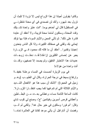 ‫ﻭﻜﺎﻨﻭﺍ ﻴﻘﻭﻟﻭﻥ ﺃﺤﻴﺎﻨﺎ ﺇﻥ ﻫﺫﺍ ﺍﻟﺯﻭﺍﺝ ﻟﻴﺱ ﺇﻻ ﻨﺯﻭﺓ ﻻ ﺘﻠﺒﺙ ﺃﻥ‬
                                     ‫ﹰ‬
‫ﺘﺯﻭل ﺒﻌﺩ ﺸﻬﻭﺭ، ﻭﺃﻨﻙ ﻟﻥ ﺘﺼﻤﺩﻱ ﻓﻲ ﺃﻱ ﻤﺤﻨﺔ ﺘﻨﺘﻅﺭﻨـﻲ‬
‫ﻓﻲ ﺍﻟﻤﺴﺘﻘﺒل! ﻗﺎل ﻟﻲ ﺃﺤﺩﻫﻡ ﻴﻭﻤﺎ: "ﺍﻨﺕ ﻋﺎﻴﺯ ﻭﺍﺤﺩﺓ ﺘﺸـﻴﻠﻙ‬
                         ‫‪‬‬
‫ﻭﻗﺕ ﺍﻟﻤﺤﻨﺔ، ﻭﺴﺘﻜﻭﻥ ﺃﻤﺎﻤﻨﺎ ﻤﺤﻨﺔ ﻗﺭﻴﺒﺔ، ﻭﻻ ﺃﻋﺘﻘﺩ ﺃﻥ ﻋﺎﻴﺩﺓ‬
‫ﻗﺎﺩﺭﺓ ﻋﻠﻰ ﺫﻟﻙ". ﺜﻡ ﺘﺄﺘﻲ ﺍﻟﻤﺤﻥ ﻭﺍﻷﻴﺎﻡ ﺍﻟﺴﻭﺩﺍﺀ ﻓﺈﺫﺍ ﺒﻬﺎ ﺘﺅﻜﺩ‬
‫ﺇﻴﻤﺎﻨﻲ ﺒﻙ ﻭﺜﻘﺘﻲ ﻓﻲ ﺼﻔﺎﺘﻙ ﺍﻟﻜﺒﻴﺭﺓ، ﻭﺇﺫﺍ ﻜل ﺍﻟﻨﺎﺱ ﻴﻨﺤﻨﻭﻥ‬
‫ﺇﻋﺠﺎﺒﺎ ﻭﺘﻘﺩﻴﺭﺍ.. ﺃﻋﺘﻘﺩ ﺃﻥ ﻤﺎ ﻗﺎﻟﻪ ﻟﻙ ﻤﺤﻤﻭﺩ ﻓـﻲ ﺍﻟﺯﻴـﺎﺭﺓ‬
                                          ‫‪‬‬       ‫‪‬‬
‫ﻴﻌﺒﺭ ﻋﻥ ﺇﺤﺴﺎﺱ ﺍﻟﻜﺜﻴﺭﻴﻥ ﺇﺯﺍﺀﻙ! ﻟﻘـﺩ ﺩﺨﻠـﺕ ﺯﻭﺠـﺎﺕ‬
‫ﻋﺩﻴﺩﺍﺕ ﻫﺫﺍ ﺍﻻﺨﺘﺒﺎﺭ ﺍﻟﺩﻗﻴﻕ، ﻭﻟﻡ ﻴﺼﻤﺩ ﺇﻻ ﻨﺼﻔﻬﻥ، ﻭﻜﻨـﺕ‬
                                    ‫ﺃﻨﺕ ﻭﺍﺤﺩﺓ ﻤﻥ ﻫﺅﻻﺀ!‬
‫ﻓﻲ ﻴﻭﻡ ﺍﻟﺯﻴﺎﺭﺓ ﺃﺤﺴﺴﺕ ﻓﻲ ﺍﻟﻤﺴﺎﺀ ﺒﺭﻋﺸﺔ ﺨﻔﻴﻔـﺔ‬
‫ﻭﺍﺭﺘﻔﺎﻉ ﺒﺴﻴﻁ ﻓﻲ ﺩﺭﺠﺔ ﺍﻟﺤﺭﺍﺭﺓ، ﻭﻗﺎل ﻟﻲ ﺍﻟﻁﺒﻴـﺏ )ﻭﻫـﻭ‬
‫ﺯﻤﻴل ﻓﻲ ﺍﻟﺤﺠﺭﺓ(: "ﻻﺸﻙ ﺃﻥ ﺴﺒﺏ ﻫﺫﺍ ﻫﻭ ﺍﻻﻨﻔﻌﺎل ﺍﻟﺸـﺩﻴﺩ‬
‫ﻭﺍﻷﻴﺎﻡ ﺍﻟﺜﻼﺜﺔ ﺍﻟﺘﻲ ﻟﻡ ﺘﻨﻡ ﻓﻴﻬﺎ ﻜﻤﺎ ﻴﺠﺏ ﺍﻨﺘﻅـﺎﺭﺍ ﻟﻠﺯﻴـﺎﺭﺓ".‬
            ‫‪‬‬
‫ﻜﺎﻨﺕ ﺍﻟﺴﺎﻋﺔ ﺍﻟﺜﺎﻤﻨﺔ ﻤﺴﺎﺀ، ﻭﻏﻁﺎﻨﻲ ﺒﻌـﺩﺩ ﻤـﻥ ﺍﻟﺒﻁـﺎﻁﻴﻥ‬
‫ﻭﺃﻋﻁﺎﻨﻲ ﻗﺭﺹ ﺃﺴﺒﺭﻴﻥ ﻭﻓﻴﺘﺎﻤﻴﻥ "ﺝ"، ﻭﺼﻨﻊ ﻟﻲ ﻜﻭﺏ ﺸﺎﻱ‬
‫ﻭﻗﺎل: "ﻨﻡ ﻓﻭﺭﺍ ﻭﺴﺘﻜﻭﻥ ﻓﻲ ﺨﻴﺭ ﺤﺎل ﻏﺩﺍ". ﻭﻟﻜﻨﻲ ﻟﻡ ﺃﻨـﻡ،‬
                  ‫‪‬‬                     ‫‪‬‬
‫ﺭﻓﻀﺕ ﺃﻥ ﺃﻨﺎﻡ ﻗﺒل ﺃﻥ ﻴﺄﺘﻲ ﻤﻭﻋﺩ ﻟﻘﺎﺌﻨﺎ ﻓﻲ ﺍﻟﻌﺎﺸﺭﺓ ﺘﻤﺎ ‪‬ـﺎ‬
  ‫ﻤ‬


‫٨١٢‬
 