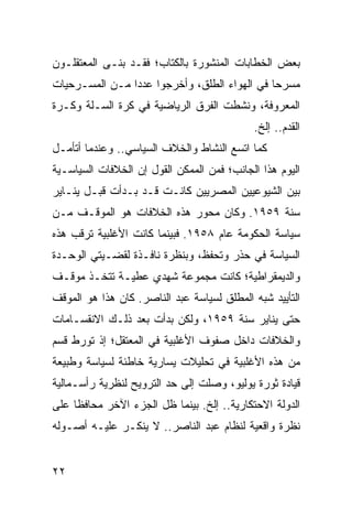 ‫ﺒﻌﺽ ﺍﻟﺨﻁﺎﺒﺎﺕ ﺍﻟﻤﻨﺸﻭﺭﺓ ﺒﺎﻟﻜﺘﺎﺏ؛ ﻓﻘـﺩ ﺒﻨـﻰ ﺍﻟﻤﻌﺘﻘﻠـﻭﻥ‬
‫ﻤﺴﺭﺤﺎ ﻓﻲ ﺍﻟﻬﻭﺍﺀ ﺍﻟﻁﻠﻕ، ﻭﺃﺨﺭﺠﻭﺍ ﻋﺩﺩﺍ ﻤـﻥ ﺍﻟﻤﺴـﺭﺤﻴﺎﺕ‬
                ‫‪‬‬                             ‫‪‬‬
‫ﺍﻟﻤﻌﺭﻭﻓﺔ، ﻭﻨﺸﻁﺕ ﺍﻟﻔﺭﻕ ﺍﻟﺭﻴﺎﻀﻴﺔ ﻓﻲ ﻜﺭﺓ ﺍﻟﺴـﻠﺔ ﻭﻜـﺭﺓ‬
                                            ‫ﺍﻟﻘﺩﻡ.. ﺇﻟﺦ.‬
‫ﻜﻤﺎ ﺍﺘﺴﻊ ﺍﻟﻨﺸﺎﻁ ﻭﺍﻟﺨﻼﻑ ﺍﻟﺴﻴﺎﺴﻲ.. ﻭﻋﻨﺩﻤﺎ ﺃﺘﺄﻤـل‬
‫ﺍﻟﻴﻭﻡ ﻫﺫﺍ ﺍﻟﺠﺎﻨﺏ؛ ﻓﻤﻥ ﺍﻟﻤﻤﻜﻥ ﺍﻟﻘﻭل ﺇﻥ ﺍﻟﺨﻼﻓﺎﺕ ﺍﻟﺴﻴﺎﺴـﻴﺔ‬
‫ﺒﻴﻥ ﺍﻟﺸﻴﻭﻋﻴﻴﻥ ﺍﻟﻤﺼﺭﻴﻴﻥ ﻜﺎﻨـﺕ ﻗـﺩ ﺒـﺩﺃﺕ ﻗﺒـل ﻴﻨـﺎﻴﺭ‬
‫ﺴﻨﺔ ٩٥٩١. ﻭﻜﺎﻥ ﻤﺤﻭﺭ ﻫﺫﻩ ﺍﻟﺨﻼﻓﺎﺕ ﻫﻭ ﺍﻟﻤﻭﻗـﻑ ﻤـﻥ‬
‫ﺴﻴﺎﺴﺔ ﺍﻟﺤﻜﻭﻤﺔ ﻋﺎﻡ ٨٥٩١. ﻓﺒﻴﻨﻤﺎ ﻜﺎﻨﺕ ﺍﻷﻏﻠﺒﻴﺔ ﺘﺭﻗﺏ ﻫﺫﻩ‬
‫ﺍﻟﺴﻴﺎﺴﺔ ﻓﻲ ﺤﺫﺭ ﻭﺘﺤﻔﻅ، ﻭﺒﻨﻅﺭﺓ ﻨﺎﻓـﺫﺓ ﻟﻘﻀـﻴﺘﻲ ﺍﻟﻭﺤـﺩﺓ‬
‫ﻭﺍﻟﺩﻴﻤﻘﺭﺍﻁﻴﺔ؛ ﻜﺎﻨﺕ ﻤﺠﻤﻭﻋﺔ ﺸﻬﺩﻱ ﻋﻁﻴـﺔ ﺘﺘﺨـﺫ ﻤﻭﻗـﻑ‬
‫ﺍﻟﺘﺄﻴﻴﺩ ﺸﺒﻪ ﺍﻟﻤﻁﻠﻕ ﻟﺴﻴﺎﺴﺔ ﻋﺒﺩ ﺍﻟﻨﺎﺼﺭ. ﻜﺎﻥ ﻫﺫﺍ ﻫﻭ ﺍﻟﻤﻭﻗﻑ‬
‫ﺤﺘﻰ ﻴﻨﺎﻴﺭ ﺴﻨﺔ ٩٥٩١، ﻭﻟﻜﻥ ﺒﺩﺃﺕ ﺒﻌﺩ ﺫﻟـﻙ ﺍﻻﻨﻘﺴـﺎﻤﺎﺕ‬
‫ﻭﺍﻟﺨﻼﻓﺎﺕ ﺩﺍﺨل ﺼﻔﻭﻑ ﺍﻷﻏﻠﺒﻴﺔ ﻓﻲ ﺍﻟﻤﻌﺘﻘل؛ ﺇﺫ ﺘﻭﺭﻁ ﻗﺴﻡ‬
‫ﻤﻥ ﻫﺫﻩ ﺍﻷﻏﻠﺒﻴﺔ ﻓﻲ ﺘﺤﻠﻴﻼﺕ ﻴﺴﺎﺭﻴﺔ ﺨﺎﻁﺌﺔ ﻟﺴﻴﺎﺴﺔ ﻭﻁﺒﻴﻌﺔ‬
‫ﻗﻴﺎﺩﺓ ﺜﻭﺭﺓ ﻴﻭﻟﻴﻭ، ﻭﺼﻠﺕ ﺇﻟﻰ ﺤﺩ ﺍﻟﺘﺭﻭﻴﺢ ﻟﻨﻅﺭﻴﺔ ﺭﺃﺴـﻤﺎﻟﻴﺔ‬
‫ﺍﻟﺩﻭﻟﺔ ﺍﻻﺤﺘﻜﺎﺭﻴﺔ.. ﺇﻟﺦ. ﺒﻴﻨﻤﺎ ﻅل ﺍﻟﺠﺯﺀ ﺍﻵﺨﺭ ﻤﺤﺎﻓﻅﺎ ﻋﻠﻰ‬
     ‫ﹰ‬
‫ﻨﻅﺭﺓ ﻭﺍﻗﻌﻴﺔ ﻟﻨﻅﺎﻡ ﻋﺒﺩ ﺍﻟﻨﺎﺼﺭ.. ﻻ ﻴﻨﻜـﺭ ﻋﻠﻴـﻪ ﺃﺼـﻭﻟﻪ‬


‫٢٢‬
 