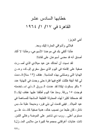 ‫ﺨﻁﺎﺒﻬﺎ ﺍﻟﺴﺎﺩﺱ ﻋﺸﺭ‬
         ‫ﺍﻟﻘﺎﻫﺭﺓ ﻓﻲ ٧١/ ١/ ٤٦٩١‬

                                             ‫ﺃﺨﻲ ﺍﻟﻌﺯﻴﺯ:‬
                 ‫ﻗﺒﻼﺘﻲ ﻭﺃﺸﻭﺍﻗﻲ ﺍﻟﺤﺎﺭﺓ ﺇﻟﻴﻙ ﻭﺒﻌﺩ.‬
‫ﻫﺄﻨﺫﺍ ﺃﻟﺘﻘﻲ ﺒﻙ ﻓﻲ ﻤﻭﻋﺩﻨﺎ ﺍﻷﺴﺒﻭﻋﻲ، ﻭﻫﺄﻨﺫﺍ ﻻ ﺃﻜﺎﺩ‬
                  ‫ﺃﺼﺩﻕ ﺃﻨﻪ ﻗﺩ ﻤﻀﻰ ﺃﺴﺒﻭﻋﺎﻥ ﻋﻠﻰ ﻟﻘﺎﺌﻨﺎ!‬
‫ﻟﻘﺩ ﻨﺴﻴﺕ ﺃﻥ ﺃﺤﺩﺜﻙ ﻋﻥ ﻋﻴﺩ ﻤﻴﻼﺩﻱ ﺍﻟﺫﻱ ﺃﺼـﺭﺕ‬
‫ﺼﻔﻴﺔ ﻋﻠﻰ ﺇﻗﺎﻤﺘﻪ ﻓﻲ ﺍﻟﻴﻭﻡ ﺍﻟﺫﻱ ﺴﺒﻕ ﺴﻔﺭﻱ ﺇﻟﻴـﻙ، ﻭﻋـﻥ‬
‫ﺍﻟﻬﺩﺍﻴﺎ ﺍﻟﺘﻲ ﻭﺼﻠﺘﻨﻲ ﺒﻬﺫﻩ ﺍﻟﻤﻨﺎﺴﺒﺔ. ﻋﻔﺎﻑ )٢١ ﺴﻨﺔ( ﻗـﺩﻤﺕ‬
‫ﻟﻲ ﻟﻔﺔ ﺃﻨﻴﻘﺔ ﻅﻠﻠﺕ ﺃﻓﺘﺢ ﻓﻴﻬﺎ ﻓﺘﺭﺓ ﺤﺘﻰ ﻭﺠﺩﺕ ﻓﻲ ﺍﻟﻨﻬﺎﻴﺔ ﻋﺩﺩ‬
‫٢ ﺒﺎﻜﻭ ﺒﺴﻜﻭﺕ ﺇﻴﻜﺎ! ﻟﻘﺩ ﻋﺩﺩﺕ ﺍﻟـﻭﺭﻕ ﺍﻟـﺫﻱ ﺍﺴـﺘﺨﺩﻤﺘﻪ‬
‫ﻓﻭﺠﺩﺕ ٥١ ﻭﺭﻗﺔ. ﻭﻤﻨﺫ ﻫﺫﺍ ﺍﻟﻴﻭﻡ ﺃﻁﻠﻘﻨﺎ ﻋﻠﻴﻬﺎ ﻋﻔﺎﻑ ﺇﻴﻜـﺎ!‬
‫ﻟﻘﺩ ﻀﺤﻜﻨﺎ ﻜﺜﻴﺭﺍ ﻟﻬﺫﻩ ﺍﻟﻤﺤﺎﻭﻟﺔ ﺍﻟﻠﻁﻴﻔﺔ ﺍﻟﺴﺎﺫﺠﺔ ﻟﻠﻤﺴﺎﻫﻤﺔ ﻓﻲ‬
                                           ‫‪‬‬
‫ﻋﻴﺩ ﺍﻟﻤﻴﻼﺩ.. ﻓﻴﻔﻲ ﻗﺩﻤﺕ ﻟﻲ ﺒﺘﻲ ﻓﻭﺭ، ﻭﻤﺩﻴﺤﺔ ﻋﻠﺒﺔ ﻤﻠـﺒﺱ‬
‫ﻨﺎﺩﻟﺭ، ﻜﺎﻥ ﻁﺒﻌﺎ ﻤﻥ ﻨﺼﻴﺏ ﺨﺎﻟﺩ، ﻫﺩﻴﺔ ﺼﻔﻴﺔ ﻜﺎﻨـﺕ ﻋﻠـﻰ‬
                                    ‫‪‬‬
‫ﻤﺴﺘﻭﻯ ﺃﻋﻠﻰ.. ﺭﻭﺏ ﺩﻱ ﺸﺎﻤﺒﺭ ﻋﻠﻰ ﺍﻟﻤﻭﻀﺔ ﻭﻏﺎﻟﻲ ﺍﻟﺜﻤﻥ.‬
‫ﺘﺎﻨﺕ ﻋﻨﺎﻴﺎﺕ ﺃﻏﺭﻗﺘﻨﻲ ﺒﻤﺠﻤﻭﻋﺔ ﻜﺒﻴﺭﺓ ﻤﻥ ﻤﻼﺒﺱ ﺍﻟﻤﻨـﺯل!‬

‫٠٢٢‬
 