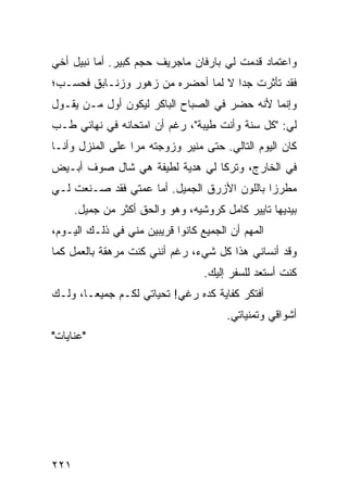 ‫ﻭﺍﻋﺘﻤﺎﺩ ﻗﺩﻤﺕ ﻟﻲ ﺒﺎﺭﻓﺎﻥ ﻤﺎﺠﺭﻴﻑ ﺤﺠﻡ ﻜﺒﻴﺭ. ﺃﻤﺎ ﻨﺒﻴل ﺃﺨﻲ‬
‫ﻓﻘﺩ ﺘﺄﺜﺭﺕ ﺠﺩﺍ ﻻ ﻟﻤﺎ ﺃﺤﻀﺭﻩ ﻤﻥ ﺯﻫﻭﺭ ﻭﺯﻨـﺎﺒﻕ ﻓﺤﺴـﺏ؛‬
                                    ‫‪‬‬
‫ﻭﺇﻨﻤﺎ ﻷﻨﻪ ﺤﻀﺭ ﻓﻲ ﺍﻟﺼﺒﺎﺡ ﺍﻟﺒﺎﻜﺭ ﻟﻴﻜﻭﻥ ﺃﻭل ﻤـﻥ ﻴﻘـﻭل‬
‫ﻟﻲ: "ﻜل ﺴﻨﺔ ﻭﺃﻨﺕ ﻁﻴﺒﺔ"، ﺭﻏﻡ ﺃﻥ ﺍﻤﺘﺤﺎﻨﻪ ﻓﻲ ﻨﻬﺎﺌﻲ ﻁـﺏ‬
‫ﻜﺎﻥ ﺍﻟﻴﻭﻡ ﺍﻟﺘﺎﻟﻲ. ﺤﺘﻰ ﻤﻨﻴﺭ ﻭﺯﻭﺠﺘﻪ ﻤﺭﺍ ﻋﻠﻰ ﺍﻟﻤﻨﺯل ﻭﺃﻨـﺎ‬
‫ﻓﻲ ﺍﻟﺨﺎﺭﺝ، ﻭﺘﺭﻜﺎ ﻟﻲ ﻫﺩﻴﺔ ﻟﻁﻴﻔﺔ ﻫﻲ ﺸﺎل ﺼﻭﻑ ﺃﺒـﻴﺽ‬
‫ﻤﻁﺭﺯﺍ ﺒﺎﻟﻠﻭﻥ ﺍﻷﺯﺭﻕ ﺍﻟﺠﻤﻴل. ﺃﻤﺎ ﻋﻤﺘﻲ ﻓﻘﺩ ﺼـﻨﻌﺕ ﻟـﻲ‬
                                             ‫‪‬‬
      ‫ﺒﻴﺩﻴﻬﺎ ﺘﺎﻴﻴﺭ ﻜﺎﻤل ﻜﺭﻭﺸﻴﻪ، ﻭﻫﻭ ﻭﺍﻟﺤﻕ ﺃﻜﺜﺭ ﻤﻥ ﺠﻤﻴل.‬
‫ﺍﻟﻤﻬﻡ ﺃﻥ ﺍﻟﺠﻤﻴﻊ ﻜﺎﻨﻭﺍ ﻗﺭﻴﺒﻴﻥ ﻤﻨﻲ ﻓﻲ ﺫﻟـﻙ ﺍﻟﻴـﻭﻡ،‬
‫ﻭﻗﺩ ﺃﻨﺴﺎﻨﻲ ﻫﺫﺍ ﻜل ﺸﻲﺀ، ﺭﻏﻡ ﺃﻨﻨﻲ ﻜﻨﺕ ﻤﺭﻫﻘﺔ ﺒﺎﻟﻌﻤل ﻜﻤﺎ‬
                                  ‫ﻜﻨﺕ ﺃﺴﺘﻌﺩ ﻟﻠﺴﻔﺭ ﺇﻟﻴﻙ.‬
‫ﺃﻓﺘﻜﺭ ﻜﻔﺎﻴﺔ ﻜﺩﻩ ﺭﻏﻲ! ﺘﺤﻴﺎﺘﻲ ﻟﻜـﻡ ﺠﻤﻴ ‪‬ـﺎ، ﻭﻟـﻙ‬
        ‫ﻌ‬
                                       ‫ﺃﺸﻭﺍﻗﻲ ﻭﺘﻤﻨﻴﺎﺘﻲ.‬
‫"ﻋﻨﺎﻴﺎﺕ"‬




‫١٢٢‬
 