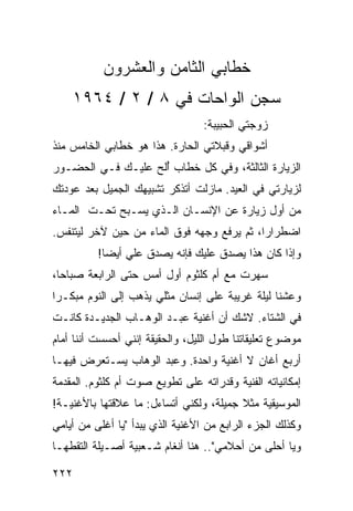 ‫ﺨﻁﺎﺒﻲ ﺍﻟﺜﺎﻤﻥ ﻭﺍﻟﻌﺸﺭﻭﻥ‬
    ‫ﺴﺠﻥ ﺍﻟﻭﺍﺤﺎﺕ ﻓﻲ ٨ / ٢ / ٤٦٩١‬
                                  ‫ﺯﻭﺠﺘﻲ ﺍﻟﺤﺒﻴﺒﺔ:‬
‫ﺃﺸﻭﺍﻗﻲ ﻭﻗﺒﻼﺘﻲ ﺍﻟﺤﺎﺭﺓ. ﻫﺫﺍ ﻫﻭ ﺨﻁﺎﺒﻲ ﺍﻟﺨﺎﻤﺱ ﻤﻨﺫ‬
‫ﺍﻟﺯﻴﺎﺭﺓ ﺍﻟﺜﺎﻟﺜﺔ، ﻭﻓﻲ ﻜل ﺨﻁﺎﺏ ﺃﻟﺢ ﻋﻠﻴـﻙ ﻓـﻲ ﺍﻟﺤﻀـﻭﺭ‬
                    ‫ُ‬
‫ﻟﺯﻴﺎﺭﺘﻲ ﻓﻲ ﺍﻟﻌﻴﺩ. ﻤﺎﺯﻟﺕ ﺃﺘﺫﻜﺭ ﺘﺸﺒﻴﻬﻙ ﺍﻟﺠﻤﻴل ﺒﻌﺩ ﻋﻭﺩﺘﻙ‬
‫ﻤﻥ ﺃﻭل ﺯﻴﺎﺭﺓ ﻋﻥ ﺍﻹﻨﺴـﺎﻥ ﺍﻟـﺫﻱ ﻴﺴـﺒﺢ ﺘﺤـﺕ ﺍﻟﻤـﺎﺀ‬
‫ﺍﻀﻁﺭﺍﺭﺍ، ﺜﻡ ﻴﺭﻓﻊ ﻭﺠﻬﻪ ﻓﻭﻕ ﺍﻟﻤﺎﺀ ﻤﻥ ﺤﻴﻥ ﻵﺨﺭ ﻟﻴﺘﻨﻔﺱ.‬
                                            ‫‪‬‬
          ‫ﻭﺇﺫﺍ ﻜﺎﻥ ﻫﺫﺍ ﻴﺼﺩﻕ ﻋﻠﻴﻙ ﻓﺈﻨﻪ ﻴﺼﺩﻕ ﻋﻠﻲ ﺃﻴ ‪‬ﺎ!‬
            ‫ﻀ‬
‫ﺴﻬﺭﺕ ﻤﻊ ﺃﻡ ﻜﻠﺜﻭﻡ ﺃﻭل ﺃﻤﺱ ﺤﺘﻰ ﺍﻟﺭﺍﺒﻌﺔ ﺼﺒﺎﺤﺎ،‬
  ‫‪‬‬
‫ﻭﻋﺸﻨﺎ ﻟﻴﻠﺔ ﻏﺭﻴﺒﺔ ﻋﻠﻰ ﺇﻨﺴﺎﻥ ﻤﺜﻠﻲ ﻴﺫﻫﺏ ﺇﻟﻰ ﺍﻟﻨﻭﻡ ﻤﺒﻜـﺭﺍ‬
 ‫‪‬‬
‫ﻓﻲ ﺍﻟﺸﺘﺎﺀ. ﻻﺸﻙ ﺃﻥ ﺃﻏﻨﻴﺔ ﻋﺒـﺩ ﺍﻟﻭﻫـﺎﺏ ﺍﻟﺠﺩﻴـﺩﺓ ﻜﺎﻨـﺕ‬
‫ﻤﻭﻀﻭﻉ ﺘﻌﻠﻴﻘﺎﺘﻨﺎ ﻁﻭل ﺍﻟﻠﻴل، ﻭﺍﻟﺤﻘﻴﻘﺔ ﺇﻨﻨﻲ ﺃﺤﺴﺴﺕ ﺃﻨﻨﺎ ﺃﻤﺎﻡ‬
‫ﺃﺭﺒﻊ ﺃﻏﺎﻥ ﻻ ﺃﻏﻨﻴﺔ ﻭﺍﺤﺩﺓ. ﻭﻋﺒﺩ ﺍﻟﻭﻫﺎﺏ ﻴﺴـﺘﻌﺭﺽ ﻓﻴﻬـﺎ‬
‫ﺇﻤﻜﺎﻨﻴﺎﺘﻪ ﺍﻟﻔﻨﻴﺔ ﻭﻗﺩﺭﺍﺘﻪ ﻋﻠﻰ ﺘﻁﻭﻴﻊ ﺼﻭﺕ ﺃﻡ ﻜﻠﺜﻭﻡ. ﺍﻟﻤﻘﺩﻤﺔ‬
‫ﺍﻟﻤﻭﺴﻴﻘﻴﺔ ﻤﺜﻼ ﺠﻤﻴﻠﺔ، ﻭﻟﻜﻨﻲ ﺃﺘﺴﺎﺀل: ﻤﺎ ﻋﻼﻗﺘﻬﺎ ﺒﺎﻷﻏﻨﻴـﺔ!‬
                                         ‫ﹰ‬
‫ﻭﻜﺫﻟﻙ ﺍﻟﺠﺯﺀ ﺍﻟﺭﺍﺒﻊ ﻤﻥ ﺍﻷﻏﻨﻴﺔ ﺍﻟﺫﻱ ﻴﺒﺩﺃ "ﻴﺎ ﺃﻏﻠﻰ ﻤﻥ ﺃﻴﺎﻤﻲ‬
‫ﻭﻴﺎ ﺃﺤﻠﻰ ﻤﻥ ﺃﺤﻼﻤﻲ".. ﻫﻨﺎ ﺃﻨﻐﺎﻡ ﺸـﻌﺒﻴﺔ ﺃﺼـﻴﻠﺔ ﺍﻟﺘﻘﻁﻬـﺎ‬

‫٢٢٢‬
 