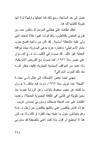 ‫ﺘﺼل ﺇﻟﻰ ﺤﺩ ﺍﻟﺴﺫﺍﺠﺔ، ﻭﻤﻊ ﺫﻟﻙ ﻓﻤﺎ ﺃﺠﻤﻠﻬﺎ ﻭﺃﺭﻗﻬﺎ! ﻟﻭﻻ ﺃﻨﻬﺎ‬
                                     ‫ﻁﻭﻴﻠﺔ ﻟﻜﺘﺒﺘﻬﺎ ﻟﻙ ﻫﻨﺎ.‬
‫ﻟﻌﻠﻙ ﺍﻁﻠﻌﺕ ﻋﻠﻰ ﺨﻁﺎﺒﻲ ﺍﻟﻤﺭﺴل ﻟﻠـﺩﻜﺘﻭﺭ ﺤﺴـﻴﻥ‬
‫ﻓﻭﺯﻱ ﺍﻟﺨﺎﺹ ﺒﺄﻓﻼﻁﻭﻥ، ﻭﻟﻘﺩ ﻗﺭﺃﺕ ﺃﺨﻴﺭﺍ ﻤﻘﺎﻻ ﻟﻤﺤﻤﺩ ﺃﺨﻲ‬
          ‫ﹰ‬     ‫‪‬‬
‫ﻭﻟﻲ ﻋﻠﻴﻪ ﻤﻼﺤﻅﺔ ﺃﺴﺎﺴﻴﺔ.. ﻟﻘﺩ ﻜﺎﻥ ﻤﻥ ﻭﺍﺠﺒﻪ ﻓﻀﺢ ﺤﺯﺏ‬
‫ﻤﺎﺒﺎﻡ ﺍﻹﺴﺭﺍﺌﻴﻠﻲ؛ ﺒﺎﻋﺘﺒﺎﺭﻩ ﺤﺯﺒﺎ ﻴﺩﻋﻲ ﺍﻟﻴﺴﺎﺭﻴﺔ، ﺒﻴﻨﻤﺎ ﻤﻭﺍﻗﻔﻪ‬
                             ‫‪‬‬
‫ﺍﻟﻌﻤﻠﻴﺔ ﻏﻴﺭ ﺫﻟﻙ.. ﻟﻘﺩ ﺼﻭﺕ ﻓﻲ ﺍﻟﻜﻨﻴﺴـﺕ ﻤـﻊ ﺍﻟﻌـﺩﻭﺍﻥ‬
‫ﻋﻠﻰ ﻤﺼﺭ ﺴﻨﺔ ٦٥٩١، ﻜﻤﺎ ﺼﻭﺕ ﻤﻊ ﺍﻟﻘﺭﻭﺽ ﺍﻷﻤﺭﻴﻜﻴﺔ،‬
‫ﻭﻟﻪ ﻋﺩﻴﺩ ﻤﻥ ﺍﻟﻤﻭﺍﻗﻑ ﺍﻟﺴﻴﺎﺴﻴﺔ ﺍﻟﻤﺨﺯﻴﺔ؛ ﻓﻜﻴﻑ ﻴﻨﻅﺭ ﺇﻟﻴـﻪ‬
         ‫‪‬‬
                                 ‫ﺒﻌﺩ ﺫﻟﻙ ﻜﺤﺯﺏ ﺍﺸﺘﺭﺍﻜﻲ؟‬
‫ﻨﺒﻬﻨﻲ ﺃﻴﻀﺎ ﺒﻌﺽ ﺍﻷﺼﺩﻗﺎﺀ ﺇﻟﻰ ﻤﻘﺎل ﻓـﻲ ﻤﺠﻠـﺔ‬
                                ‫‪‬‬
‫"ﺍﻟﻤﺠﻠﺔ" ﻋﺩﺩ ﺃﺒﺭﻴل ﺴﻨﺔ ٣٦٩١، ﺩﺍﺭﺕ ﻓﻴﻪ ﻤﻨﺎﻗﺸـﺔ ﺤـﻭل‬
‫ﻤﺎ ﻜﺘﺒﺘﻪ ﻋﻥ ﻨﺠﻴﺏ ﻤﺤﻔﻭﻅ ﺒﺎﻟﺫﺍﺕ، ﻭﻋﻥ ﺍﻟﺭﻭﺍﻴﺔ ﻋﻤﻭﻤﺎ ﻤﻨﺫ‬
     ‫‪‬‬
‫ﺴﻨﻴﻥ ﻁﻭﻴﻠﺔ ﻓﻲ ﻜﺘﺎﺒﻲ "ﻓﻲ ﺍﻟﺜﻘﺎﻓﺔ ﺍﻟﻤﺼﺭﻴﺔ ﺍﻟﺤﺩﻴﺜﺔ"، ﻭﻋﻨﺩﻤﺎ‬
‫ﺍﻁﻠﻌﺕ ﻋﻠﻰ ﻋﺩﺩ ﺍﻟﻤﺠﻠﺔ ﻀﺤﻜﺕ ﻭﺴﺎﻭﺭﻨﻲ ﺇﺤﺴﺎﺱ ﻏﺭﻴﺏ..‬
‫ﻫﺅﻻﺀ ﺍﻟﻨﺎﺱ ﻴﺘﻜﻠﻤﻭﻥ ﻋﻨﻲ ﻭﻜﺄﻨﻬﻡ ﻴﺘﻜﻠﻤﻭﻥ ﻋﻥ ﺭﺠل ﻤـﺎﺕ!‬
‫ﻭﻫﻡ ﻴﺘﺠﺎﺩﻟﻭﻥ ﺤﻭل ﻤﺎ ﻋﻨﻴﺘﻪ ﺒﻬﺫﻩ ﺍﻟﻔﺘﺭﺓ ﺃﻭ ﺘﻠﻙ ﻭﺃﻨﺎ ﺠـﺎﻟﺱ‬
‫ﻫﻨﺎ ﻻ ﺃﺴﺘﻁﻴﻊ ﺃﻥ ﺃﻗﻭل ﻤﺎﺫﺍ ﻜﻨﺕ ﺃﻋﻨﻲ ﺒﺎﻟﻀﺒﻁ! ﻟﻘﺩ ﺴﺎﻭﺭﻨﻲ‬


‫٤٢٢‬
 