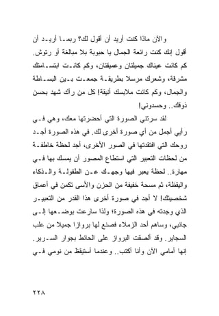 ‫ﻭﺍﻵﻥ ﻤﺎﺫﺍ ﻜﻨﺕ ﺃﺭﻴﺩ ﺃﻥ ﺃﻗﻭل ﻟﻙ؟ ﺭﺒﻤـﺎ ﺃﺭﻴـﺩ ﺃﻥ‬
‫ﺃﻗﻭل ﺇﻨﻙ ﻜﻨﺕ ﺭﺍﺌﻌﺔ ﺍﻟﺠﻤﺎل ﻴﺎ ﺤﺒﻭﺒﺔ ﺒﻼ ﻤﺒﺎﻟﻐﺔ ﺃﻭ ﺭﺘﻭﺵ.‬
‫ﻜﻡ ﻜﺎﻨﺕ ﻋﻴﻨﺎﻙ ﺠﻤﻴﻠﺘﺎﻥ ﻭﻋﻤﻴﻘﺘﺎﻥ، ﻭﻜﻡ ﻜﺎﻨـﺕ ﺍﺒﺘﺴـﺎﻤﺘﻙ‬
‫ﻤﺸﺭﻗﺔ، ﻭﺸﻌﺭﻙ ﻤﺭﺴﻼ ﺒﻁﺭﻴﻘـﺔ ﺠﻤﻌـﺕ ﺒـﻴﻥ ﺍﻟﺒﺴـﺎﻁﺔ‬
                            ‫ﹰ‬
‫ﻭﺍﻟﺠﻤﺎل، ﻭﻜﻡ ﻜﺎﻨﺕ ﻤﻼﺒﺴﻙ ﺃﻨﻴﻘﺔ! ﻜل ﻤﻥ ﺭﺁﻙ ﺸﻬﺩ ﺒﺤﺴﻥ‬
                                    ‫ﺫﻭﻗﻙ.. ﻭﺤﺴﺩﻭﻨﻲ!‬
‫ﻟﻘﺩ ﺴﺭﺘﻨﻲ ﺍﻟﺼﻭﺭﺓ ﺍﻟﺘﻲ ﺃﺤﻀﺭﺘﻬﺎ ﻤﻌﻙ، ﻭﻫﻲ ﻓـﻲ‬
‫ﺭﺃﻴﻲ ﺃﺠﻤل ﻤﻥ ﺃﻱ ﺼﻭﺭﺓ ﺃﺨﺭﻯ ﻟﻙ. ﻓﻲ ﻫﺫﻩ ﺍﻟﺼﻭﺭﺓ ﺃﺠـﺩ‬
‫ﺭﻭﺤﻙ ﺍﻟﺘﻲ ﺍﻓﺘﻘﺩﺘﻬﺎ ﻓﻲ ﺍﻟﺼﻭﺭ ﺍﻷﺨﺭﻯ، ﺃﺠﺩ ﻟﺤﻅﺔ ﺨﺎﻁﻔـﺔ‬
‫ﻤﻥ ﻟﺤﻅﺎﺕ ﺍﻟﺘﻌﺒﻴﺭ ﺍﻟﺘﻲ ﺍﺴﺘﻁﺎﻉ ﺍﻟﻤﺼﻭﺭ ﺃﻥ ﻴﻤﺴﻙ ﺒﻬﺎ ﻓـﻲ‬
‫ﻤﻬﺎﺭﺓ.. ﻟﺤﻅﺔ ﻴﻌﺒﺭ ﻓﻴﻬﺎ ﻭﺠﻬـﻙ ﻋـﻥ ﺍﻟﻁﻔﻭﻟـﺔ ﻭﺍﻟـﺫﻜﺎﺀ‬
‫ﻭﺍﻟﻴﻘﻅﺔ، ﺜﻡ ﻤﺴﺤﺔ ﺨﻔﻴﻔﺔ ﻤﻥ ﺍﻟﺤﺯﻥ ﻭﺍﻷﺴﻰ ﺘﻜﻤﻥ ﻓﻲ ﺃﻋﻤﺎﻕ‬
‫ﺸﺨﺼﻴﺘﻙ! ﻻ ﺃﺠﺩ ﻓﻲ ﺼﻭﺭﺓ ﺃﺨﺭﻯ ﻫﺫﺍ ﺍﻟﻘﺩﺭ ﻤﻥ ﺍﻟﺘﻌﺒﻴـﺭ‬
‫ﺍﻟﺫﻱ ﻭﺠﺩﺘﻪ ﻓﻲ ﻫﺫﻩ ﺍﻟﺼﻭﺭﺓ؛ ﻭﻟﺫﺍ ﺴﺎﺭﻋﺕ ﺒﻭﻀـﻌﻬﺎ ﺇﻟـﻰ‬
‫ﺠﺎﻨﺒﻲ، ﻭﺴﺎﻫﻡ ﺃﺤﺩ ﺍﻟﺯﻤﻼﺀ ﻓﺼﻨﻊ ﻟﻬﺎ ﺒﺭﻭﺍﺯﺍ ﺠﻤﻴﻼ ﻤﻥ ﻋﻠﺏ‬
       ‫ﹰ‬     ‫‪‬‬
‫ﺍﻟﺴﺠﺎﻴﺭ. ﻭﻗﺩ ﺃﻟﺼﻘﺕ ﺍﻟﺒﺭﻭﺍﺯ ﻋﻠﻰ ﺍﻟﺤﺎﺌﻁ ﺒﺠﻭﺍﺭ ﺍﻟﺴـﺭﻴﺭ.‬
‫ﺇﻨﻬﺎ ﺃﻤﺎﻤﻲ ﺍﻵﻥ ﻭﺃﻨﺎ ﺃﻜﺘﺏ.. ﻭﻋﻨﺩﻤﺎ ﺃﺴﺘﻴﻘﻅ ﻤﻥ ﻨﻭﻤﻲ ﻓـﻲ‬




‫٨٢٢‬
 