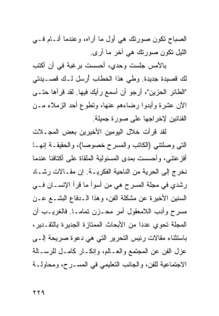 ‫ﺍﻟﺼﺒﺎﺡ ﺘﻜﻭﻥ ﺼﻭﺭﺘﻙ ﻫﻲ ﺃﻭل ﻤﺎ ﺃﺭﺍﻩ، ﻭﻋﻨﺩﻤﺎ ﺃﻨـﺎﻡ ﻓـﻲ‬
                    ‫ﺍﻟﻠﻴل ﺘﻜﻭﻥ ﺼﻭﺭﺘﻙ ﻫﻲ ﺁﺨﺭ ﻤﺎ ﺃﺭﻯ.‬
‫ﺒﺎﻷﻤﺱ ﺠﻠﺴﺕ ﻭﺤﺩﻱ، ﺃﺤﺴﺴﺕ ﺒﺭﻏﺒﺔ ﻓﻲ ﺃﻥ ﺃﻜﺘﺏ‬
‫ﻟﻙ ﻗﺼﻴﺩﺓ ﺠﺩﻴﺩﺓ. ﻭﻁﻲ ﻫﺫﺍ ﺍﻟﺨﻁﺎﺏ ﺃﺭﺴل ﻟـﻙ ﻗﺼـﻴﺩﺘﻲ‬
               ‫ُ‬
‫"ﺍﻟﻁﺎﺌﺭ ﺍﻟﺤﺯﻴﻥ"، ﺃﺭﺠﻭ ﺃﻥ ﺃﺴﻤﻊ ﺭﺃﻴﻙ ﻓﻴﻬﺎ. ﻟﻘﺩ ﻗﺭﺃﻫﺎ ﺤﺘـﻰ‬
‫ﺍﻵﻥ ﻋﺸﺭﺓ ﻭﺃﺒﺩﻭﺍ ﺭﻀﺎﺀﻫﻡ ﻋﻨﻬﺎ، ﻭﺘﻁﻭﻉ ﺃﺤﺩ ﺍﻟﺯﻤﻼﺀ ﻤـﻥ‬
                     ‫ﺍﻟﻔﻨﺎﻨﻴﻥ ﻹﺨﺭﺍﺠﻬﺎ ﻋﻠﻰ ﺼﻭﺭﺓ ﺠﻤﻴﻠﺔ.‬
‫ﻟﻘﺩ ﻗﺭﺃﺕ ﺨﻼل ﺍﻟﻴﻭﻤﻴﻥ ﺍﻷﺨﻴﺭﻴﻥ ﺒﻌﺽ ﺍﻟﻤﺠـﻼﺕ‬
‫ﺍﻟﺘﻲ ﻭﺼﻠﺘﻨﻲ )ﺍﻟﻜﺎﺘﺏ ﻭﺍﻟﻤﺴﺭﺡ ﺨﺼﻭﺼﺎ(، ﻭﺍﻟﺤﻘﻴﻘـﺔ ﺇﻨﻬـﺎ‬
                   ‫‪‬‬
‫ﺃﻓﺯﻋﺘﻨﻲ، ﻭﺃﺤﺴﺴﺕ ﺒﻤﺩﻯ ﺍﻟﻤﺴﺌﻭﻟﻴﺔ ﺍﻟﻤﻠﻘﺎﺓ ﻋﻠﻰ ﺃﻜﺘﺎﻓﻨﺎ ﻋﻨﺩﻤﺎ‬
‫ﻨﺨﺭﺝ ﺇﻟﻰ ﺍﻟﺤﺭﻴﺔ ﻤﻥ ﺍﻟﻨﺎﺤﻴﺔ ﺍﻟﻔﻜﺭﻴـﺔ. ﺇﻥ ﻤﻘـﺎﻻﺕ ﺭﺸـﺎﺩ‬
‫ﺭﺸﺩﻱ ﻓﻲ ﻤﺠﻠﺔ ﺍﻟﻤﺴﺭﺡ ﻫﻲ ﻤﻥ ﺃﺴﻭﺃ ﻤﺎ ﻗﺭﺃ ﺍﻹﻨﺴـﺎﻥ ﻓـﻲ‬
‫ﺍﻟﺴﻨﻴﻥ ﺍﻷﺨﻴﺭﺓ ﻋﻥ ﻤﺸﻜﻠﺔ ﺍﻟﻔﻥ، ﻭﻫﺫﺍ ﺍﻟـﺩﻓﺎﻉ ﺍﻟﺒﺸـﻊ ﻋـﻥ‬
‫ﻤﺴﺭﺡ ﻭﺃﺩﺏ ﺍﻟﻼﻤﻌﻘﻭل ﺃﻤﺭ ﻤﺤـﺯﻥ ﺘﻤﺎ ‪‬ـﺎ. ﻓﺎﻟﻐﺭﻴـﺏ ﺃﻥ‬
               ‫ﻤ‬
‫ﺍﻟﻤﺠﻠﺔ ﺘﺤﻭﻱ ﻋﺩﺩﺍ ﻤﻥ ﺍﻷﺒﺤﺎﺙ ﺍﻟﻤﻤﺘﺎﺯﺓ ﺍﻟﺠﺩﻴﺭﺓ ﺒﺎﻟﺘﻘـﺩﻴﺭ،‬
                                       ‫‪‬‬
‫ﺒﺎﺴﺘﺜﻨﺎﺀ ﻤﻘﺎﻻﺕ ﺭﺌﻴﺱ ﺍﻟﺘﺤﺭﻴﺭ ﺍﻟﺘﻲ ﻫﻲ ﺩﻋﻭﺓ ﺼﺭﻴﺤﺔ ﺇﻟـﻰ‬
‫ﻋﺯل ﺍﻟﻔﻥ ﻋﻥ ﺍﻟﻤﺠﺘﻤﻊ ﻭﺍﻟﻌـﺎﻟﻡ، ﻭﺇﻨﻜـﺎﺭ ﻜﺎﻤـل ﻟﻠﺭﺴـﺎﻟﺔ‬
‫ﺍﻻﺠﺘﻤﺎﻋﻴﺔ ﻟﻠﻔﻥ، ﻭﺍﻟﺠﺎﻨﺏ ﺍﻟﺘﻌﻠﻴﻤﻲ ﻓﻲ ﺍﻟﻤﺴـﺭﺡ، ﻭﻤﺤﺎﻭﻟـﺔ‬


‫٩٢٢‬
 