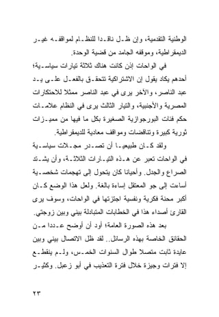 ‫ﺍﻟﻭﻁﻨﻴﺔ ﺍﻟﺘﻘﺩﻤﻴﺔ، ﻭﺇﻥ ﻅـل ﻨﺎﻗـﺩﺍ ﻟﻠﻨﻅـﺎﻡ ﻟﻤﻭﺍﻗﻔـﻪ ﻏﻴـﺭ‬
                       ‫‪‬‬
             ‫ﺍﻟﺩﻴﻤﻘﺭﺍﻁﻴﺔ، ﻭﻤﻭﻗﻔﻪ ﺍﻟﺠﺎﻤﺩ ﻤﻥ ﻗﻀﻴﺔ ﺍﻟﻭﺤﺩﺓ.‬
‫ﻓﻲ ﺍﻟﻭﺍﺤﺎﺕ ﺇﺫﻥ ﻜﺎﻨﺕ ﻫﻨﺎﻙ ﺜﻼﺜﺔ ﺘﻴﺎﺭﺍﺕ ﺴﻴﺎﺴـﻴﺔ؛‬
‫ﺃﺤﺩﻫﻡ ﻴﻜﺎﺩ ﻴﻘﻭل ﺇﻥ ﺍﻻﺸﺘﺭﺍﻜﻴﺔ ﺘﺘﺤﻘـﻕ ﺒﺎﻟﻔﻌـل ﻋﻠـﻰ ﻴـﺩ‬
‫ﻋﺒﺩ ﺍﻟﻨﺎﺼﺭ، ﻭﺍﻵﺨﺭ ﻴﺭﻯ ﻓﻲ ﻋﺒﺩ ﺍﻟﻨﺎﺼﺭ ﻤﻤﺜﻼ ﻟﻼﺤﺘﻜﺎﺭﺍﺕ‬
          ‫ﹰ‬
‫ﺍﻟﻤﺼﺭﻴﺔ ﻭﺍﻷﺠﻨﺒﻴﺔ، ﻭﺍﻟﺘﻴﺎﺭ ﺍﻟﺜﺎﻟﺙ ﻴﺭﻯ ﻓﻲ ﺍﻟﻨﻅﺎﻡ ﻋﻼﻤـﺎﺕ‬
‫ﺤﻜﻡ ﻓﺌﺎﺕ ﺍﻟﺒﻭﺭﺠﻭﺍﺯﻴﺔ ﺍﻟﺼﻐﻴﺭﺓ ﺒﻜل ﻤﺎ ﻓﻴﻬﺎ ﻤﻥ ﻤﻤﻴـﺯﺍﺕ‬
       ‫ﺜﻭﺭﻴﺔ ﻜﺒﻴﺭﺓ ﻭﺘﻨﺎﻗﻀﺎﺕ ﻭﻤﻭﺍﻗﻑ ﻤﻌﺎﺩﻴﺔ ﻟﻠﺩﻴﻤﻘﺭﺍﻁﻴﺔ.‬
‫ﻭﻟﻘﺩ ﻜـﺎﻥ ﻁﺒﻴﻌ ‪‬ـﺎ ﺃﻥ ﺘﺼـﺩﺭ ﻤﺠـﻼﺕ ﺴﻴﺎﺴـﻴﺔ‬
                         ‫ﻴ‬
‫ﻓﻲ ﺍﻟﻭﺍﺤﺎﺕ ﺘﻌﺒﺭ ﻋﻥ ﻫـﺫﻩ ﺍﻟﺘﻴـﺎﺭﺍﺕ ﺍﻟﺜﻼﺜـﺔ، ﻭﺃﻥ ﻴﺸـﺘﺩ‬
‫ﺍﻟﺼﺭﺍﻉ ﻭﺍﻟﺠﺩل. ﻭﺃﺤﻴﺎﻨﺎ ﻜﺎﻥ ﻴﺘﺤﻭل ﺇﻟﻰ ﺘﻬﺠﻤﺎﺕ ﺸﺨﺼـﻴﺔ‬
                             ‫ﹰ‬
‫ﺃﺴﺎﺀﺕ ﺇﻟﻰ ﺠﻭ ﺍﻟﻤﻌﺘﻘل ﺇﺴﺎﺀﺓ ﺒﺎﻟﻐﺔ. ﻭﻟﻌل ﻫﺫﺍ ﺍﻟﻭﻀﻊ ﻜـﺎﻥ‬
‫ﺃﻜﺒﺭ ﻤﺤﻨﺔ ﻓﻜﺭﻴﺔ ﻭﻨﻔﺴﻴﺔ ﺍﺠﺘﺯﺘﻬﺎ ﻓﻲ ﺍﻟﻭﺍﺤﺎﺕ، ﻭﺴﻭﻑ ﻴﺭﻯ‬
‫ﺍﻟﻘﺎﺭﺉ ﺃﺼﺩﺍﺀ ﻫﺫﺍ ﻓﻲ ﺍﻟﺨﻁﺎﺒﺎﺕ ﺍﻟﻤﺘﺒﺎﺩﻟﺔ ﺒﻴﻨﻲ ﻭﺒﻴﻥ ﺯﻭﺠﺘﻲ.‬
‫ﺒﻌﺩ ﻫﺫﻩ ﺍﻟﺼﻭﺭﺓ ﺍﻟﻌﺎﻤﺔ؛ ﺃﻭﺩ ﺃﻥ ﺃﻭﻀﺢ ﻋـﺩﺩﺍ ﻤـﻥ‬
     ‫‪‬‬
‫ﺍﻟﺤﻘﺎﺌﻕ ﺍﻟﺨﺎﺼﺔ ﺒﻬﺫﻩ ﺍﻟﺭﺴﺎﺌل.. ﻟﻘﺩ ﻅل ﺍﻻﺘﺼﺎل ﺒﻴﻨﻲ ﻭﺒﻴﻥ‬
‫ﻋﺎﻴﺩﺓ ﺜﺎﺒﺕ ﻤﺘﺼﻼ ﻁﻭﺍل ﺍﻟﺴﻨﻭﺍﺕ ﺍﻟﺨﻤـﺱ، ﻭﻟـﻡ ﻴﻨﻘﻁـﻊ‬
                                 ‫ﹰ‬
‫ﺇﻻ ﻓﺘﺭﺍﺕ ﻭﺠﻴﺯﺓ ﺨﻼل ﻓﺘﺭﺓ ﺍﻟﺘﻌﺫﻴﺏ ﻓﻲ ﺃﺒﻭ ﺯﻋﺒل. ﻭﻜﺜﻴـﺭ‬


‫٣٢‬
 