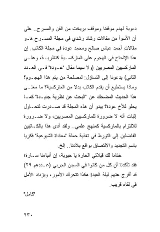 ‫ﺩﺀﻭﺒﺔ ﻟﻬﺩﻡ ﻤﻭﻗﻔﻨﺎ ﻭﻤﻭﻗﻑ ﺒﺭﻴﺨﺕ ﻤﻥ ﺍﻟﻔﻥ ﻭﺍﻟﻤﺴﺭﺡ.. ﻋﻠﻰ‬
‫ﺃﻥ ﺍﻷﺴﻭﺃ ﻤﻥ ﻤﻘﺎﻻﺕ ﺭﺸﺎﺩ ﺭﺸﺩﻱ ﻓﻲ ﻤﺠﻠﺔ ﺍﻟﻤﺴـﺭﺡ ﻫـﻭ‬
‫ﻤﻘﺎﻻﺕ ﺃﺤﻤﺩ ﻋﺒﺎﺱ ﺼﺎﻟﺢ ﻭﻤﺤﻤﺩ ﻋﻭﺩﺓ ﻓﻲ ﻤﺠﻠﺔ ﺍﻟﻜﺎﺘﺏ. ﺇﻥ‬
‫ﻫﺫﺍ ﺍﻹﻟﺤﺎﺡ ﻓﻲ ﺍﻟﻬﺠﻭﻡ ﻋﻠﻰ ﺍﻟﻤﺎﺭﻜﺴـﻴﺔ ﻜﻨﻅﺭﻴـﺔ، ﻭﻋﻠـﻰ‬
‫ﺍﻟﻤﺎﺭﻜﺴﻴﻴﻥ ﺍﻟﻤﺼﺭﻴﻴﻥ )ﻭﻻ ﺴﻴﻤﺎ ﻤﻘﺎل "ﻋـﻭﺩﺓ" ﻓـﻲ ﺍﻟﻌـﺩﺩ‬
‫ﺍﻟﺜﺎﻨﻲ( ﻴﺩﻋﻭﻨﺎ ﺇﻟﻰ ﺍﻟﺘﺴﺎﺅل: ﻟﻤﺼﻠﺤﺔ ﻤﻥ ﻴﺘﻡ ﻫﺫﺍ ﺍﻟﻬﺠـﻭﻡ؟‬
‫ﻭﻤﺎﺫﺍ ﻴﺴﺘﻁﻴﻊ ﺃﻥ ﻴﻘﺩﻡ ﺍﻟﻜﺎﺘﺏ ﺒﺩﻻ ﻤﻥ ﺍﻟﻤﺎﺭﻜﺴﻴﺔ؟ ﻤﺎ ﻤﻌﻨـﻰ‬
                       ‫ﹰ‬
‫ﻫﺫﺍ ﺍﻟﺤﺩﻴﺙ ﺍﻟﻤﻀﺤﻙ ﻋﻥ "ﺍﻟﺒﺤﺙ ﻋﻥ ﻨﻅﺭﻴﺔ ﺠﺩﻴـﺩﺓ" ﻜﻤـﺎ‬
‫ﻴﺤﻠﻭ ﻟﻸﺥ ﻋﻭﺩﺓ؟ ﻴﺒﺩﻭ ﺃﻥ ﻫﺫﻩ ﺍﻟﻤﺠﻠﺔ ﻗﺩ ﺼـﺩﺭﺕ ﻟﺘﺤـﺎﻭل‬
‫ﺇﺜﺒﺎﺕ ﺃﻨﻪ ﻻ ﻀﺭﻭﺭﺓ ﻟﻠﻤﺎﺭﻜﺴﻴﻴﻥ ﺍﻟﻤﺼﺭﻴﻴﻥ، ﻭﻻ ﻀـﺭﻭﺭﺓ‬
‫ﻟﻼﻟﺘﺯﺍﻡ ﺒﺎﻟﻤﺎﺭﻜﺴﻴﺔ ﻜﻤﻨﻬﺞ ﻋﻠﻤﻲ.. ﻭﻟﻘﺩ ﺃﺩﻯ ﻫﺫﺍ ﺒﺎﻟﻜـﺎﺘﺒﻴﻥ‬
‫ﺍﻟﻔﺎﻀﻠﻴﻥ ﺇﻟﻰ ﺍﻟﺘﻭﺭﻁ ﻓﻲ ﺘﻐﺫﻴﺔ ﺤﻤﻠﺔ "ﻤﻌﺎﺩﺍﺓ ﺍﻟﺸﻴﻭﻋﻴﺔ" ﻓﻜﺭﻴﺎ‬
 ‫‪‬‬
                 ‫ﺒﺎﺴﻡ ﺍﻟﺘﺠﺩﻴﺩ ﻭﺍﻻﻟﺘﺼﺎﻕ ﺒﻭﺍﻗﻊ ﺒﻼﺩﻨﺎ.. ﺇﻟﺦ.‬
‫ﺨﺘﺎﻤﺎ ﻟﻙ ﻗﺒﻼﺘﻲ ﺍﻟﺤﺎﺭﺓ ﻴﺎ ﺤﺒﻭﺒﺔ، ﺇﻥ ﺃﻨﺒﺎﺀﻨﺎ ﺴـﺎﺭﺓ؛‬
                                             ‫‪‬‬
‫ﻓﻘﺩ ﺘﺄﻜﺩﻨﺎ ﺃﻥ ﻜل ﻤﻥ ﻜﺎﻨﻭﺍ ﻓﻲ ﺍﻟﺴﺠﻥ ﺍﻟﺤﺭﺒﻲ )ﻋـﺩﺩﻫﻡ ٩٢(‬
‫ﻗﺩ ﺃﻓﺭﺝ ﻋﻨﻬﻡ ﻟﻴﻠﺔ ﺍﻟﻌﻴﺩ! ﻫﻜﺫﺍ ﺘﺘﺤﺭﻙ ﺍﻷﻤﻭﺭ، ﻭﻴﺯﺩﺍﺩ ﺍﻷﻤل‬
                                                  ‫ُ‬
                                           ‫ﻓﻲ ﻟﻘﺎﺀ ﻗﺭﻴﺏ.‬
‫"ﻜﺎﻤل"‬


‫٠٣٢‬
 