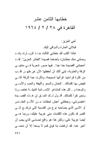 ‫ﺨﻁﺎﺒﻬﺎ ﺍﻟﺜﺎﻤﻥ ﻋﺸﺭ‬
       ‫ﺍﻟﻘﺎﻫﺭﺓ ﻓﻲ ٨٢ / ٢ / ٤٦٩١‬

                                   ‫ﺃﺨﻲ ﺍﻟﻌﺯﻴﺯ:‬
                     ‫ﻗﺒﻼﺘﻲ ﺍﻟﺤﺎﺭﺓ ﻭﺃﺸﻭﺍﻗﻲ ﺇﻟﻴﻙ.‬
‫ﻫﺄﻨﺫﺍ ﺃﻜﺘﺏ ﻟﻙ ﺨﻁﺎﺒﻲ ﺍﻟﺜﺎﻟﺙ ﻤﻨـﺫ ﺍﻟﺯﻴـﺎﺭﺓ، ﻭﻗـﺩ‬
‫ﻭﺼﻠﻨﻲ ﻤﻨﻙ ﺨﻁﺎﺒﺎﻥ؛ ﺒﺄﺤﺩﻫﻤﺎ ﻗﺼﻴﺩﺓ "ﺍﻟﻁﺎﺌﺭ ﺍﻟﺤﺯﻴﻥ". ﻟﻘـﺩ‬
‫ﺃﻋﺠﺒﺘﻨﻲ ﺍﻟﻘﺼﻴﺩﺓ ﺠﺩﺍ ﺠﺩﺍ.. ﻓﻴﻬﺎ ﺼﻭﺭ ﺸﻌﺭﻴﺔ ﻓـﻲ ﻤﻨﺘﻬـﻰ‬
                             ‫‪ ‬‬
‫ﺍﻟﺭﻗﺔ ﻭﺍﻟﻌﺫﻭﺒﺔ، ﺇﻨﻨﻲ ﺃﻜﺎﺩ ﺃﻥ ﺃﺤﻔﻅﻬﺎ ﺍﻵﻥ ﻋﻥ ﻅﻬـﺭ ﻗﻠـﺏ‬
‫ﻤﻥ ﻜﺜﺭﺓ ﻗﺭﺍﺀﺘﻬﺎ. ﻗﺭﺃﺘﻬﺎ ﻟﺴﻤﻴﺤﺔ، ﻭﺘﺄﺜﺭﺕ ﺠﺩﺍ ﻟﻠﺭﻗﺔ ﺍﻟﺘـﻲ‬
             ‫‪‬‬
‫ﺘﻔﻴﺽ ﺒﻬﺎ ﻜﻠﻤﺎﺘﻙ.. ﺍﻟﺤﻨﺎﻥ ﻭﺍﻟﺴﻤﻭ ﻭﺍﻟﻠﻬﻔﺔ ﻭﺍﻟﺤﺏ ﻭﺍﻷﺴـﻰ‬
‫ﻭﺍﻟﻭﺤﺩﺓ ﻭ.. ﻜل ﻫﺫﻩ ﺍﻟﻤﺸﺎﻋﺭ ﺍﻹﻨﺴـﺎﻨﻴﺔ ﺍﻟﻨﺒﻴﻠـﺔ ﺘﻌﺘﺼـﺭﻨﺎ‬
‫ﻭﻨﺤﻥ ﻨﻘﺭﺃ ﻜﻠﻤﺎﺘﻙ. ﺃﻗـﻭل ﻟـﻙ ﺍﻟﺤـﻕ ﺇﻥ ﻫـﺫﻩ ﺍﻟﻘﺼـﻴﺩﺓ‬
‫ﺍﻋﺘﺼﺭﺘﻨﻲ، ﻭﺠﻌﻠﺘﻨﻲ ﺃﻋﻴﺵ ﻟﺤﻅﺎﺕ ﻤـﻥ ﺍﻷﻟـﻡ ﺍﻟﻤﻘـﺩﺱ‬
‫ﺃﻭ ﺍﻷﺴﻰ ﺍﻟﺫﻱ ﻴﺼﺎﺤﺒﻪ ﻨﻭﻉ ﻤﻥ ﺍﻟﻘﺩﺴﻴﺔ ﺍﻟﺘﻲ ﺘﺭﺘﻔـﻊ ﺇﻟـﻰ‬
‫ﺍﻟﻘﻤﻡ. ﻗﺩ ﺘﻜﻭﻥ ﻫﺫﻩ ﺍﻟﻜﻠﻤﺎﺕ ﻤﻨﻲ ﻏﺭﻴﺒﺔ ﻋﻠﻴﻙ، ﻭﺭﺒﻤﺎ ﻫـﻲ‬
‫ﺃﻴﻀﺎ ﻏﺭﻴﺒﺔ ﻋﻠﻲ، ﻭﻟﻜﻥ ﻫﺫﺍ ﻫﻭ ﻭﺍﻗﻊ ﺇﺤﺴﺎﺴﻲ ﺍﻟﺫﻱ ﻴﺠﺏ ﺃﻥ‬
                                                ‫‪‬‬
‫ﺃﻋﺒﺭ ﻋﻨﻪ. ﻟﻘﺩ ﺍﺭﺘﻔﻌﺕ ﺒﻨﺎ ﻓﻭﻕ ﻗﻤﻡ ﻻ ﻴﺴﻌﻨﺎ ﺇﻻ ﺃﻥ ﻨﻨﺤﻨـﻲ‬

‫١٣٢‬
 