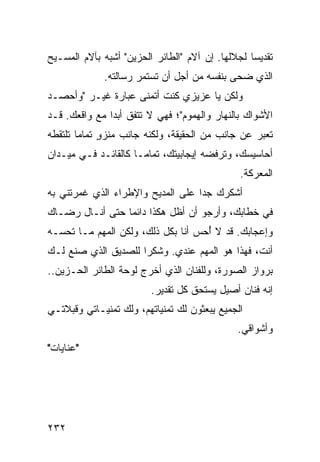 ‫ﺘﻘﺩﻴﺴﺎ ﻟﺠﻼﻟﻬﺎ. ﺇﻥ ﺁﻻﻡ "ﺍﻟﻁﺎﺌﺭ ﺍﻟﺤﺯﻴﻥ" ﺃﺸﺒﻪ ﺒﺂﻻﻡ ﺍﻟﻤﺴـﻴﺢ‬
                                                  ‫‪‬‬
             ‫ﺍﻟﺫﻱ ﻀﺤﻰ ﺒﻨﻔﺴﻪ ﻤﻥ ﺃﺠل ﺃﻥ ﺘﺴﺘﻤﺭ ﺭﺴﺎﻟﺘﻪ.‬
‫ﻭﻟﻜﻥ ﻴﺎ ﻋﺯﻴﺯﻱ ﻜﻨﺕ ﺃﺘﻤﻨﻰ ﻋﺒﺎﺭﺓ ﻏﻴـﺭ "ﻭﺃﺤﺼـﺩ‬
‫ﺍﻷﺸﻭﺍﻙ ﺒﺎﻟﻨﻬﺎﺭ ﻭﺍﻟﻬﻤﻭﻡ"؛ ﻓﻬﻲ ﻻ ﺘﺘﻔﻕ ﺃﺒﺩﺍ ﻤﻊ ﻭﺍﻗﻌﻙ. ﻗـﺩ‬
               ‫‪‬‬
‫ﺘﻌﺒﺭ ﻋﻥ ﺠﺎﻨﺏ ﻤﻥ ﺍﻟﺤﻘﻴﻘﺔ، ﻭﻟﻜﻨﻪ ﺠﺎﻨﺏ ﻤﻨﺯﻭ ﺘﻤﺎﻤﺎ ﺘﻠﺘﻘﻁﻪ‬
        ‫ٍ ‪‬‬
‫ﺃﺤﺎﺴﻴﺴﻙ، ﻭﺘﺭﻓﻀﻪ ﺇﻴﺠﺎﺒﻴﺘﻙ، ﺘﻤﺎ ‪‬ـﺎ ﻜﺎﻟﻘﺎﺌـﺩ ﻓـﻲ ﻤﻴـﺩﺍﻥ‬
                      ‫ﻤ‬
                                               ‫ﺍﻟﻤﻌﺭﻜﺔ.‬
‫ﺃﺸﻜﺭﻙ ﺠﺩﺍ ﻋﻠﻰ ﺍﻟﻤﺩﻴﺢ ﻭﺍﻹﻁﺭﺍﺀ ﺍﻟﺫﻱ ﻏﻤﺭﺘﻨﻲ ﺒﻪ‬
                                   ‫‪‬‬
‫ﻓﻲ ﺨﻁﺎﺒﻙ، ﻭﺃﺭﺠﻭ ﺃﻥ ﺃﻅل ﻫﻜﺫﺍ ﺩﺍﺌﻤﺎ ﺤﺘﻰ ﺃﻨـﺎل ﺭﻀـﺎﻙ‬
                 ‫‪‬‬
‫ﻭﺇﻋﺠﺎﺒﻙ. ﻗﺩ ﻻ ﺃﺤﺱ ﺃﻨﺎ ﺒﻜل ﺫﻟﻙ، ﻭﻟﻜﻥ ﺍﻟﻤﻬﻡ ﻤـﺎ ﺘﺤﺴـﻪ‬
                                    ‫ُ‬
‫ﺃﻨﺕ، ﻓﻬﺫﺍ ﻫﻭ ﺍﻟﻤﻬﻡ ﻋﻨﺩﻱ. ﻭﺸﻜﺭﺍ ﻟﻠﺼﺩﻴﻕ ﺍﻟﺫﻱ ﺼﻨﻊ ﻟـﻙ‬
                     ‫‪‬‬
‫ﺒﺭﻭﺍﺯ ﺍﻟﺼﻭﺭﺓ، ﻭﻟﻠﻔﻨﺎﻥ ﺍﻟﺫﻱ ﺃﺨﺭﺝ ﻟﻭﺤﺔ ﺍﻟﻁﺎﺌﺭ ﺍﻟﺤـﺯﻴﻥ..‬
                         ‫ﺇﻨﻪ ﻓﻨﺎﻥ ﺃﺼﻴل ﻴﺴﺘﺤﻕ ﻜل ﺘﻘﺩﻴﺭ.‬
‫ﺍﻟﺠﻤﻴﻊ ﻴﺒﻌﺜﻭﻥ ﻟﻙ ﺘﻤﻨﻴﺎﺘﻬﻡ، ﻭﻟﻙ ﺘﻤﻨﻴـﺎﺘﻲ ﻭﻗﺒﻼﺘـﻲ‬
                                              ‫ﻭﺃﺸﻭﺍﻗﻲ.‬
‫"ﻋﻨﺎﻴﺎﺕ"‬




‫٢٣٢‬
 