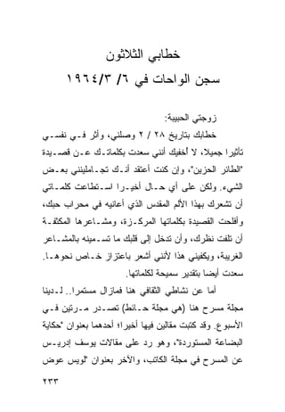 ‫ﺨﻁﺎﺒﻲ ﺍﻟﺜﻼﺜﻭﻥ‬
      ‫ﺴﺠﻥ ﺍﻟﻭﺍﺤﺎﺕ ﻓﻲ ٦/ ٣/٤٦٩١‬

                                  ‫ﺯﻭﺠﺘﻲ ﺍﻟﺤﺒﻴﺒﺔ:‬
‫ﺨﻁﺎﺒﻙ ﺒﺘﺎﺭﻴﺦ ٨٢ / ٢ ﻭﺼﻠﻨﻲ، ﻭﺃﺜﺭ ﻓـﻲ ﻨﻔﺴـﻲ‬
‫ﺘﺄﺜﻴﺭﺍ ﺠﻤﻴﻼ، ﻻ ﺃﺨﻔﻴﻙ ﺃﻨﻨﻲ ﺴﻌﺩﺕ ﺒﻜﻠﻤﺎﺘـﻙ ﻋـﻥ ﻗﺼـﻴﺩﺓ‬
                                  ‫ُ‬    ‫ﹰ‬     ‫‪‬‬
‫"ﺍﻟﻁﺎﺌﺭ ﺍﻟﺤﺯﻴﻥ"، ﻭﺇﻥ ﻜﻨﺕ ﺃﻋﺘﻘﺩ ﺃﻨـﻙ ﺘﺠـﺎﻤﻠﻴﻨﻨﻲ ﺒﻌـﺽ‬
‫ﺍﻟﺸﻲﺀ. ﻭﻟﻜﻥ ﻋﻠﻰ ﺃﻱ ﺤـﺎل ﺃﺨﻴـﺭﺍ ﺍﺴـﺘﻁﺎﻋﺕ ﻜﻠﻤـﺎﺘﻲ‬
                  ‫‪‬‬
‫ﺃﻥ ﺘﺸﻌﺭﻙ ﺒﻬﺫﺍ ﺍﻷﻟﻡ ﺍﻟﻤﻘﺩﺱ ﺍﻟﺫﻱ ﺃﻋﺎﻨﻴﻪ ﻓﻲ ﻤﺤﺭﺍﺏ ﺤﺒﻙ،‬
‫ﻭﺃﻓﻠﺤﺕ ﺍﻟﻘﺼﻴﺩﺓ ﺒﻜﻠﻤﺎﺘﻬﺎ ﺍﻟﻤﺭﻜـﺯﺓ، ﻭﻤﺸـﺎﻋﺭﻫﺎ ﺍﻟﻤﻜﺜﻔـﺔ‬
‫ﺃﻥ ﺘﻠﻔﺕ ﻨﻅﺭﻙ، ﻭﺃﻥ ﺘﺩﺨل ﺇﻟﻰ ﻗﻠﺒﻙ ﻤﺎ ﺘﺴـﻤﻴﻨﻪ ﺒﺎﻟﻤﺸـﺎﻋﺭ‬
‫ﺍﻟﻐﺭﻴﺒﺔ، ﻭﻴﻜﻔﻴﻨﻲ ﻫﺫﺍ ﻷﻨﻨﻲ ﺃﺸﻌﺭ ﺒﺎﻋﺘﺯﺍﺯ ﺨـﺎﺹ ﻨﺤﻭﻫـﺎ.‬
                       ‫ﺴﻌﺩﺕ ﺃﻴﻀﺎ ﺒﺘﻘﺩﻴﺭ ﺴﻤﻴﺤﺔ ﻟﻜﻠﻤﺎﺘﻬﺎ.‬
                                               ‫‪‬‬
‫ﺃﻤﺎ ﻋﻥ ﻨﺸﺎﻁﻲ ﺍﻟﺜﻘﺎﻓﻲ ﻫﻨﺎ ﻓﻤﺎﺯﺍل ﻤﺴﺘﻤﺭﺍ.. ﻟـﺩﻴﻨﺎ‬
          ‫‪‬‬
‫ﻤﺠﻠﺔ ﻤﺴﺭﺡ ﻫﻨﺎ )ﻫﻲ ﻤﺠﻠﺔ ﺤـﺎﺌﻁ( ﺘﺼـﺩﺭ ﻤـﺭﺘﻴﻥ ﻓـﻲ‬
‫ﺍﻷﺴﺒﻭﻉ. ﻭﻗﺩ ﻜﺘﺒﺕ ﻤﻘﺎﻟﻴﻥ ﻓﻴﻬﺎ ﺃﺨﻴﺭﺍ؛ ﺃﺤﺩﻫﻤﺎ ﺒﻌﻨﻭﺍﻥ "ﺤﻜﺎﻴﺔ‬
                       ‫‪‬‬
‫ﺍﻟﺒﻀﺎﻋﺔ ﺍﻟﻤﺴﺘﻭﺭﺩﺓ"، ﻭﻫﻭ ﺭﺩ ﻋﻠﻰ ﻤﻘﺎﻻﺕ ﻴﻭﺴﻑ ﺇﺩﺭﻴـﺱ‬
‫ﻋﻥ ﺍﻟﻤﺴﺭﺡ ﻓﻲ ﻤﺠﻠﺔ ﺍﻟﻜﺎﺘﺏ، ﻭﺍﻵﺨﺭ ﺒﻌﻨﻭﺍﻥ "ﻟﻭﻴﺱ ﻋﻭﺽ‬

‫٣٣٢‬
 