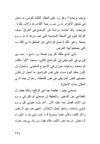 ‫ﻴﺯﻴﻑ ﺒﺭﻴﺨﺕ"؛ ﻭﻫﻭ ﺭﺩ ﻋﻠﻰ ﺍﻟﻤﻘﺎل ﺍﻟﺜﺎﻟﺙ ﻟﻠﻭﻴﺱ ﻋـﻭﺽ‬
‫ﻓﻲ ﻤﻠﺤﻕ ﺍﻷﻫﺭﺍﻡ ﻋـﻥ ﻤﺴـﺭﺤﻴﺔ "ﺍﻟﻘﺎﻋـﺩﺓ ﻭﺍﻻﺴـﺘﺜﻨﺎﺀ".‬
‫ﻟﺒﺭﻴﺨﺕ. ﻭﻗﺩ ﺃﻋﺩﺩﺕ ﺩﺭﺍﺴﺔ ﻋﻥ "ﺍﻟﻭﻀﻊ ﻓﻲ ﺍﻟﻌﺭﺍﻕ" ﺴﻭﻑ‬
‫ﺃﻗﺭﺃﻫﺎ ﺍﻟﻴﻭﻡ ﻓﻲ ﺍﻟﻤﺠﻠﺔ ﺍﻟﺴﻴﺎﺴﻴﺔ ﺍﻟﺘﻲ ﻨﺼـﺩﺭﻫﺎ ﻜـل ﻴـﻭﻡ‬
‫ﺠﻤﻌﺔ. ﻭﻏﻴﺭ ﺫﻟﻙ ﺃﻭﺍﺼل ﻗﺭﺍﺀﺍﺘﻲ ﻋﻥ ﺍﻟﻤﻨﻁﻕ ﻓـﻲ ﺍﻟﻜﺘـﺏ‬
                              ‫ﺍﻟﺘﻲ ﺠﻤﻌﺘﻬﺎ ﻟﻬﺫﺍ ﺍﻟﻐﺭﺽ.‬
‫ﺇﻨﻨﻲ ﺃﺘﺎﺒﻊ ﻤﺜﻠﻙ ﻜل ﻴﻭﻡ ﺠﻤﻌﺔ ﺒﺭﻨـﺎﻤﺞ ﺩ. ﺤﺴـﻴﻥ‬
‫ﻓﻭﺯﻱ ﻓﻲ ﺍﻟﻤﻭﺴﻴﻘﻰ ﻓﻲ ﺍﻟﺒﺭﻨﺎﻤﺞ ﺍﻟﺜﺎﻨﻲ، ﺴﻤﻌﺕ "ﻻﻟﻭ" ﻤﺜﻠﻙ،‬
‫ﺜﻡ ﺴﻤﻌﺕ ﺭﺒﺎﻋﻴﺎﺕ ﻤﻭﺯﺍﺭ ﻓﻲ ﺍﻷﺴﺒﻭﻉ ﺍﻟﻤﺎﻀﻲ. ﺴﺄﺤﺎﻭل ﺃﻥ‬
‫ﺃﻜﻭﻥ ﻤﻌﻙ ﺍﻟﻴﻭﻡ ﻤﺴﺎﺀ ﻋﻠﻰ ﻨﻔﺱ ﺍﻟﺒﺭﻨﺎﻤﺞ. ﻤﺎ ﺃﺠﻤل ﺃﻥ ﻨﻜﻭﻥ‬
‫ﻤﻨﺼﺘﻴﻥ ﻟﻨﻔﺱ ﺍﻟﻤﻭﺴﻴﻘﻰ ﻓﻲ ﻨﻔﺱ ﺍﻟﻠﺤﻅﺔ، ﺭﻏﻡ ﺃﻥ ﺒﻴﻨﻨﺎ ﻓـﻲ‬
                                  ‫ﺍﻟﻤﻜﺎﻥ ﻤﺌﺎﺕ ﺍﻷﻤﻴﺎل!‬
‫ﺼﺤﺘﻲ ﺒﺨﻴﺭ، ﻋﻅﻴﻤﺔ ﺠﺩﺍ ﻓﻲ ﺍﻟﻭﺍﻗﻊ؛ ﻭﺫﻟﻙ ﺒﻔﻀـل‬
                       ‫‪‬‬
‫ﺍﻨﻘﻁﺎﻋﻲ ﻋﻥ ﺍﻟﺘﺩﺨﻴﻥ. ﻭﺍﻟﺤﻘﻴﻘﺔ ﺇﻥ ﺼﺤﺘﻲ ﻟﻡ ﺘﻜﻥ ﻓﻲ ﻴـﻭﻡ‬
‫ﻤﻥ ﺍﻷﻴﺎﻡ ﺃﻓﻀل ﻤﻤﺎ ﻋﻠﻴﻪ ﺍﻵﻥ.. ﺃﻨﺎﻡ ﻤلﺀ ﻋﻴﻭﻨﻲ ﻜل ﻴـﻭﻡ‬
‫ﺜﻤﺎﻨﻲ ﺴﺎﻋﺎﺕ، ﻭﺃﺤﻠﻡ ﺃﺠﻤل ﺍﻷﺤﻼﻡ.. ﺍﻨﺘﻬﻰ ﻀـﻴﻕ ﺍﻟـﻨﻔﺱ‬
‫ﻭﺁﻻﻡ ﺍﻟﻜﺒﺩ، ﻭﻜﺄﻥ ﻋﺼﺎ ﺴﺤﺭﻴﺔ ﻗـﺩ ﻟﻤﺴـﺘﻨﻲ ﻤﻨـﺫ ﺍﻨﺘﻬـﺎﺀ‬
‫ﺍﻟـﺩﺨﺎﻥ. ﺇﻥ ﺒﻌـﺽ ﺍﻷﺼـﺩﻗﺎﺀ ﻴﻘﻭﻟـﻭﻥ ﺇﻨﻨـﻲ ﺼـﻐﺭﺕ‬
   ‫ـ‬   ‫ـ‬      ‫ـ‬         ‫ـ‬     ‫ـ‬           ‫ـ‬


‫٤٣٢‬
 