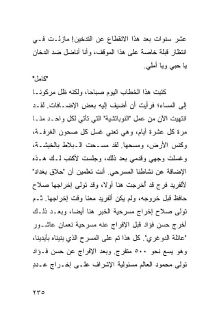 ‫ﻋﺸﺭ ﺴﻨﻭﺍﺕ ﺒﻌﺩ ﻫﺫﺍ ﺍﻻﻨﻘﻁﺎﻉ ﻋﻥ ﺍﻟﺘﺩﺨﻴﻥ! ﻤﺎﺯﻟـﺕ ﻓـﻲ‬
‫ﺍﻨﺘﻅﺎﺭ ﻗﺒﻠﺔ ﺨﺎﺼﺔ ﻋﻠﻰ ﻫﺫﺍ ﺍﻟﻤﻭﻗﻑ، ﻭﺃﻨﺎ ﺃﻨﺎﻀل ﻀﺩ ﺍﻟﺩﺨﺎﻥ‬
                                         ‫ﻴﺎ ﺤﺒﻲ ﻭﻴﺎ ﺃﻤﻠﻲ.‬
‫"ﻜﺎﻤل"‬
‫ﻜﺘﺒﺕ ﻫﺫﺍ ﺍﻟﺨﻁﺎﺏ ﺍﻟﻴﻭﻡ ﺼﺒﺎﺤﺎ، ﻭﻟﻜﻨﻪ ﻅل ﻤﺭﻜﻭ ﹰـﺎ‬
  ‫ﻨ‬                 ‫‪‬‬
‫ﺇﻟﻰ ﺍﻟﻤﺴﺎﺀ؛ ﻓﺭﺃﻴﺕ ﺃﻥ ﺃﻀﻴﻑ ﺇﻟﻴﻪ ﺒﻌﺽ ﺍﻹﻀـﺎﻓﺎﺕ. ﻟﻘـﺩ‬
‫ﺍﻨﺘﻬﻴﺕ ﺍﻵﻥ ﻤﻥ ﻋﻤل "ﺍﻟﻨﻭﺒﺎﺘﺸﻴﺔ" ﺍﻟﺘﻲ ﺘﺄﺘﻲ ﻟﻜل ﻭﺍﺤـﺩ ﻤﻨـﺎ‬
‫ﻤﺭﺓ ﻜل ﻋﺸﺭﺓ ﺃﻴﺎﻡ، ﻭﻫﻲ ﺘﻌﻨﻲ ﻏﺴل ﻜل ﺼﺤﻭﻥ ﺍﻟﻐﺭﻓـﺔ،‬
‫ﻭﻜﻨﺱ ﺍﻷﺭﺽ، ﻭﻤﺴﺤﻬﺎ. ﻟﻘﺩ ﻤﺴـﺤﺕ ﺍﻟـﺒﻼﻁ ﺒﺎﻟﺨﻴﺸـﺔ،‬
‫ﻭﻏﺴﻠﺕ ﻭﺠﻬﻲ ﻭﻗﺩﻤﻲ ﺒﻌﺩ ﺫﻟﻙ، ﻭﺠﻠﺴﺕ ﻷﻜﺘﺏ ﻟـﻙ ﻫـﺫﻩ‬
‫ﺍﻹﻀﺎﻓﺔ ﻋﻥ ﻨﺸﺎﻁﻨﺎ ﺍﻟﻤﺴﺭﺤﻲ. ﺃﻨﺕ ﺘﻌﻠﻤﻴﻥ ﺃﻥ "ﺤﻼﻕ ﺒﻐﺩﺍﺩ"‬
‫ﻷﻟﻔﺭﻴﺩ ﻓﺭﺝ ﻗﺩ ﺃﺨﺭﺠﺕ ﻫﻨﺎ ﺃﻭﻻ، ﻭﻗﺩ ﺘﻭﻟﻰ ﺇﺨﺭﺍﺠﻬﺎ ﺼﻼﺡ‬
                      ‫ﹰ‬           ‫ُ‬
‫ﺤﺎﻓﻅ ﻗﺒل ﺨﺭﻭﺠﻪ، ﻭﻟﻡ ﻴﻜﻥ ﺃﻟﻔﺭﻴﺩ ﻤﻌﻨﺎ ﻭﻗﺕ ﺇﺨﺭﺍﺠﻬﺎ. ﺜـﻡ‬
‫ﺘﻭﻟﻰ ﺼﻼﺡ ﺇﺨﺭﺍﺝ ﻤﺴﺭﺤﻴﺔ ﺍﻟﺨﺒﺭ ﻫﻨﺎ ﺃﻴﻀﺎ، ﻭﺒﻌـﺩ ﺫﻟـﻙ‬
             ‫‪‬‬
‫ﺃﺨﺭﺝ ﺤﺴﻥ ﻓﺅﺍﺩ ﻗﺒل ﺍﻹﻓﺭﺍﺝ ﻋﻨﻪ ﻤﺴﺭﺤﻴﺔ ﻨﻌﻤﺎﻥ ﻋﺎﺸـﻭﺭ‬
‫"ﻋﺎﺌﻠﺔ ﺍﻟﺩﻭﻏﺭﻱ". ﻜل ﻫﺫﺍ ﺘﻡ ﻋﻠﻰ ﺍﻟﻤﺴﺭﺡ ﺍﻟﺫﻱ ﺒﻨﻴﻨﺎﻩ ﺒﺄﻴﺩﻴﻨﺎ،‬
‫ﻭﻫﻭ ﻴﺴﻊ ﻨﺤﻭ ٠٠٥ ﻤﺘﻔﺭﺝ. ﻭﺒﻌﺩ ﺍﻹﻓﺭﺍﺝ ﻋﻥ ﺤﺴﻥ ﻓـﺅﺍﺩ‬
‫ﺘﻭﻟﻰ ﻤﺤﻤﻭﺩ ﺍﻟﻌﺎﻟﻡ ﻤﺴﺌﻭﻟﻴﺔ ﺍﻹﺸﺭﺍﻑ ﻋﻠـﻰ ﺇﺨـﺭﺍﺝ ﻋـﺩﺩ‬
‫ٍ‬


‫٥٣٢‬
 