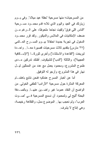 ‫ﻤﻥ ﺍﻟﻤﺴﺭﺤﻴﺎﺕ؛ ﻤﻨﻬﺎ ﻤﺴﺭﺤﻴﺔ "ﺤﻔﻠﺔ ﻋﻴﺩ ﻤﻴﻼﺩ". ﻭﻓﻲ ﻴـﻭﻡ‬
‫ﺯﻴﺎﺭﺘﻙ ﻓﻲ ﺍﻟﻌﻴﺩ ﻭﺍﻟﻴﻭﻡ ﺍﻟﺫﻱ ﺘﻼﻩ؛ ﻗﺩﻡ ﻤﺤﻤـﻭﺩ ﻤﺴـﺭﺤﻴﺔ‬
‫"ﺍﻟﻨﺎﺱ ﺍﻟﻠﻲ ﻓﻭﻕ" ﻭﻟﻘﻴﺕ ﻨﺠﺎﺤﺎ ﻤﻠﺤﻭﻅﺎ، ﻋﻠﻰ ﺍﻟـﺭﻏﻡ ﻤـﻥ‬
                 ‫ﹰ‬      ‫‪‬‬
‫ﻀﻌﻑ ﺍﻹﻤﻜﺎﻨﻴﺎﺕ ﻓﻲ ﺍﻟﻤﻼﺒﺱ ﻭﺍﻟﺩﻴﻜﻭﺭ. ﻭﻟﻘﺩ ﻗﺭﺭ ﻤﺤﻤـﻭﺩ‬
‫ﺍﻟﺩﺨﻭل ﻓﻲ ﺘﺠﺭﺒﺔ ﺠﺩﻴﺩﺓ ﺍﺤﺘﻔﺎﻻ ﺒﻴـﻭﻡ ﺍﻟﻤﺴـﺭﺡ ﺍﻟﻌـﺎﻟﻤﻲ‬
                       ‫ﹰ‬
‫)٧٢ ﻤﺎﺭﺱ( ﺒﺘﻘﺩﻴﻡ ﺜﻼﺙ ﻤﺴﺭﺤﻴﺎﺕ ﻗﺼﻴﺭﺓ ﻤ ‪‬ـﺎ.. ﻭﺍﺤـﺩﺓ‬
           ‫ﻌ‬
‫ﻟﺒﺭﻴﺨﺕ )"ﺍﻟﻘﺎﻋﺩﺓ ﻭﺍﻻﺴﺘﺜﻨﺎﺀ"( ﻭﺃﺨﺭﻯ ﻟﻠﻭﺭﻜـﺎ )"ﺍﻹﺴـﻜﺎﻓﻴﺔ‬
‫ﺍﻟﻌﺠﻴﺒﺔ"(، ﻭﺍﻟﺜﺎﻟﺜﺔ )"ﺍﻟﺩﺏ"( ﻟﺘﺸﻴﻜﻭﻑ. ﺃﻅﻨﻙ ﺘﺩﺭﻜﻴﻥ ﻤـﺩﻯ‬
‫ﻁﻤﻭﺡ ﺍﻟﻤﺸﺭﻭﻉ، ﻭﻤﺤﻤﻭﺩ ﻴﻌﻤل ﻤﻊ ﻋﺩﺩ ﻤﻥ ﺍﻟﻤﻤﺜﻠﻴﻥ ﻟﻴـل‬
                ‫ﻨﻬﺎﺭ ﻓﻲ ﻫﺫﺍ ﺍﻟﻤﺸﺭﻭﻉ، ﻭﺃﺭﺠﻭ ﻟﻪ ﺍﻟﺘﻭﻓﻴﻕ.‬
‫ﺃﻤﺎ ﻋﻥ ﺃﺨﺒﺎﺭ ﺍﻟﻤﺴﺭﺡ ﻋﻨﺩﻜﻡ؛ ﻓﻨﺤﻥ ﻨﺘﺎﺒﻊ ﺒﺎﻫﺘﻤـﺎﻡ‬
‫ﺍﻟﻤﻌﺭﻜﺔ ﺍﻟﻤﺜﺎﺭﺓ ﺤﻭل ﻤﺴﺭﺤﻴﺔ "ﺍﻷﺭﺍﻨﺏ" ﻟﻠﻁﻔﻲ ﺍﻟﺨﻭﻟﻲ. ﻤﻥ‬
‫ﺍﻟﻭﺍﻀﺢ ﺃﻥ ﺍﻟﻨﻘﺎﺩ ﻋﻤﻭﻤﺎ ﻏﻴﺭ ﺭﺍﻀـﻴﻥ ﻋﻨﻬـﺎ. ﻭﺒﺎﻟﺼـﺩﻓﺔ‬
                             ‫‪‬‬
‫ﺍﻟﺒﺤﺘﺔ ﺃﺘﻴﺢ ﻟﻲ ﻭﻟﻤﺤﻤﻭﺩ ﺃﻥ ﻨﺴﻤﻊ ﺍﻟﻤﺴﺭﺤﻴﺔ ﻓـﻲ "ﺼـﻭﺕ‬
                                         ‫ٌ‬
‫ﺍﻟﻌﺭﺏ"، ﻭﻟﻡ ﻨﻌﺠﺏ ﺒﻬﺎ.. ﺍﻟﻤﻭﻀﻭﻉ ﻤﻤل، ﻭﺍﻟﻔﻜﺎﻫﺔ ﺭﺨﻴﺼﺔ،‬
                                  ‫ﻭﻫﻲ ﺇﻨﺘﺎﺝ ﻻ ﻴﺸﺭﻑ.‬




‫٦٣٢‬
 