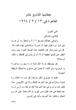 ‫ﺨﻁﺎﺒﻬﺎ ﺍﻟﺘﺎﺴﻊ ﻋﺸﺭ‬
        ‫ﺍﻟﻘﺎﻫﺭﺓ ﻓﻲ ٣١ / ٣ / ٤٦٩١‬

                                     ‫ﺃﺨﻲ ﺍﻟﻌﺯﻴﺯ:‬
                                 ‫ﻗﺒﻼﺘﻲ ﻭﺃﺸﻭﺍﻗﻲ.‬
‫ﻭﺼﻠﻨﻲ ﺨﻁﺎﺒﻙ ﺒﺘﺎﺭﻴﺦ ٦ / ٣، ﻭﻻﺤﻅـﺕ ﺃﻥ ﻫـﺫﻩ‬
‫ﻫﻲ ﺃﻭل ﻤﺭﺓ ﻨﻘﻭل ﻓﻴﻬﺎ "ﻴﺎ ﺃﻤﻭﺭﺓ"، ﻭﺘﻨﺎﺩﻴﻨﻨﻲ ﺒﻬﺫﻩ ﺍﻟﺼـﻔﺔ.‬
‫ﻗل ﻟﻲ ﺒﺼﺭﺍﺤﺔ: ﻫل ﺍﻜﺘﺸﻔﺕ ﻫﺫﻩ ﺍﻟﺼﻔﺔ ﺃﺨﻴﺭﺍ، ﺒﺼـﺭﻑ‬
        ‫‪‬‬
‫ﺍﻟﻨﻅﺭ ﻋﻥ ﻜﻭﻨﻬﺎ ﺤﻘﻴﻘﻴﺔ ﺃﻡ ﻻ، ﺃﻡ ﺃﻥ ﺼﻭﺭﺘﻲ ﺃﻗﻨﻌﺘﻙ ﺒـﺫﻟﻙ،‬
                                                 ‫ﺃﻡ ﻤﺎﺫﺍ؟!‬
‫ﻫل ﻴﻀﺎﻴﻘﻙ ﻫـﺫﺍ ﺍﻟﻜـﻼﻡ؟ ﺇﻨـﻪ ﻤﺠـﺭﺩ ﻤﺩﺍﻋﺒـﺔ‬
‫ﻴﺎ ﻋﺯﻴﺯﻱ، ﻭﺇﻥ ﻜﺎﻨﺕ ﻻ ﺘﺼل ﺇﻟﻰ ﻤﺴﺘﻭﻯ ﻤﺩﺍﻋﺒﺎﺘﻙ ﺍﻟﺭﻗﻴﻘﺔ‬
                                                   ‫ﺍﻟﺤﻨﻭﻨﺔ.‬
‫ﻁﺒﻌﺎ ﻴﺎ ﻋﺯﻴﺯﻱ ﺃﺫﻜﺭ ﻤﻭﻋﺩﻨﺎ ﻜل ﻤﺴـﺎﺀ ﺍﻟﻌﺎﺸـﺭﺓ‬
                                        ‫‪‬‬
‫ﺘﻤﺎﻤﺎ، ﻭﻤﺎﺯﻟﺕ ﻓﻲ ﻫﺫﺍ ﺍﻟﻤﻭﻋﺩ ﺃﻗﺎﺒﻠﻙ ﻭﺃﻨﺎ ﻓﻲ ﺍﻷﺘﻭﺒﻴﺱ. ﻤﺎﺫﺍ‬
                                                    ‫‪‬‬
‫ﺘﻔﻌل ﺃﻨﺕ ﻴﺎ ﺘﺭﻯ ﻓﻲ ﻫﺫﺍ ﺍﻟﻤﻭﻋﺩ؟ ﺇﻨﻙ ﻟﻡ ﺘﻜﺘـﺏ ﻟـﻲ ﺃﺒـﺩﺍ‬
 ‫‪‬‬
‫ﻋﻤﺎ ﺘﻔﻌﻠﻪ ﻓﻲ ﻫﺫﻩ ﺍﻟﻔﺘﺭﺓ ﻤﻥ ﺍﻟﻴﻭﻡ، ﺃﻡ ﺃﻨﻙ ﻤﻌﺘﺎﺩ ﻋﻠﻰ ﺍﻟﻨـﻭﻡ‬
               ‫ﺍﻟﻤﺒﻜﺭ ﻭﺘﻨﺘﻅﺭ ﻫﺫﺍ ﺍﻟﻤﻭﻋﺩ ﻭﺃﻨﺕ ﻓﻲ ﺍﻟﺴﺭﻴﺭ.‬

‫٩٣٢‬
 