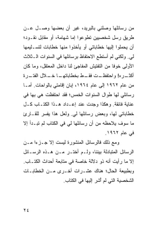 ‫ﻤﻥ ﺭﺴﺎﺌﻠﻬﺎ ﻭﺼﻠﻨﻲ ﺒﺎﻟﺒﺭﻴﺩ، ﻏﻴﺭ ﺃﻥ ﺒﻌﻀﻬﺎ ﻭﺼـل ﻋـﻥ‬
‫ﻁﺭﻴﻕ ﺭﺴل ﺸﺨﺼﻴﻴﻥ ﺘﻁﻭﻋﻭﺍ ﺇﻤﺎ ﺸﻬﺎﻤﺔ، ﺃﻭ ﻤﻘﺎﺒل ﻨﻘـﻭﺩ؛‬
‫ﺃﻥ ﻴﺤﻤﻠﻭﺍ ﺇﻟﻴﻬﺎ ﺨﻁﺎﺒﺎﺘﻲ ﺃﻭ ﻴﺄﺨﺫﻭﺍ ﻤﻨﻬﺎ ﺨﻁﺎﺒﺎﺕ ﻟﺘﺴـﻠﻴﻤﻬﺎ‬
‫ﻟﻲ. ﻭﻟﻜﻨﻲ ﻟﻡ ﺃﺴﺘﻁﻊ ﺍﻻﺤﺘﻔﺎﻅ ﺒﺭﺴﺎﺌﻠﻬﺎ ﻓﻲ ﺍﻟﺴﻨﻭﺍﺕ ﺍﻟـﺜﻼﺙ‬
‫ﺍﻷﻭﻟﻰ ﺨﻭﻓﺎ ﻤﻥ ﺍﻟﺘﻔﺘﻴﺵ ﺍﻟﻤﻔﺎﺠﺊ ﻟﻨﺎ ﺩﺍﺨل ﺍﻟﻤﻌﺘﻘل، ﻭﻤﺎ ﻜﺎﻥ‬
                                              ‫ﹰ‬
‫ـﺭﺓ‬
  ‫ـﺎ ـﻼل ﺍﻟﻔﺘـ‬
          ‫ـﺕ ـﻁ ﺒﺨﻁﺎﺒﺎﺘﻬـ ﺨـ‬
                        ‫ـﺭﻩ! ﻭﺍﺤﺘﻔﻅـ ﻓﻘـ‬
                                       ‫ﺃﻜﺜـ‬
‫ﻤﻥ ﻋﺎﻡ ٢٦٩١ ﺇﻟﻰ ﻋﺎﻡ ٤٦٩١، ﺇﺒﺎﻥ ﺇﻗﺎﻤﺘﻲ ﺒﺎﻟﻭﺍﺤﺎﺕ. ﺃﻤـﺎ‬
‫ﺭﺴﺎﺌﻠﻲ ﻟﻬﺎ ﻁﻭﺍل ﺍﻟﺴﻨﻭﺍﺕ ﺍﻟﺨﻤﺱ؛ ﻓﻘﺩ ﺍﺤﺘﻔﻅﺕ ﻫﻲ ﺒﻬﺎ ﻓﻲ‬
‫ﻋﻨﺎﻴﺔ ﻓﺎﺌﻘﺔ. ﻭﻫﻜﺫﺍ ﻭﺠﺩﺕ ﻋﻨﺩ ﺇﻋـﺩﺍﺩ ﻫـﺫﺍ ﺍﻟﻜﺘـﺎﺏ ﻜـل‬
‫ﺨﻁﺎﺒﺎﺘﻲ ﻟﻬﺎ، ﻭﺒﻌﺽ ﺭﺴﺎﺌﻠﻬﺎ ﻟﻲ. ﻭﻟﻌل ﻫﺫﺍ ﻴﻔﺴﺭ ﻟﻠﻘـﺎﺭﺉ‬
‫ﻤﺎ ﺴﻭﻑ ﻴﻼﺤﻅﻪ ﻤﻥ ﺃﻥ ﺭﺴﺎﺌﻠﻬﺎ ﻟﻲ ﻓﻲ ﺍﻟﻜﺘﺎﺏ ﻟﻡ ﺘﺒـﺩﺃ ﺇﻻ‬
                                        ‫ﻓﻲ ﻋﺎﻡ ٢٦٩١.‬
‫ﻭﻤﻊ ﺫﻟﻙ ﻓﺎﻟﺭﺴﺎﺌل ﺍﻟﻤﻨﺸﻭﺭﺓ ﻟﻴﺴﺕ ﺇﻻ ﺠـﺯﺀﺍ ﻤـﻥ‬
     ‫‪‬‬
‫ﺍﻟﺭﺴﺎﺌل ﺍﻟﻤﺘﺒﺎﺩﻟﺔ ﺒﻴﻨﻨﺎ، ﻭﻟـﻡ ﺃﺨﺘـﺭ ﻤـﻥ ﻫـﺫﻩ ﺍﻟﺭﺴـﺎﺌل‬
‫ﺇﻻ ﻤﺎ ﺭﺃﻴﺕ ﺃﻨﻪ ﺫﻭ ﺩﻻﻟﺔ ﺨﺎﺼﺔ ﻓﻲ ﻤﺘﺎﺒﻌﺔ ﺃﺤﺩﺍﺙ ﺍﻟﻜﺘـﺎﺏ.‬
‫ﻭﺒﻁﺒﻴﻌﺔ ﺍﻟﺤﺎل؛ ﻫﻨﺎﻙ ﻋﺸـﺭﺍﺕ ﺃﺨـﺭﻯ ﻤـﻥ ﺍﻟﺨﻁﺎﺒـﺎﺕ‬
                   ‫ﺍﻟﺸﺨﺼﻴﺔ ﺍﻟﺘﻲ ﻟﻡ ﺃﺸﺭ ﺇﻟﻴﻬﺎ ﻓﻲ ﺍﻟﻜﺘﺎﺏ.‬
                                      ‫ُ‬




‫٤٢‬
 