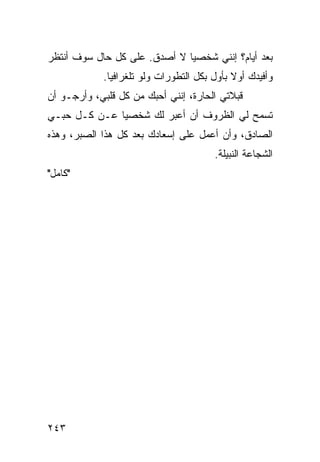 ‫ﺒﻌﺩ ﺃﻴﺎﻡ؟ ﺇﻨﻨﻲ ﺸﺨﺼﻴﺎ ﻻ ﺃﺼﺩﻕ. ﻋﻠﻰ ﻜل ﺤﺎل ﺴﻭﻑ ﺃﻨﺘﻅﺭ‬
                              ‫‪‬‬
            ‫ﻭﺃﻓﻴﺩﻙ ﺃﻭﻻ ﺒﺄﻭل ﺒﻜل ﺍﻟﺘﻁﻭﺭﺍﺕ ﻭﻟﻭ ﺘﻠﻐﺭﺍﻓﻴﺎ.‬
              ‫‪‬‬                             ‫ﹰ‬
‫ﻗﺒﻼﺘﻲ ﺍﻟﺤﺎﺭﺓ، ﺇﻨﻨﻲ ﺃﺤﺒﻙ ﻤﻥ ﻜل ﻗﻠﺒﻲ، ﻭﺃﺭﺠـﻭ ﺃﻥ‬
‫ﺘﺴﻤﺢ ﻟﻲ ﺍﻟﻅﺭﻭﻑ ﺃﻥ ﺃﻋﺒﺭ ﻟﻙ ﺸﺨﺼﻴﺎ ﻋـﻥ ﻜـل ﺤﺒـﻲ‬
              ‫‪‬‬
‫ﺍﻟﺼﺎﺩﻕ، ﻭﺃﻥ ﺃﻋﻤل ﻋﻠﻰ ﺇﺴﻌﺎﺩﻙ ﺒﻌﺩ ﻜل ﻫﺫﺍ ﺍﻟﺼﺒﺭ، ﻭﻫﺫﻩ‬
                                       ‫ﺍﻟﺸﺠﺎﻋﺔ ﺍﻟﻨﺒﻴﻠﺔ.‬
‫"ﻜﺎﻤل"‬




‫٣٤٢‬
 