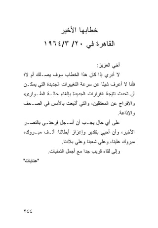 ‫ﺨﻁﺎﺒﻬﺎ ﺍﻷﺨﻴﺭ‬
           ‫ﺍﻟﻘﺎﻫﺭﺓ ﻓﻲ ٠٢/ ٣/٤٦٩١‬

                                    ‫ﺃﺨﻲ ﺍﻟﻌﺯﻴﺯ:‬
‫ﻻ ﺃﺩﺭﻱ ﺇﺫﺍ ﻜﺎﻥ ﻫﺫﺍ ﺍﻟﺨﻁﺎﺏ ﺴﻭﻑ ﻴﺼـﻠﻙ ﺃﻡ ﻻ؛‬
‫ﻓﺄﻨﺎ ﻻ ﺃﻋﺭﻑ ﺸﻴﺌﺎ ﻋﻥ ﺴﺭﻋﺔ ﺍﻟﺘﻐﻴﻴﺭﺍﺕ ﺍﻟﺠﺩﻴﺩﺓ ﺍﻟﺘﻲ ﻴﻤﻜـﻥ‬
                                      ‫ً‬
‫ﺃﻥ ﺘﺤﺩﺙ ﻨﺘﻴﺠﺔ ﺍﻟﻘﺭﺍﺭﺍﺕ ﺍﻟﺠﺩﻴﺩﺓ ﺒﺈﻟﻐﺎﺀ ﺤﺎﻟـﺔ ﺍﻟﻁـﻭﺍﺭﺉ،‬
‫ﻭﺍﻹﻓﺭﺍﺝ ﻋﻥ ﺍﻟﻤﻌﺘﻘﻠﻴﻥ، ﻭﺍﻟﺘﻲ ﺃﺫﻴﻌﺕ ﺒﺎﻷﻤﺱ ﻓﻲ ﺍﻟﺼـﺤﻑ‬
                    ‫ُ‬
                                              ‫ﻭﺍﻹﺫﺍﻋﺔ.‬
‫ﻋﻠﻰ ﺃﻱ ﺤﺎل ﻴﺠـﺏ ﺃﻥ ﺃﺴـﺠل ﻓﺭﺤﺘـﻲ ﺒﺎﻟﻨﺼـﺭ‬
‫ﺍﻷﺨﻴﺭ، ﻭﺃﻥ ﺃﺤﻴﻲ ﺒﺘﻘﺩﻴﺭ ﻭﺇﻋﺯﺍﺯ ﺃﺒﻁﺎﻟﻨﺎ. ﺃﻟـﻑ ﻤﺒـﺭﻭﻙ،‬
                   ‫ﻤﺒﺭﻭﻙ ﻋﻠﻴﻨﺎ، ﻭﻋﻠﻰ ﺸﻌﺒﻨﺎ ﻭﻋﻠﻰ ﺒﻼﺩﻨﺎ.‬
            ‫ﻭﺇﻟﻰ ﻟﻘﺎﺀ ﻗﺭﻴﺏ ﺠﺩﺍ ﻤﻊ ﺃﺠﻤل ﺍﻟﺘﻤﻨﻴﺎﺕ.‬
                               ‫‪‬‬
‫"ﻋﻨﺎﻴﺎﺕ"‬




‫٤٤٢‬
 