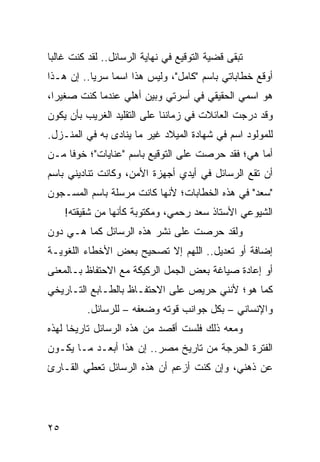 ‫ﺘﺒﻘﻰ ﻗﻀﻴﺔ ﺍﻟﺘﻭﻗﻴﻊ ﻓﻲ ﻨﻬﺎﻴﺔ ﺍﻟﺭﺴﺎﺌل.. ﻟﻘﺩ ﻜﻨﺕ ﻏﺎﻟﺒﺎ‬
 ‫‪‬‬
‫ﺃﻭﻗﻊ ﺨﻁﺎﺒﺎﺘﻲ ﺒﺎﺴﻡ "ﻜﺎﻤل"، ﻭﻟﻴﺱ ﻫﺫﺍ ﺍﺴﻤﺎ ﺴﺭﻴﺎ.. ﺇﻥ ﻫـﺫﺍ‬
           ‫‪‬‬    ‫‪‬‬
‫ﻫﻭ ﺍﺴﻤﻲ ﺍﻟﺤﻘﻴﻘﻲ ﻓﻲ ﺃﺴﺭﺘﻲ ﻭﺒﻴﻥ ﺃﻫﻠﻲ ﻋﻨﺩﻤﺎ ﻜﻨﺕ ﺼﻐﻴﺭﺍ،‬
  ‫‪‬‬
‫ﻭﻗﺩ ﺩﺭﺠﺕ ﺍﻟﻌﺎﺌﻼﺕ ﻓﻲ ﺯﻤﺎﻨﻨﺎ ﻋﻠﻰ ﺍﻟﺘﻘﻠﻴﺩ ﺍﻟﻐﺭﻴﺏ ﺒﺄﻥ ﻴﻜﻭﻥ‬
‫ﻟﻠﻤﻭﻟﻭﺩ ﺍﺴﻡ ﻓﻲ ﺸﻬﺎﺩﺓ ﺍﻟﻤﻴﻼﺩ ﻏﻴﺭ ﻤﺎ ﻴﻨﺎﺩﻯ ﺒﻪ ﻓﻲ ﺍﻟﻤﻨـﺯل.‬
‫ﺃﻤﺎ ﻫﻲ؛ ﻓﻘﺩ ﺤﺭﺼﺕ ﻋﻠﻰ ﺍﻟﺘﻭﻗﻴﻊ ﺒﺎﺴﻡ "ﻋﻨﺎﻴﺎﺕ"؛ ﺨﻭﻓﺎ ﻤـﻥ‬
     ‫ﹰ‬
‫ﺃﻥ ﺘﻘﻊ ﺍﻟﺭﺴﺎﺌل ﻓﻲ ﺃﻴﺩﻱ ﺃﺠﻬﺯﺓ ﺍﻷﻤﻥ، ﻭﻜﺎﻨﺕ ﺘﻨﺎﺩﻴﻨﻲ ﺒﺎﺴﻡ‬
‫"ﺴﻌﺩ" ﻓﻲ ﻫﺫﻩ ﺍﻟﺨﻁﺎﺒﺎﺕ؛ ﻷﻨﻬﺎ ﻜﺎﻨﺕ ﻤﺭﺴﻠﺔ ﺒﺎﺴﻡ ﺍﻟﻤﺴـﺠﻭﻥ‬
     ‫ﺍﻟﺸﻴﻭﻋﻲ ﺍﻷﺴﺘﺎﺫ ﺴﻌﺩ ﺭﺤﻤﻲ، ﻭﻤﻜﺘﻭﺒﺔ ﻜﺄﻨﻬﺎ ﻤﻥ ﺸﻘﻴﻘﺘﻪ!‬
‫ﻭﻟﻘﺩ ﺤﺭﺼﺕ ﻋﻠﻰ ﻨﺸﺭ ﻫﺫﻩ ﺍﻟﺭﺴﺎﺌل ﻜﻤﺎ ﻫـﻲ ﺩﻭﻥ‬
‫ﺇﻀﺎﻓﺔ ﺃﻭ ﺘﻌﺩﻴل.. ﺍﻟﻠﻬﻡ ﺇﻻ ﺘﺼﺤﻴﺢ ﺒﻌﺽ ﺍﻷﺨﻁﺎﺀ ﺍﻟﻠﻐﻭﻴـﺔ‬
‫ﺃﻭ ﺇﻋﺎﺩﺓ ﺼﻴﺎﻏﺔ ﺒﻌﺽ ﺍﻟﺠﻤل ﺍﻟﺭﻜﻴﻜﺔ ﻤﻊ ﺍﻻﺤﺘﻔﺎﻅ ﺒـﺎﻟﻤﻌﻨﻰ‬
‫ﻜﻤﺎ ﻫﻭ؛ ﻷﻨﻨﻲ ﺤﺭﻴﺹ ﻋﻠﻰ ﺍﻻﺤﺘﻔـﺎﻅ ﺒﺎﻟﻁـﺎﺒﻊ ﺍﻟﺘـﺎﺭﻴﺨﻲ‬
          ‫ﻭﺍﻹﻨﺴﺎﻨﻲ – ﺒﻜل ﺠﻭﺍﻨﺏ ﻗﻭﺘﻪ ﻭﻀﻌﻔﻪ – ﻟﻠﺭﺴﺎﺌل.‬
‫ﻭﻤﻌﻪ ﺫﻟﻙ ﻓﻠﺴﺕ ﺃﻗﺼﺩ ﻤﻥ ﻫﺫﻩ ﺍﻟﺭﺴﺎﺌل ﺘﺎﺭﻴﺨﺎ ﻟﻬﺫﻩ‬
      ‫ﹰ‬
‫ﺍﻟﻔﺘﺭﺓ ﺍﻟﺤﺭﺠﺔ ﻤﻥ ﺘﺎﺭﻴﺦ ﻤﺼﺭ.. ﺇﻥ ﻫﺫﺍ ﺃﺒﻌـﺩ ﻤـﺎ ﻴﻜـﻭﻥ‬
‫ﻋﻥ ﺫﻫﻨﻲ، ﻭﺇﻥ ﻜﻨﺕ ﺃﺯﻋﻡ ﺃﻥ ﻫﺫﻩ ﺍﻟﺭﺴﺎﺌل ﺘﻌﻁﻲ ﺍﻟﻘـﺎﺭﺉ‬




‫٥٢‬
 