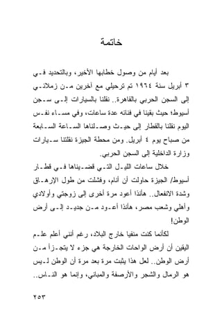 ‫ﺨﺎﺘﻤﺔ‬

‫ﺒﻌﺩ ﺃﻴﺎﻡ ﻤﻥ ﻭﺼﻭل ﺨﻁﺎﺒﻬﺎ ﺍﻷﺨﻴﺭ، ﻭﺒﺎﻟﺘﺤﺩﻴﺩ ﻓـﻲ‬
‫٣ ﺃﺒﺭﻴل ﺴﻨﺔ ٤٦٩١ ﺘﻡ ﺘﺭﺤﻴﻠﻲ ﻤﻊ ﺁﺨﺭﻴﻥ ﻤـﻥ ﺯﻤﻼﺌـﻲ‬
‫ﺇﻟﻰ ﺍﻟﺴﺠﻥ ﺍﻟﺤﺭﺒﻲ ﺒﺎﻟﻘﺎﻫﺭﺓ.. ﻨﻘﻠﻨﺎ ﺒﺎﻟﺴﻴﺎﺭﺍﺕ ﺇﻟـﻰ ﺴـﺠﻥ‬
‫ﺃﺴﻴﻭﻁ؛ ﺤﻴﺙ ﺒﻘﻴﻨﺎ ﻓﻲ ﻓﻨﺎﺌﻪ ﻋﺩﺓ ﺴﺎﻋﺎﺕ، ﻭﻓﻲ ﻤﺴـﺎﺀ ﻨﻔـﺱ‬
‫ﺍﻟﻴﻭﻡ ﻨﻘﻠﻨﺎ ﺒﺎﻟﻘﻁﺎﺭ ﺇﻟﻰ ﺤﻴـﺙ ﻭﺼـﻠﻨﺎﻫﺎ ﺍﻟﺴـﺎﻋﺔ ﺍﻟﺴـﺎﺒﻌﺔ‬
                                               ‫ﹸ‬
‫ﻤﻥ ﺼﺒﺎﺡ ﻴﻭﻡ ٤ ﺃﺒﺭﻴل. ﻭﻤﻥ ﻤﺤﻁﺔ ﺍﻟﺠﻴﺯﺓ ﻨﻘﻠﺘﻨﺎ ﺴـﻴﺎﺭﺍﺕ‬
                       ‫ﻭﺯﺍﺭﺓ ﺍﻟﺩﺍﺨﻠﻴﺔ ﺇﻟﻰ ﺍﻟﺴﺠﻥ ﺍﻟﺤﺭﺒﻲ.‬
‫ﺨﻼل ﺴﺎﻋﺎﺕ ﺍﻟﻠﻴـل ﺍﻟﺘـﻲ ﻗﻀـﻴﻨﺎﻫﺎ ﻓـﻲ ﻗﻁـﺎﺭ‬
‫ﺃﺴﻴﻭﻁ/ ﺍﻟﺠﻴﺯﺓ ﺤﺎﻭﻟﺕ ﺃﻥ ﺃﻨﺎﻡ، ﻭﻓﺸﻠﺕ ﻤﻥ ﻁﻭل ﺍﻹﺭﻫـﺎﻕ‬
‫ﻭﺸﺩﺓ ﺍﻻﻨﻔﻌﺎل.. ﻫﺄﻨﺫﺍ ﺃﻋﻭﺩ ﻤﺭﺓ ﺃﺨﺭﻯ ﺇﻟﻰ ﺯﻭﺠﺘﻲ ﻭﺃﻭﻻﺩﻱ‬
‫ﻭﺃﻫﻠﻲ ﻭﺸﻌﺏ ﻤﺼﺭ، ﻫﺄﻨﺫﺍ ﺃﻋـﻭﺩ ﻤـﻥ ﺠﺩﻴـﺩ ﺇﻟـﻰ ﺃﺭﺽ‬
                                                  ‫ﺍﻟﻭﻁﻥ!‬
‫ﻟﻜﺄﻨﻤﺎ ﻜﻨﺕ ﻤﻨﻔﻴﺎ ﺨﺎﺭﺝ ﺍﻟﺒﻼﺩ، ﺭﻏﻡ ﺃﻨﻨﻲ ﺃﻋﻠﻡ ﻋﻠـﻡ‬
                                ‫‪‬‬
‫ﺍﻟﻴﻘﻴﻥ ﺃﻥ ﺃﺭﺽ ﺍﻟﻭﺍﺤﺎﺕ ﺍﻟﺨﺎﺭﺠﺔ ﻫﻲ ﺠﺯﺀ ﻻ ﻴﺘﺠـﺯﺃ ﻤـﻥ‬
‫ﺃﺭﺽ ﺍﻟﻭﻁﻥ.. ﻟﻌل ﻫﺫﺍ ﻴﺜﺒﺕ ﻤﺭﺓ ﺒﻌﺩ ﻤﺭﺓ ﺃﻥ ﺍﻟﻭﻁﻥ ﻟـﻴﺱ‬
‫ﻫﻭ ﺍﻟﺭﻤﺎل ﻭﺍﻟﺸﺠﺭ ﻭﺍﻷﺭﺼﻔﺔ ﻭﺍﻟﻤﺒﺎﻨﻲ، ﻭﺇﻨﻤﺎ ﻫﻭ ﺍﻟﻨـﺎﺱ..‬

‫٣٥٢‬
 