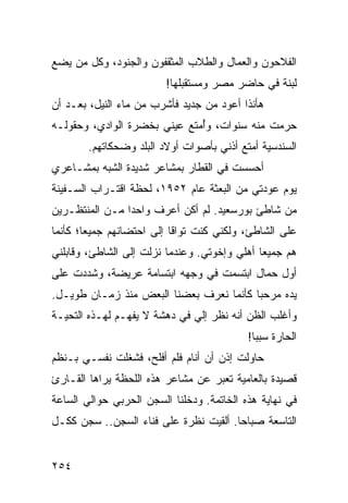 ‫ﺍﻟﻔﻼﺤﻭﻥ ﻭﺍﻟﻌﻤﺎل ﻭﺍﻟﻁﻼﺏ ﺍﻟﻤﺜﻘﻔﻭﻥ ﻭﺍﻟﺠﻨﻭﺩ، ﻭﻜل ﻤﻥ ﻴﻀﻊ‬
                         ‫ﻟﺒﻨﺔ ﻓﻲ ﺤﺎﻀﺭ ﻤﺼﺭ ﻭﻤﺴﺘﻘﺒﻠﻬﺎ!‬
‫ﻫﺄﻨﺫﺍ ﺃﻋﻭﺩ ﻤﻥ ﺠﺩﻴﺩ ﻓﺄﺸﺭﺏ ﻤﻥ ﻤﺎﺀ ﺍﻟﻨﻴل، ﺒﻌـﺩ ﺃﻥ‬
‫ﺤﺭﻤﺕ ﻤﻨﻪ ﺴﻨﻭﺍﺕ، ﻭﺃﻤﺘﻊ ﻋﻴﻨﻲ ﺒﺨﻀﺭﺓ ﺍﻟﻭﺍﺩﻱ، ﻭﺤﻘﻭﻟـﻪ‬
                              ‫ُ‬
        ‫ﺍﻟﺴﻨﺩﺴﻴﺔ ﺃﻤﺘﻊ ﺃﺫﻨﻲ ﺒﺄﺼﻭﺍﺕ ﺃﻭﻻﺩ ﺍﻟﺒﻠﺩ ﻭﻀﺤﻜﺎﺘﻬﻡ.‬
‫ﺃﺤﺴﺴﺕ ﻓﻲ ﺍﻟﻘﻁﺎﺭ ﺒﻤﺸﺎﻋﺭ ﺸﺩﻴﺩﺓ ﺍﻟﺸﺒﻪ ﺒﻤﺸـﺎﻋﺭﻱ‬
‫ﻴﻭﻡ ﻋﻭﺩﺘﻲ ﻤﻥ ﺍﻟﺒﻌﺜﺔ ﻋﺎﻡ ٢٥٩١، ﻟﺤﻅﺔ ﺍﻗﺘـﺭﺍﺏ ﺍﻟﺴـﻔﻴﻨﺔ‬
‫ﻤﻥ ﺸﺎﻁﺊ ﺒﻭﺭﺴﻌﻴﺩ. ﻟﻡ ﺃﻜﻥ ﺃﻋﺭﻑ ﻭﺍﺤﺩﺍ ﻤـﻥ ﺍﻟﻤﻨﺘﻅـﺭﻴﻥ‬
                ‫‪‬‬
‫ﻋﻠﻰ ﺍﻟﺸﺎﻁﺊ، ﻭﻟﻜﻨﻲ ﻜﻨﺕ ﺘﻭﺍﻗﺎ ﺇﻟﻰ ﺍﺤﺘﻀﺎﻨﻬﻡ ﺠﻤﻴﻌﺎ؛ ﻜﺄﻨﻤﺎ‬
        ‫‪‬‬                  ‫ﹰ‬
‫ﻫﻡ ﺠﻤﻴﻌﺎ ﺃﻫﻠﻲ ﻭﺇﺨﻭﺘﻲ. ﻭﻋﻨﺩﻤﺎ ﻨﺯﻟﺕ ﺇﻟﻰ ﺍﻟﺸﺎﻁﺊ، ﻭﻗﺎﺒﻠﻨﻲ‬
                                              ‫‪‬‬
‫ﺃﻭل ﺤﻤﺎل ﺍﺒﺘﺴﻤﺕ ﻓﻲ ﻭﺠﻬﻪ ﺍﺒﺘﺴﺎﻤﺔ ﻋﺭﻴﻀﺔ، ﻭﺸﺩﺩﺕ ﻋﻠﻰ‬
‫ﻴﺩﻩ ﻤﺭﺤﺒﺎ ﻜﺄﻨﻤﺎ ﻨﻌﺭﻑ ﺒﻌﻀﻨﺎ ﺍﻟﺒﻌﺽ ﻤﻨﺫ ﺯﻤـﺎﻥ ﻁﻭﻴـل.‬
                                         ‫‪‬‬
‫ﻭﺃﻏﻠﺏ ﺍﻟﻅﻥ ﺃﻨﻪ ﻨﻅﺭ ﺇﻟﻲ ﻓﻲ ﺩﻫﺸﺔ ﻻ ﻴﻔﻬـﻡ ﻟﻬـﺫﻩ ﺍﻟﺘﺤﻴـﺔ‬
                                           ‫ﺍﻟﺤﺎﺭﺓ ﺴﺒﺒﺎ!‬
                                             ‫‪‬‬
‫ﺤﺎﻭﻟﺕ ﺇﺫﻥ ﺃﻥ ﺃﻨﺎﻡ ﻓﻠﻡ ﺃﻓﻠﺢ، ﻓﺸﻐﻠﺕ ﻨﻔﺴـﻲ ﺒـﻨﻅﻡ‬
‫ﻗﺼﻴﺩﺓ ﺒﺎﻟﻌﺎﻤﻴﺔ ﺘﻌﺒﺭ ﻋﻥ ﻤﺸﺎﻋﺭ ﻫﺫﻩ ﺍﻟﻠﺤﻅﺔ ﻴﺭﺍﻫﺎ ﺍﻟﻘـﺎﺭﺉ‬
‫ﻓﻲ ﻨﻬﺎﻴﺔ ﻫﺫﻩ ﺍﻟﺨﺎﺘﻤﺔ. ﻭﺩﺨﻠﻨﺎ ﺍﻟﺴﺠﻥ ﺍﻟﺤﺭﺒﻲ ﺤﻭﺍﻟﻲ ﺍﻟﺴﺎﻋﺔ‬
‫ﺍﻟﺘﺎﺴﻌﺔ ﺼﺒﺎﺤﺎ. ﺃﻟﻘﻴﺕ ﻨﻅﺭﺓ ﻋﻠﻰ ﻓﻨﺎﺀ ﺍﻟﺴﺠﻥ.. ﺴﺠﻥ ﻜﻜـل‬
                                       ‫‪‬‬


‫٤٥٢‬
 