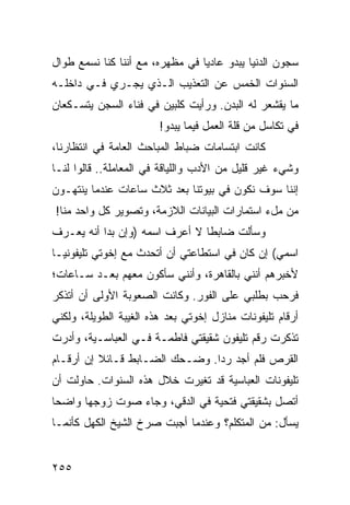 ‫ﺴﺠﻭﻥ ﺍﻟﺩﻨﻴﺎ ﻴﺒﺩﻭ ﻋﺎﺩﻴﺎ ﻓﻲ ﻤﻅﻬﺭﻩ، ﻤﻊ ﺃﻨﻨﺎ ﻜﻨﺎ ﻨﺴﻤﻊ ﻁﻭﺍل‬
                                 ‫‪‬‬
‫ﺍﻟﺴﻨﻭﺍﺕ ﺍﻟﺨﻤﺱ ﻋﻥ ﺍﻟﺘﻌﺫﻴﺏ ﺍﻟـﺫﻱ ﻴﺠـﺭﻱ ﻓـﻲ ﺩﺍﺨﻠـﻪ‬
‫ﻤﺎ ﻴﻘﺸﻌﺭ ﻟﻪ ﺍﻟﺒﺩﻥ. ﻭﺭﺃﻴﺕ ﻜﻠﺒﻴﻥ ﻓﻲ ﻓﻨﺎﺀ ﺍﻟﺴﺠﻥ ﻴﺘﺴـﻜﻌﺎﻥ‬
                        ‫ﻓﻲ ﺘﻜﺎﺴل ﻤﻥ ﻗﻠﺔ ﺍﻟﻌﻤل ﻓﻴﻤﺎ ﻴﺒﺩﻭ!‬
‫ﻜﺎﻨﺕ ﺍﺒﺘﺴﺎﻤﺎﺕ ﻀﺒﺎﻁ ﺍﻟﻤﺒﺎﺤﺙ ﺍﻟﻌﺎﻤﺔ ﻓﻲ ﺍﻨﺘﻅﺎﺭﻨﺎ،‬
‫ﻭﺸﻲﺀ ﻏﻴﺭ ﻗﻠﻴل ﻤﻥ ﺍﻷﺩﺏ ﻭﺍﻟﻠﻴﺎﻗﺔ ﻓﻲ ﺍﻟﻤﻌﺎﻤﻠﺔ.. ﻗﺎﻟﻭﺍ ﻟﻨـﺎ‬
‫ﺇﻨﻨﺎ ﺴﻭﻑ ﻨﻜﻭﻥ ﻓﻲ ﺒﻴﻭﺘﻨﺎ ﺒﻌﺩ ﺜﻼﺙ ﺴﺎﻋﺎﺕ ﻋﻨﺩﻤﺎ ﻴﻨﺘﻬـﻭﻥ‬
‫ﻤﻥ ﻤلﺀ ﺍﺴﺘﻤﺎﺭﺍﺕ ﺍﻟﺒﻴﺎﻨﺎﺕ ﺍﻟﻼﺯﻤﺔ، ﻭﺘﺼﻭﻴﺭ ﻜل ﻭﺍﺤﺩ ﻤﻨﺎ!‬
‫ﻭﺴﺄﻟﺕ ﻀﺎﺒﻁﺎ ﻻ ﺃﻋﺭﻑ ﺍﺴﻤﻪ )ﻭﺇﻥ ﺒﺩﺍ ﺃﻨﻪ ﻴﻌـﺭﻑ‬
                                ‫ﹰ‬
‫ﺍﺴﻤﻲ( ﺇﻥ ﻜﺎﻥ ﻓﻲ ﺍﺴﺘﻁﺎﻋﺘﻲ ﺃﻥ ﺃﺘﺤﺩﺙ ﻤﻊ ﺇﺨﻭﺘﻲ ﺘﻠﻴﻔﻭﻨ ‪‬ـﺎ‬
  ‫ﻴ‬
‫ﻷﺨﺒﺭﻫﻡ ﺃﻨﻨﻲ ﺒﺎﻟﻘﺎﻫﺭﺓ، ﻭﺃﻨﻨﻲ ﺴﺄﻜﻭﻥ ﻤﻌﻬﻡ ﺒﻌـﺩ ﺴـﺎﻋﺎﺕ؛‬
‫ﻓﺭﺤﺏ ﺒﻁﻠﺒﻲ ﻋﻠﻰ ﺍﻟﻔﻭﺭ. ﻭﻜﺎﻨﺕ ﺍﻟﺼﻌﻭﺒﺔ ﺍﻷﻭﻟﻰ ﺃﻥ ﺃﺘﺫﻜﺭ‬
‫ﺃﺭﻗﺎﻡ ﺘﻠﻴﻔﻭﻨﺎﺕ ﻤﻨﺎﺯل ﺇﺨﻭﺘﻲ ﺒﻌﺩ ﻫﺫﻩ ﺍﻟﻐﻴﺒﺔ ﺍﻟﻁﻭﻴﻠﺔ، ﻭﻟﻜﻨﻲ‬
‫ﺘﺫﻜﺭﺕ ﺭﻗﻡ ﺘﻠﻴﻔﻭﻥ ﺸﻘﻴﻘﺘﻲ ﻓﺎﻁﻤـﺔ ﻓـﻲ ﺍﻟﻌﺒﺎﺴـﻴﺔ، ﻭﺃﺩﺭﺕ‬
‫ﺍﻟﻘﺭﺹ ﻓﻠﻡ ﺃﺠﺩ ﺭﺩﺍ. ﻭﻀـﺤﻙ ﺍﻟﻀـﺎﺒﻁ ﻗـﺎﺌﻼ ﺇﻥ ﺃﺭﻗـﺎﻡ‬
          ‫ﹰ‬                     ‫‪‬‬
‫ﺘﻠﻴﻔﻭﻨﺎﺕ ﺍﻟﻌﺒﺎﺴﻴﺔ ﻗﺩ ﺘﻐﻴﺭﺕ ﺨﻼل ﻫﺫﻩ ﺍﻟﺴﻨﻭﺍﺕ. ﺤﺎﻭﻟﺕ ﺃﻥ‬
‫ﺃﺘﺼل ﺒﺸﻘﻴﻘﺘﻲ ﻓﺘﺤﻴﺔ ﻓﻲ ﺍﻟﺩﻗﻲ، ﻭﺠﺎﺀ ﺼﻭﺕ ﺯﻭﺠﻬﺎ ﻭﺍﻀﺤﺎ‬
 ‫‪‬‬
‫ﻴﺴﺄل: ﻤﻥ ﺍﻟﻤﺘﻜﻠﻡ؟ ﻭﻋﻨﺩﻤﺎ ﺃﺠﺒﺕ ﺼﺭﺥ ﺍﻟﺸﻴﺦ ﺍﻟﻜﻬل ﻜﺄﻨﻤـﺎ‬


‫٥٥٢‬
 