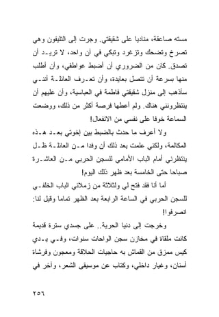 ‫ﻤﺴﺘﻪ ﺼﺎﻋﻘﺔ، ﻤﻨﺎﺩﻴﺎ ﻋﻠﻰ ﺸﻘﻴﻘﺘﻲ. ﻭﺠﺭﺕ ﺇﻟﻰ ﺍﻟﺘﻠﻴﻔﻭﻥ ﻭﻫﻲ‬
                                   ‫‪‬‬
‫ﺘﺼﺭﺥ ﻭﺘﻀﺤﻙ ﻭﺘﺯﻏﺭﺩ ﻭﺘﺒﻜﻲ ﻓﻲ ﺁﻥ ﻭﺍﺤﺩ، ﻻ ﺘﺭﻴـﺩ ﺃﻥ‬
‫ﺘﺼﺩﻕ. ﻜﺎﻥ ﻤﻥ ﺍﻟﻀﺭﻭﺭﻱ ﺃﻥ ﺃﻀﺒﻁ ﻋﻭﺍﻁﻔﻲ، ﻭﺃﻥ ﺃﻁﻠﺏ‬
‫ﻤﻨﻬﺎ ﺒﺴﺭﻋﺔ ﺃﻥ ﺘﺘﺼل ﺒﻌﺎﻴﺩﺓ، ﻭﺃﻥ ﺘﻌـﺭﻑ ﺍﻟﻌﺎﺌﻠـﺔ ﺃﻨﻨـﻲ‬
‫ﺴﺄﺫﻫﺏ ﺇﻟﻰ ﻤﻨﺯل ﺸﻘﻴﻘﺘﻲ ﻓﺎﻁﻤﺔ ﻓﻲ ﺍﻟﻌﺒﺎﺴﻴﺔ، ﻭﺃﻥ ﻋﻠﻴﻬﻡ ﺃﻥ‬
‫ﻴﻨﺘﻅﺭﻭﻨﻨﻲ ﻫﻨﺎﻙ. ﻭﻟﻡ ﺃﻋﻁﻬﺎ ﻓﺭﺼﺔ ﺃﻜﺜﺭ ﻤﻥ ﺫﻟﻙ، ﻭﻭﻀﻌﺕ‬
                    ‫ﺍﻟﺴﻤﺎﻋﺔ ﺨﻭﻓﺎ ﻋﻠﻰ ﻨﻔﺴﻲ ﻤﻥ ﺍﻻﻨﻔﻌﺎل!‬
                                          ‫ﹰ‬
‫ﻭﻻ ﺃﻋﺭﻑ ﻤﺎ ﺤﺩﺙ ﺒﺎﻟﻀﺒﻁ ﺒﻴﻥ ﺇﺨﻭﺘﻲ ﺒﻌـﺩ ﻫـﺫﻩ‬
‫ﺍﻟﻤﻜﺎﻟﻤﺔ، ﻭﻟﻜﻨﻲ ﻋﻠﻤﺕ ﺒﻌﺩ ﺫﻟﻙ ﺃﻥ ﻭﻓﺩﺍ ﻤـﻥ ﺍﻟﻌﺎﺌﻠـﺔ ﻅـل‬
                  ‫‪‬‬
‫ﻴﻨﺘﻅﺭﻨﻲ ﺃﻤﺎﻡ ﺍﻟﺒﺎﺏ ﺍﻷﻤﺎﻤﻲ ﻟﻠﺴﺠﻥ ﺍﻟﺤﺭﺒﻲ ﻤـﻥ ﺍﻟﻌﺎﺸـﺭﺓ‬
                 ‫ﺼﺒﺎﺤﺎ ﺤﺘﻰ ﺍﻟﺨﺎﻤﺴﺔ ﺒﻌﺩ ﻅﻬﺭ ﺫﻟﻙ ﺍﻟﻴﻭﻡ!‬
                                                 ‫‪‬‬
‫ﺃﻤﺎ ﺃﻨﺎ ﻓﻘﺩ ﻓﺘﺢ ﻟﻲ ﻭﻟﺜﻼﺜﺔ ﻤﻥ ﺯﻤﻼﺌﻲ ﺍﻟﺒﺎﺏ ﺍﻟﺨﻠﻔـﻲ‬
                                   ‫ﹸ‬
‫ﻟﻠﺴﺠﻥ ﺍﻟﺤﺭﺒﻲ ﻓﻲ ﺍﻟﺴﺎﻋﺔ ﺍﻟﺭﺍﺒﻌﺔ ﺒﻌﺩ ﺍﻟﻅﻬﺭ ﺘﻤﺎﻤﺎ ﻭﻗﻴل ﻟﻨﺎ:‬
           ‫‪‬‬
                                               ‫ﺍﻨﺼﺭﻓﻭﺍ!‬
‫ﻭﺨﺭﺠﺕ ﺇﻟﻰ ﺩﻨﻴﺎ ﺍﻟﺤﺭﻴﺔ.. ﻋﻠﻰ ﺠﺴﺩﻱ ﺴﺘﺭﺓ ﻗﺩﻴﻤﺔ‬
‫ﻜﺎﻨﺕ ﻤﻠﻘﺎﺓ ﻓﻲ ﻤﺨﺎﺯﻥ ﺴﺠﻥ ﺍﻟﻭﺍﺤﺎﺕ ﺴﻨﻭﺍﺕ، ﻭﻓـﻲ ﻴـﺩﻱ‬
‫ﻜﻴﺱ ﻤﻤﺯﻕ ﻤﻥ ﺍﻟﻘﻤﺎﺵ ﺒﻪ ﺤﺎﺠﻴﺎﺕ ﺍﻟﺤﻼﻗﺔ ﻭﻤﻌﺠﻭﻥ ﻭﻓﺭﺸﺎﺓ‬
‫ﺃﺴﻨﺎﻥ، ﻭﻏﻴﺎﺭ ﺩﺍﺨﻠﻲ، ﻭﻜﺘﺎﺏ ﻋﻥ ﻤﻭﺴﻴﻘﻰ ﺍﻟﺸﻌﺭ، ﻭﺁﺨﺭ ﻓﻲ‬


‫٦٥٢‬
 