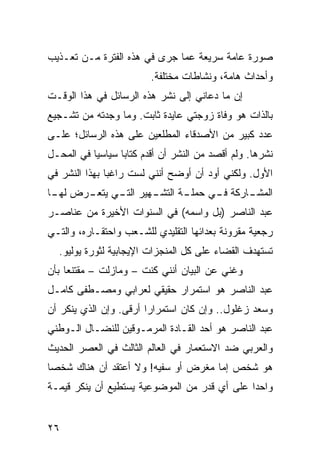 ‫ﺼﻭﺭﺓ ﻋﺎﻤﺔ ﺴﺭﻴﻌﺔ ﻋﻤﺎ ﺠﺭﻯ ﻓﻲ ﻫﺫﻩ ﺍﻟﻔﺘﺭﺓ ﻤـﻥ ﺘﻌـﺫﻴﺏ‬
                         ‫ﻭﺃﺤﺩﺍﺙ ﻫﺎﻤﺔ، ﻭﻨﺸﺎﻁﺎﺕ ﻤﺨﺘﻠﻔﺔ.‬
‫ﺇﻥ ﻤﺎ ﺩﻋﺎﻨﻲ ﺇﻟﻰ ﻨﺸﺭ ﻫﺫﻩ ﺍﻟﺭﺴﺎﺌل ﻓﻲ ﻫﺫﺍ ﺍﻟﻭﻗـﺕ‬
‫ﺒﺎﻟﺫﺍﺕ ﻫﻭ ﻭﻓﺎﺓ ﺯﻭﺠﺘﻲ ﻋﺎﻴﺩﺓ ﺜﺎﺒﺕ. ﻭﻤﺎ ﻭﺠﺩﺘﻪ ﻤﻥ ﺘﺸـﺠﻴﻊ‬
‫ﻋﺩﺩ ﻜﺒﻴﺭ ﻤﻥ ﺍﻷﺼﺩﻗﺎﺀ ﺍﻟﻤﻁﻠﻌﻴﻥ ﻋﻠﻰ ﻫﺫﻩ ﺍﻟﺭﺴﺎﺌل؛ ﻋﻠـﻰ‬
‫ﻨﺸﺭﻫﺎ. ﻭﻟﻡ ﺃﻗﺼﺩ ﻤﻥ ﺍﻟﻨﺸﺭ ﺃﻥ ﺃﻗﺩﻡ ﻜﺘﺎﺒﺎ ﺴﻴﺎﺴﻴﺎ ﻓﻲ ﺍﻟﻤﺤـل‬
           ‫‪‬‬      ‫‪‬‬
‫ﺍﻷﻭل. ﻭﻟﻜﻨﻲ ﺃﻭﺩ ﺃﻥ ﺃﻭﻀﺢ ﺃﻨﻨﻲ ﻟﺴﺕ ﺭﺍﻏﺒﺎ ﺒﻬﺫﺍ ﺍﻟﻨﺸﺭ ﻓﻲ‬
               ‫‪‬‬
‫ـﻬﻴﺭ ـﻲ ـﺭﺽ ـﺎ‬
 ‫ﻟﻬـ‬ ‫ﺍﻟﺘـ ﻴﺘﻌـ‬ ‫ـﺔ ﺍﻟﺘﺸـ‬
                      ‫ـﺎﺭﻜﺔ ـﻲ ﺤﻤﻠـ‬
                            ‫ﻓـ‬    ‫ﺍﻟﻤﺸـ‬
‫ﻋﺒﺩ ﺍﻟﻨﺎﺼﺭ )ﺒل ﻭﺍﺴﻤﻪ( ﻓﻲ ﺍﻟﺴﻨﻭﺍﺕ ﺍﻷﺨﻴﺭﺓ ﻤﻥ ﻋﻨﺎﺼـﺭ‬
‫ﺭﺠﻌﻴﺔ ﻤﻘﺭﻭﻨﺔ ﺒﻌﺩﺍﺌﻬﺎ ﺍﻟﺘﻘﻠﻴﺩﻱ ﻟﻠﺸـﻌﺏ ﻭﺍﺤﺘﻘـﺎﺭﻩ، ﻭﺍﻟﺘـﻲ‬
  ‫ﺘﺴﺘﻬﺩﻑ ﺍﻟﻘﻀﺎﺀ ﻋﻠﻰ ﻜل ﺍﻟﻤﻨﺠﺯﺍﺕ ﺍﻹﻴﺠﺎﺒﻴﺔ ﻟﺜﻭﺭﺓ ﻴﻭﻟﻴﻭ.‬
‫ﻭﻏﻨﻲ ﻋﻥ ﺍﻟﺒﻴﺎﻥ ﺃﻨﻨﻲ ﻜﻨﺕ – ﻭﻤﺎﺯﻟﺕ – ﻤﻘﺘﻨﻌﺎ ﺒﺄﻥ‬
     ‫‪‬‬
‫ﻋﺒﺩ ﺍﻟﻨﺎﺼﺭ ﻫﻭ ﺍﺴﺘﻤﺭﺍﺭ ﺤﻘﻴﻘﻲ ﻟﻌﺭﺍﺒﻲ ﻭﻤﺼـﻁﻔﻰ ﻜﺎﻤـل‬
‫ﻭﺴﻌﺩ ﺯﻏﻠﻭل.. ﻭﺇﻥ ﻜﺎﻥ ﺍﺴﺘﻤﺭﺍﺭﺍ ﺃﺭﻗﻰ. ﻭﺇﻥ ﺍﻟﺫﻱ ﻴﻨﻜﺭ ﺃﻥ‬
                        ‫‪‬‬
‫ﻋﺒﺩ ﺍﻟﻨﺎﺼﺭ ﻫﻭ ﺃﺤﺩ ﺍﻟﻘـﺎﺩﺓ ﺍﻟﻤﺭﻤـﻭﻗﻴﻥ ﻟﻠﻨﻀـﺎل ﺍﻟـﻭﻁﻨﻲ‬
‫ﻭﺍﻟﻌﺭﺒﻲ ﻀﺩ ﺍﻻﺴﺘﻌﻤﺎﺭ ﻓﻲ ﺍﻟﻌﺎﻟﻡ ﺍﻟﺜﺎﻟﺙ ﻓﻲ ﺍﻟﻌﺼﺭ ﺍﻟﺤﺩﻴﺙ‬
‫ﻫﻭ ﺸﺨﺹ ﺇﻤﺎ ﻤﻐﺭﺽ ﺃﻭ ﺴﻔﻴﻪ! ﻭﻻ ﺃﻋﺘﻘﺩ ﺃﻥ ﻫﻨﺎﻙ ﺸﺨﺼﺎ‬
 ‫‪‬‬
‫ﻭﺍﺤﺩﺍ ﻋﻠﻰ ﺃﻱ ﻗﺩﺭ ﻤﻥ ﺍﻟﻤﻭﻀﻭﻋﻴﺔ ﻴﺴﺘﻁﻴﻊ ﺃﻥ ﻴﻨﻜﺭ ﻗﻴﻤـﺔ‬
                                              ‫‪‬‬


‫٦٢‬
 