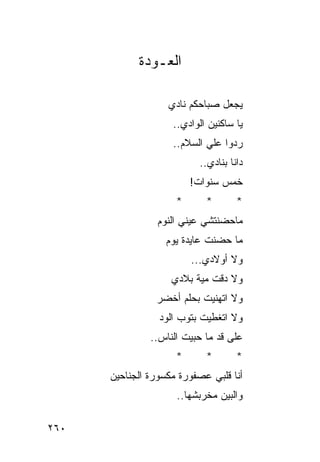 ‫ﺍﻟﻌـﻭﺩﺓ‬

                   ‫ﻴﺠﻌل ﺼﺒﺎﺤﻜﻡ ﻨﺎﺩﻱ‬
                    ‫ﻴﺎ ﺴﺎﻜﻨﻴﻥ ﺍﻟﻭﺍﺩﻱ..‬
                    ‫ﺭﺩﻭﺍ ﻋﻠﻲ ﺍﻟﺴﻼﻡ..‬
                          ‫ﺩﺍﻨﺎ ﺒﻨﺎﺩﻱ..‬
                         ‫ﺨﻤﺱ ﺴﻨﻭﺍﺕ!‬
                     ‫*‬      ‫*‬       ‫*‬
                 ‫ﻤﺎﺤﻀﻨﺘﺸﻲ ﻋﻴﻨﻲ ﺍﻟﻨﻭﻡ‬
                   ‫ﻤﺎ ﺤﻀﻨﺕ ﻋﺎﻴﺩﺓ ﻴﻭﻡ‬
                         ‫ﻭﻻ ﺃﻭﻻﺩﻱ...‬
                    ‫ﻭﻻ ﺩﻗﺕ ﻤﻴﺔ ﺒﻼﺩﻱ‬
                ‫ﻭﻻ ﺍﺘﻬﻨﻴﺕ ﺒﺤﻠﻡ ﺃﺨﻀﺭ‬
                 ‫ﻭﻻ ﺍﺘﻐﻁﻴﺕ ﺒﺘﻭﺏ ﺍﻟﻭﺩ‬
               ‫ﻋﻠﻰ ﻗﺩ ﻤﺎ ﺤﺒﻴﺕ ﺍﻟﻨﺎﺱ..‬
                     ‫*‬      ‫*‬       ‫*‬
      ‫ﺃﻨﺎ ﻗﻠﺒﻲ ﻋﺼﻔﻭﺭﺓ ﻤﻜﺴﻭﺭﺓ ﺍﻟﺠﻨﺎﺤﻴﻥ‬
                     ‫ﻭﺍﻟﺒﻴﻥ ﻤﺨﺭﺒﺸﻬﺎ..‬

‫٠٦٢‬
 