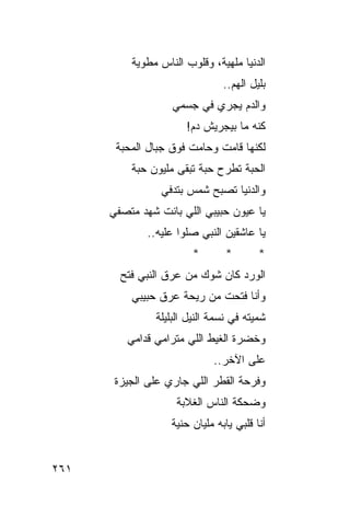 ‫ﺍﻟﺩﻨﻴﺎ ﻤﻠﻬﻴﺔ، ﻭﻗﻠﻭﺏ ﺍﻟﻨﺎﺱ ﻤﻁﻭﻴﺔ‬
                                ‫ﺒﻠﻴل ﺍﻟﻬﻡ..‬
                   ‫ﻭﺍﻟﺩﻡ ﻴﺠﺭﻱ ﻓﻲ ﺠﺴﻤﻲ‬
                      ‫ﻜﻨﻪ ﻤﺎ ﺒﻴﺠﺭﻴﺵ ﺩﻡ!‬
       ‫ﻟﻜﻨﻬﺎ ﻗﺎﻤﺕ ﻭﺤﺎﻤﺕ ﻓﻭﻕ ﺠﺒﺎل ﺍﻟﻤﺤﺒﺔ‬
          ‫ﺍﻟﺤﺒﺔ ﺘﻁﺭﺡ ﺤﺒﺔ ﺘﺒﻘﻰ ﻤﻠﻴﻭﻥ ﺤﺒﺔ‬
                 ‫ﻭﺍﻟﺩﻨﻴﺎ ﺘﺼﺒﺢ ﺸﻤﺱ ﺒﺘﺩﻓﻲ‬
      ‫ﻴﺎ ﻋﻴﻭﻥ ﺤﺒﻴﺒﻲ ﺍﻟﻠﻲ ﺒﺎﻨﺕ ﺸﻬﺩ ﻤﺘﺼﻔﻲ‬
              ‫ﻴﺎ ﻋﺎﺸﻘﻴﻥ ﺍﻟﻨﺒﻲ ﺼﻠﻭﺍ ﻋﻠﻴﻪ..‬
                        ‫*‬       ‫*‬        ‫*‬
        ‫ﺍﻟﻭﺭﺩ ﻜﺎﻥ ﺸﻭﻙ ﻤﻥ ﻋﺭﻕ ﺍﻟﻨﺒﻲ ﻓﺘﺢ‬
          ‫ﻭﺃﻨﺎ ﻓﺘﺤﺕ ﻤﻥ ﺭﻴﺤﺔ ﻋﺭﻕ ﺤﺒﻴﺒﻲ‬
               ‫ﺸﻤﻴﺘﻪ ﻓﻲ ﻨﺴﻤﺔ ﺍﻟﻨﻴل ﺍﻟﺒﻠﻴﻠﺔ‬
         ‫ﻭﺨﻀﺭﺓ ﺍﻟﻐﻴﻁ ﺍﻟﻠﻲ ﻤﺘﺭﺍﻤﻲ ﻗﺩﺍﻤﻲ‬
                             ‫ﻋﻠﻰ ﺍﻵﺨﺭ..‬
       ‫ﻭﻓﺭﺤﺔ ﺍﻟﻘﻁﺭ ﺍﻟﻠﻲ ﺠﺎﺭﻱ ﻋﻠﻰ ﺍﻟﺠﻴﺯﺓ‬
                    ‫ﻭﻀﺤﻜﺔ ﺍﻟﻨﺎﺱ ﺍﻟﻐﻼﺒﺔ‬
                   ‫ﺃﻨﺎ ﻗﻠﺒﻲ ﻴﺎﺒﻪ ﻤﻠﻴﺎﻥ ﺤﻨﻴﺔ‬


‫١٦٢‬
 