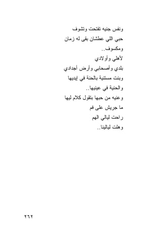 ‫ﻭﻨﻔﺱ ﺠﻨﻴﻪ ﺘﻔﺘﺤﺕ ﻭﺘﺸﻭﻑ‬
      ‫ﺤﺒﻲ ﺍﻟﻠﻲ ﻋﻁﺸﺎﻥ ﺒﻘﻰ ﻟﻪ ﺯﻤﺎﻥ‬
                        ‫ﻭﻤﻜﺴﻭﻑ..‬
                    ‫ﻷﻫﻠﻲ ﻭﺃﻭﻻﺩﻱ‬
      ‫ﺒﻠﺩﻱ ﻭﺃﺼﺤﺎﺒﻲ ﻭﺃﺭﺽ ﺃﺠﺩﺍﺩﻱ‬
       ‫ﻭﺒﻨﺕ ﻤﺴﺘﻨﻴﺔ ﺒﺎﻟﺤﻨﺔ ﻓﻲ ﺇﻴﺩﻴﻬﺎ‬
                ‫ﻭﺍﻟﺤﻨﻴﺔ ﻓﻲ ﻋﻴﻨﻴﻬﺎ..‬
      ‫ﻭﻋﻨﻴﻪ ﻤﻥ ﺤﺒﻬﺎ ﺒﺘﻘﻭل ﻜﻼﻡ ﻟﻴﻬﺎ‬
                  ‫ﻤﺎ ﺠﺭﻴﺵ ﻋﻠﻰ ﻓﻡ‬
                   ‫ﺭﺍﺤﺕ ﻟﻴﺎﻟﻲ ﺍﻟﻬﻡ‬
                     ‫ﻭﻫﻠﺕ ﻟﻴﺎﻟﻴﻨﺎ..‬




‫٢٦٢‬
 