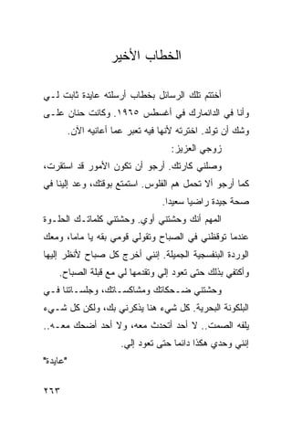 ‫ﺍﻟﺨﻁﺎﺏ ﺍﻷﺨﻴﺭ‬

‫ﺃﺨﺘﺘﻡ ﺘﻠﻙ ﺍﻟﺭﺴﺎﺌل ﺒﺨﻁﺎﺏ ﺃﺭﺴﻠﺘﻪ ﻋﺎﻴﺩﺓ ﺜﺎﺒﺕ ﻟـﻲ‬
‫ﻭﺃﻨﺎ ﻓﻲ ﺍﻟﺩﺍﻨﻤﺎﺭﻙ ﻓﻲ ﺃﻏﺴﻁﺱ ٥٦٩١. ﻭﻜﺎﻨﺕ ﺤﻨﺎﻥ ﻋﻠـﻰ‬
          ‫ﻭﺸﻙ ﺃﻥ ﺘﻭﻟﺩ. ﺍﺨﺘﺭﺘﻪ ﻷﻨﻬﺎ ﻓﻴﻪ ﺘﻌﺒﺭ ﻋﻤﺎ ﺃﻋﺎﻨﻴﻪ ﺍﻵﻥ.‬
                                                   ‫ﹸ‬
                                      ‫ﺯﻭﺠﻲ ﺍﻟﻌﺯﻴﺯ:‬
‫ﻭﺼﻠﻨﻲ ﻜﺎﺭﺘﻙ. ﺃﺭﺠﻭ ﺃﻥ ﺘﻜﻭﻥ ﺍﻷﻤﻭﺭ ﻗﺩ ﺍﺴﺘﻘﺭﺕ،‬
‫ﻜﻤﺎ ﺃﺭﺠﻭ ﺃﻻ ﺘﺤﻤل ﻫﻡ ﺍﻟﻔﻠﻭﺱ. ﺍﺴﺘﻤﺘﻊ ﺒﻭﻗﺘﻙ، ﻭﻋﺩ ﺇﻟﻴﻨﺎ ﻓﻲ‬
                                   ‫ﺼﺤﺔ ﺠﻴﺩﺓ ﺭﺍﻀﻴﺎ ﺴﻌﻴﺩﺍ.‬
                                     ‫‪‬‬     ‫‪‬‬
‫ﺍﻟﻤﻬﻡ ﺃﻨﻙ ﻭﺤﺸﺘﻨﻲ ﺃﻭﻱ. ﻭﺤﺸﺘﻨﻲ ﻜﻠﻤﺎﺘـﻙ ﺍﻟﺤﻠـﻭﺓ‬
‫ﻋﻨﺩﻤﺎ ﺘﻭﻗﻅﻨﻲ ﻓﻲ ﺍﻟﺼﺒﺎﺡ ﻭﺘﻘﻭﻟﻲ ﻗﻭﻤﻲ ﺒﻘﻪ ﻴﺎ ﻤﺎﻤﺎ، ﻭﻤﻌﻙ‬
‫ﺍﻟﻭﺭﺩﺓ ﺍﻟﺒﻨﻔﺴﺠﻴﺔ ﺍﻟﺠﻤﻴﻠﺔ. ﺇﻨﻨﻲ ﺃﺨﺭﺝ ﻜل ﺼﺒﺎﺡ ﻷﻨﻅﺭ ﺇﻟﻴﻬﺎ‬
    ‫ﻭﺃﻜﺘﻔﻲ ﺒﺫﻟﻙ ﺤﺘﻰ ﺘﻌﻭﺩ ﺇﻟﻲ ﻭﺘﻘﺩﻤﻬﺎ ﻟﻲ ﻤﻊ ﻗﺒﻠﺔ ﺍﻟﺼﺒﺎﺡ.‬
‫ﻭﺤﺸﺘﻨﻲ ﻀـﺤﻜﺎﺘﻙ ﻭﻤﺸﺎﻜﺴـﺎﺘﻙ، ﻭﺠﻠﺴـﺎﺘﻨﺎ ﻓـﻲ‬
‫ﺍﻟﺒﻠﻜﻭﻨﺔ ﺍﻟﺒﺤﺭﻴﺔ. ﻜل ﺸﻲﺀ ﻫﻨﺎ ﻴﺫﻜﺭﻨﻲ ﺒﻙ، ﻭﻟﻜﻥ ﻜل ﺸـﻲﺀ‬
‫ﻴﻠﻔﻪ ﺍﻟﺼﻤﺕ.. ﻻ ﺃﺤﺩ ﺃﺘﺤﺩﺙ ﻤﻌﻪ، ﻭﻻ ﺃﺤﺩ ﺃﻀﺤﻙ ﻤﻌـﻪ..‬
                        ‫ﺇﻨﻨﻲ ﻭﺤﺩﻱ ﻫﻜﺫﺍ ﺩﺍﺌﻤﺎ ﺤﺘﻰ ﺘﻌﻭﺩ ﺇﻟﻲ.‬
                                       ‫‪‬‬
‫"ﻋﺎﻴﺩﺓ"‬

‫٣٦٢‬
 