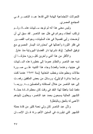 ‫ﺍﻟﺘﺤﻭﻻﺕ ﺍﻻﺠﺘﻤﺎﻋﻴﺔ ﺍﻟﻬﺎﻤﺔ ﺍﻟﺘﻲ ﻗﺎﺩﻫﺎ ﻋﺒـﺩ ﺍﻟﻨﺎﺼـﺭ ﻓـﻲ‬
                                         ‫ﺍﻟﻤﺠﺘﻤﻊ ﺍﻟﻤﺼﺭﻱ.‬
‫ﻭﻟﻴﺱ ﻤﻌﻨﻰ ﻫﺫﺍ ﺃﻨﻪ ﻟﻡ ﺘﻭﺠﺩ ﺴـﻠﺒﻴﺎﺕ ﻫﺎﻤـﺔ، ﻭﻟـﻡ‬
‫ﺘﺭﺘﻜﺏ ﺃﺨﻁﺎﺀ ﻭﺠﺭﺍﺌﻡ ﻓﻲ ﻅل ﻋﺒﺩ ﺍﻟﻨﺎﺼﺭ. ﻟﻘﺩ ﺴﺒﻕ ﻟﻲ ﺃﻥ‬
‫ﺃﻭﻀﺤﺕ ﺭﺃﻴﻲ ﺘﻔﺼﻴﻼ ﻓﻲ ﻫﺫﻩ ﺍﻟﺴﻠﺒﻴﺎﺕ، ﻭﺠﻭﺍﻨﺏ ﺍﻟﻘﺼـﻭﺭ‬
                                ‫ﹰ‬
‫ﻓﻲ ﻓﻜﺭ ﺍﻟﺜﻭﺭﺓ ﻭﺃﻋﻤﺎﻟﻬﺎ ﻓﻲ "ﻤﺤﺎﻭﺭﺍﺕ ﺍﻟﻴﺴﺎﺭ ﺍﻟﻤﺼﺭﻱ ﻤﻊ‬
 ‫ﺘﻭﻓﻴﻕ ﺍﻟﺤﻜﻴﻡ". )ﻭﻗﺩ ﻨﺸﺭﺘﻬﺎ ﺩﺍﺭ ﺍﻟﻘﻀﺎﻴﺎ ﺍﻟﺒﻴﺭﻭﺘﻴﺔ ﻤﻨﺫ ﻋﺎﻡ(.‬
‫ﻭﺍﻷﻜﺜﺭ ﻤﻥ ﻫﺫﺍ ﺃﻨﻨﻲ ﻭﺁﺨﺭﻴﻥ ﻜﺜﻴـﺭﻴﻥ؛ ﺤﺎﻭﻟﻨـﺎ ﺃﻥ‬
‫ﻨﻨﺒﻪ ﻋﺒﺩ ﺍﻟﻨﺎﺼﺭ ﻭﺍﻟﻨﻅﺎﻡ ﻋﻤﻭﻤﺎ ﺇﻟﻰ ﺨﻁﻭﺭﺓ ﻫﺫﻩ ﺍﻟﺴـﻠﺒﻴﺎﺕ‬
                         ‫‪‬‬
‫ﻓﻲ ﺤﻴﻨﻬﺎ، ﻭﻋﻨﺩﻤﺎ ﻭﻗﻌﺕ! ﻭﺠﺎﺀ ﻫﺫﺍ ﺍﻟﺘﻨﺒﻴﻪ ﻋﻠـﻰ ﺼـﻭﺭﺓ‬
‫ﻤﻘﺎﻻﺕ ﻭﻤﻁﺒﻭﻋﺎﺕ ﻭﺨﻁﺏ ﺍﻨﺘﺨﺎﺒﻴﺔ )ﺴﻨﺔ ٧٥٩١ ﻋﻨﺩﻤﺎ ﻜﻨﺕ‬
‫ﻤﺭﺸﺤﺎ ﺒﺩﺍﺌﺭﺓ ﺍﻟﻭﺍﻴﻠﻲ(، ﻭﺭﺴﺎﺌل ﻤﻥ ﺒﻌﺽ ﺍﻟﻤﺜﻘﻔﻴﻥ ﺭﻓﻌـﺕ‬
    ‫‪‬‬                                          ‫‪‬‬
‫ﺇﻟﻰ ﻋﺒﺩ ﺍﻟﻨﺎﺼﺭ ﻤﻥ ﺨﻼل ﺃﺼﺩﻗﺎﺌﻪ ﻭﺍﻟﻤﺘﺼﻠﻴﻥ ﺒـﻪ. ﻭﺭﺒﻤـﺎ‬
‫ﺩﻓﻌﻨﺎ ﺜﻤﻨﺎ ﺒﺎﻫﻅﺎ ﻟﻬﺫﺍ ﺍﻟﻨﻘﺩ ﻓﻲ ﻭﻗﺕ ﻜﺎﻥ ﻤﻌﻅﻡ ﻗـﺎﺩﺓ ﺤﻤﻠـﺔ‬
                                        ‫ﹰ‬     ‫ﹰ‬
‫ﺍﻟﺘﺸﻬﻴﺭ ﺍﻟﺤﺎﻟﻴﺔ ﻴﺴﺒﺤﻭﻥ ﺒﺤﻤﺩ ﻋﺒﺩ ﺍﻟﻨﺎﺼﺭ، ﻭﻴﻌﻠﻨﻭﻥ ﺘﺄﻴﻴﺩﻫﻡ‬
                                ‫ﺍﻷﻋﻤﻰ ﻟﻪ ﺒﺎﻟﺤﻕ ﻭﺒﺎﻟﺒﺎﻁل!‬
‫ﻭﻷﻥ ﻋﺒﺩ ﺍﻟﻨﺎﺼﺭ ﻜﺎﻥ ﻭﻟﻲ ﻨﻌﻤﺔ ﻜﺜﻴﺭ ﻤﻥ ﻗﺎﺩﺓ ﺤﻤﻠﺔ‬
‫ﺍﻟﺘﺸﻬﻴﺭ ﺍﻟﺘﻲ ﺘﺒﻠﻭﺭﺕ ﻓﻲ ﺍﻟﺴﻨﻴﻥ ﺍﻷﺨﻴـﺭﺓ؛ ﻓـﺈﻥ ﺍﻹﻨﺴـﺎﻥ‬


‫٧٢‬
 