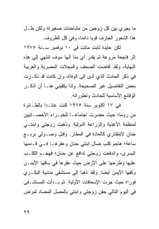 ‫ﻤﺎ ﻴﺠﺭﻱ ﺒﻴﻥ ﻜل ﺯﻭﺠﻴﻥ ﻤﻥ ﻤﺸﺎﺤﻨﺎﺕ ﺼﻐﻴﺭﺓ؛ ﻭﻟﻜﻥ ﻅـل‬
        ‫ﻫﺫﺍ ﺍﻟﺸﻌﻭﺭ ﺍﻟﺠﺎﺭﻑ ﻗﻭﻴﺎ ﺩﺍﺌﻤﺎ، ﻭﻓﻲ ﻜل ﺍﻟﻅﺭﻭﻑ.‬
                         ‫‪‬‬     ‫‪‬‬
‫ﻟﻜﻥ ﻋﺎﻴﺩﺓ ﺜﺎﺒﺕ ﻤﺎﺘﺕ ﻓﻲ ٠١ ﻨﻭﻓﻤﺒﺭ ﺴـﻨﺔ ٥٧٩١‬
‫ﺇﺜﺭ ﻓﺎﺠﻌﺔ ﻤﺭﻭﻋﺔ ﻟﻡ ﻴﻘﺩﺭ ﺃﻱ ﻤﻨﺎ ﺃﻨﻬﺎ ﺴﻭﻑ ﺘﻨﺘﻬﻲ ﺇﻟﻰ ﻫﺫﻩ‬
‫ﺍﻟﻨﻬﺎﻴﺔ، ﻭﻟﻘﺩ ﺃﻓﺎﻀﺕ ﺍﻟﺼﺤﻑ ﻭﺍﻟﻤﺠﻼﺕ ﺍﻟﻤﺼﺭﻴﺔ ﻭﺍﻟﻌﺭﺒﻴﺔ‬
‫ﻓﻲ ﺫﻜﺭ ﺍﻟﺤﺎﺩﺙ ﺍﻟﺫﻱ ﺃﺩﻯ ﺇﻟﻰ ﺍﻟﻭﻓﺎﺓ، ﻭﺇﻥ ﻜﺎﻨﺕ ﻗﺩ ﺫﻜـﺭﺕ‬
‫ﺒﻌﺽ ﺍﻟﺘﻔﺎﺼﻴل ﻏﻴﺭ ﺍﻟﺼﺤﻴﺤﺔ. ﻭﻟﺫﺍ ﻴﻜﻔﻴﻨﻲ ﻫﻨـﺎ ﺃﻥ ﺃﺫﻜـﺭ‬
                      ‫ﺍﻟﻭﻗﺎﺌﻊ ﺍﻷﺴﺎﺴﻴﺔ ﻟﻠﺤﺎﺩﺙ ﻭﺘﻁﻭﺭﺍﺘﻪ.‬
‫ﻓﻲ ٧١ ﺃﻜﺘﻭﺒﺭ ﺴﻨﺔ ٥٧٩١ ﻜﻨﺕ ﻋﺎﺌـﺩﺍ ﺒﺎﻟﻁـﺎﺌﺭﺓ‬
           ‫‪‬‬
‫ﻤﻥ ﺭﻭﻤﺎ؛ ﺤﻴﺙ ﺤﻀﺭﺕ ﺍﺠﺘﻤﺎ ‪‬ـﺎ ﻟﻠﺨﺒـﺭﺍﺀ ﺍﻷﺨﺼـﺎﺌﻴﻴﻥ‬
                      ‫ﻋ‬
‫ﻟﻤﻨﻅﻤﺔ ﺍﻷﻏﺫﻴﺔ ﻭﺍﻟﺯﺭﺍﻋﺔ ﺍﻟﺩﻭﻟﻴﺔ. ﻭﺫﻫﺒﺕ ﺯﻭﺠﺘﻲ ﻭﺍﺒﻨﺘـﻲ‬
‫ﺤﻨﺎﻥ ﻻﻨﺘﻅﺎﺭﻱ ﻜﺎﻟﻌﺎﺩﺓ ﻓﻲ ﺍﻟﻤﻁﺎﺭ. ﻭﻗﺒل ﻭﺼـﻭﻟﻲ ﺒﺭﺒـﻊ‬
‫ﺴﺎﻋﺔ؛ ﻫﺎﺠﻡ ﻜﻠﺏ ﻀﺎل ﺍﺒﻨﺘﻲ ﺤﻨﺎﻥ ﻭﻋﻘﺭﻫـﺎ ﻓـﻲ ﻗـﺩﻤﻬﺎ‬
‫ﺍﻟﻴﺴﺭﻯ، ﻭﺍﻨﺩﻓﻌﺕ ﺯﻭﺠﺘﻲ ﺘﺩﺍﻓﻊ ﻋﻥ ﺤﻨﺎﻥ؛ ﻓﻬﺠـﻡ ﺍﻟﻜﻠـﺏ‬
‫ﻋﻠﻴﻬﺎ ﻭﻁﺭﺤﻬﺎ ﻋﻠﻰ ﺍﻷﺭﺽ ﺤﻴﺙ ﻋﻘﺭﻫﺎ ﻓﻲ ﺴﺎﻗﻬﺎ ﺍﻷﻴﻤـﻥ‬
‫ﻭﻜﻔﻬﺎ ﺍﻷﻴﻤﻥ ﺃﻴﻀﺎ. ﻭﻟﻘﺩ ﺫﻫﺒﺎ ﺇﻟﻰ ﻤﺴﺘﺸﻔﻰ ﻤﻨﺸﻴﺔ ﺍﻟﺒﻜـﺭﻱ‬
                                     ‫‪‬‬
‫ﻓﻭﺭﺍ؛ ﺤﻴﺙ ﺠﺭﺕ ﺍﻹﺴﻌﺎﻓﺎﺕ ﺍﻷﻭﻟﻴﺔ. ﺜﻡ ﺒـﺩﺃﺕ ﺍﻟﻤﺴﺘﺸـﻔﻰ‬
                                              ‫‪‬‬
‫ﻓﻲ ﺍﻟﻴﻭﻡ ﺍﻟﺘﺎﻟﻲ ﺤﻘﻥ ﺯﻭﺠﺘﻲ ﻭﺍﺒﻨﺘﻲ ﺒﺎﻟﻤﺼل ﺍﻟﻤﻀﺎﺩ ﻟﻤﺭﺽ‬


‫٩٢‬
 