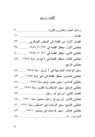 ‫ﺍﻟﻔﻬــﺭﺱ‬


‫ﺭﺴﺎﺌل ﺍﻟﺤﺏ ﻭﺍﻟﺤﺯﻥ ﻭﺍﻟﺜﻭﺭﺓ ............................. ٢‬
‫ﻤﻘﺩﻤﺔ .................................................. ١١‬
‫ﺍﻟﻔﺼل ﺍﻷﻭل: ﻤﻥ ﺍﻟﻘﻠﻌﺔ ﺇﻟﻰ ﺍﻟﻤﺠﻠﺱ ﺍﻟﻌﺴﻜﺭﻱ ......... ٣٣‬
‫ﺨﻁﺎﺒﻲ ﺍﻷﻭل: ﻤﻌﺘﻘل ﺍﻟﻘﻠﻌﺔ ﻓﻲ ٣٢/ ١/ ٩٥٩١......... ٤٣‬
‫ﺨﻁﺎﺒﻲ ﺍﻟﺜﺎﻨﻲ: ﻤﻌﺘﻘل ﺍﻟﻘﻠﻌﺔ ﻓﻲ ٠٣/ ١/ ٩٥٩١ ........ ٠٤‬
‫ﺨﻁﺎﺒﻲ ﺍﻟﺜﺎﻟﺙ: ﻤﻌﺘﻘل ﺍﻟﻘﻠﻌﺔ ﻓﻲ ٥ ﻓﺒﺭﺍﻴﺭ ﺴﻨﺔ ٩٥٩١ ... ٥٤‬
                                            ‫ﺨﻁﺎﺒﻲ ﺍﻟﺭﺍﺒﻊ:‬
‫ﺴﺠﻥ ﺍﻟﻭﺍﺤﺎﺕ ﺍﻟﺨﺎﺭﺠﻴﺔ ﻓﻲ ٢ ﺃﺒﺭﻴل ﺴﻨﺔ ٩٥٩١ ...... ٨٤‬
‫ﺨﻁﺎﺒﻲ ﺍﻟﺨﺎﻤﺱ: ﻤﻌﺘﻘل ﺍﻟﻘﻠﻌﺔ ﻓﻲ ﻤﺎﻴﻭ ﺴﻨﺔ ٩٥٩١...... ٣٥‬
‫ﺨﻁﺎﺒﻲ ﺍﻟﺴﺎﺩﺱ: ﺴﺠﻥ ﻤﺼﺭ ﻴﻭﻨﻴﻭ ﺴﻨﺔ ٩٥٩١ ......... ٨٥‬
‫ﺨﻁﺎﺒﻲ ﺍﻟﺴﺎﺒﻊ: ﺴﺠﻥ ﺍﻹﺴﻜﻨﺩﺭﻴﺔ ﺃﻜﺘﻭﺒﺭ ﺴﻨﺔ ٩٥٩١ .... ٢٦‬
‫ﺍﻟﻔﺼل ﺍﻟﺜﺎﻨﻲ: ﺃﻭﺭﺩﻱ ﺃﺒﻭ ﺯﻋﺒل ........................ ٧٦‬
‫ﺨﻁﺎﺒﻲ ﺍﻟﺜﺎﻤﻥ: ﺃﻭﺭﺩﻱ ﺃﺒﻭ ﺯﻋﺒل ﺴﺒﺘﻤﺒﺭ ﺴﻨﺔ ٠٦٩١ ... ٨٦‬
‫ﺨﻁﺎﺒﻲ ﺍﻟﺘﺎﺴﻊ: ﺴﺠﻥ ﺍﻟﻭﺍﺤﺎﺕ ﻓﻲ ﺃﻏﺴﻁﺱ ﺴﻨﺔ ١٦٩١ . ١٨‬
‫ﺨﻁﺎﺒﻲ ﺍﻟﻌﺎﺸﺭ: ﺴﺠﻥ ﺍﻟﻭﺍﺤﺎﺕ ﻓﻲ ﺩﻴﺴﻤﺒﺭ ١٦٩١ ...... ٣٨‬
‫ﺍﻟﺴﻨـﺩﺒــﺎﺩ........................................... ٨٨‬


‫٣‬
 