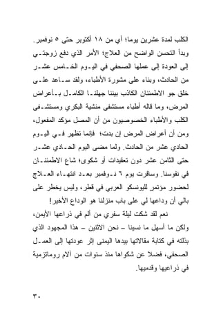 ‫ﺍﻟﻜﻠﺏ ﻟﻤﺩﺓ ﻋﺸﺭﻴﻥ ﻴﻭﻤﺎ؛ ﺃﻱ ﻤﻥ ٨١ ﺃﻜﺘﻭﺒﺭ ﺤﺘﻰ ٥ ﻨﻭﻓﻤﺒﺭ.‬
                                ‫‪‬‬
‫ﻭﺒﺩﺃ ﺍﻟﺘﺤﺴﻥ ﺍﻟﻭﺍﻀﺢ ﻤﻥ ﺍﻟﻌﻼﺝ؛ ﺍﻷﻤﺭ ﺍﻟﺫﻱ ﺩﻓﻊ ﺯﻭﺠﺘـﻲ‬
‫ﺇﻟﻰ ﺍﻟﻌﻭﺩﺓ ﺇﻟﻰ ﻋﻤﻠﻬﺎ ﺍﻟﺼﺤﻔﻲ ﻓﻲ ﺍﻟﻴـﻭﻡ ﺍﻟﺨـﺎﻤﺱ ﻋﺸـﺭ‬
‫ﻤﻥ ﺍﻟﺤﺎﺩﺙ، ﻭﺒﻨﺎﺀ ﻋﻠﻰ ﻤﺸﻭﺭﺓ ﺍﻷﻁﺒﺎﺀ، ﻭﻟﻘﺩ ﺴـﺎﻋﺩ ﻋﻠـﻰ‬
‫ﺨﻠﻕ ﺠﻭ ﺍﻻﻁﻤﺌﻨﺎﻥ ﺍﻟﻜﺎﺫﺏ ﺒﻴﻨﻨﺎ ﺠﻬﻠﻨـﺎ ﺍﻟﻜﺎﻤـل ﺒـﺄﻋﺭﺍﺽ‬
‫ﺍﻟﻤﺭﺽ، ﻭﻤﺎ ﻗﺎﻟﻪ ﺃﻁﺒﺎﺀ ﻤﺴﺘﺸﻔﻰ ﻤﻨﺸﻴﺔ ﺍﻟﺒﻜﺭﻱ ﻭﻤﺴﺘﺸـﻔﻰ‬
‫ﺍﻟﻜﻠﺏ ﻭﺍﻷﻁﺒﺎﺀ ﺍﻟﺨﺼﻭﺼﻴﻭﻥ ﻤﻥ ﺃﻥ ﺍﻟﻤﺼل ﻤﺅﻜﺩ ﺍﻟﻤﻔﻌﻭل،‬
‫ﻭﻤﻥ ﺃﻥ ﺃﻋﺭﺍﺽ ﺍﻟﻤﺭﺽ ﺇﻥ ﺒﺩﺕ؛ ﻓﺈﻨﻤﺎ ﺘﻅﻬﺭ ﻓـﻲ ﺍﻟﻴـﻭﻡ‬
‫ﺍﻟﺤﺎﺩﻱ ﻋﺸﺭ ﻤﻥ ﺍﻟﺤﺎﺩﺙ. ﻭﻟﻤﺎ ﻤﻀﻰ ﺍﻟﻴﻭﻡ ﺍﻟﺤـﺎﺩﻱ ﻋﺸـﺭ‬
‫ﺤﺘﻰ ﺍﻟﺜﺎﻤﻥ ﻋﺸﺭ ﺩﻭﻥ ﺘﻌﻘﻴﺩﺍﺕ ﺃﻭ ﺸﻜﻭﻯ؛ ﺸﺎﻉ ﺍﻻﻁﻤﺌﻨـﺎﻥ‬
‫ﻓﻲ ﻨﻔﻭﺴﻨﺎ. ﻭﺴﺎﻓﺭﺕ ﻴﻭﻡ ٦ ﻨـﻭﻓﻤﺒﺭ ﺒﻌـﺩ ﺍﻨﺘﻬـﺎﺀ ﺍﻟﻌـﻼﺝ‬
‫ﻟﺤﻀﻭﺭ ﻤﺅﺘﻤﺭ ﻟﻠﻴﻭﻨﺴﻜﻭ ﺍﻟﻌﺭﺒﻲ ﻓﻲ ﻗﻁﺭ، ﻭﻟﻴﺱ ﻴﺨﻁﺭ ﻋﻠﻰ‬
                                      ‫ٍ‬
     ‫ﺒﺎﻟﻲ ﺃﻥ ﻭﺩﺍﻋﻬﺎ ﻟﻲ ﻋﻠﻰ ﺒﺎﺏ ﻤﻨﺯﻟﻨﺎ ﻫﻭ ﺍﻟﻭﺩﺍﻉ ﺍﻷﺨﻴﺭ!‬
‫ﻨﻌﻡ ﻟﻘﺩ ﺸﻜﺕ ﻟﻴﻠﺔ ﺴﻔﺭﻱ ﻤﻥ ﺃﻟﻡ ﻓﻲ ﺫﺭﺍﻋﻬﺎ ﺍﻷﻴﻤﻥ،‬
‫ﻭﻟﻜﻥ ﻤﺎ ﺃﺴﻬل ﻤﺎ ﻨﺴﻴﻨﺎ – ﻨﺤﻥ ﺍﻻﺜﻨﻴﻥ – ﻫﺫﺍ ﺍﻟﻤﺠﻬﻭﺩ ﺍﻟﺫﻱ‬
‫ﺒﺫﻟﺘﻪ ﻓﻲ ﻜﺘﺎﺒﺔ ﻤﻘﺎﻻﺘﻬﺎ ﺒﻴﺩﻫﺎ ﺍﻟﻴﻤﻨﻰ ﺇﺜﺭ ﻋﻭﺩﺘﻬﺎ ﺇﻟﻰ ﺍﻟﻌﻤـل‬
‫ﺍﻟﺼﺤﻔﻲ، ﻓﻀﻼ ﻋﻥ ﺸﻜﻭﺍﻫﺎ ﻤﻨﺫ ﺴﻨﻭﺍﺕ ﻤﻥ ﺁﻻﻡ ﺭﻭﻤﺎﺘﺯﻤﻴﺔ‬
                                     ‫ﹰ‬
                                     ‫ﻓﻲ ﺫﺭﺍﻋﻴﻬﺎ ﻭﻗﺩﻤﻴﻬﺎ.‬


‫٠٣‬
 