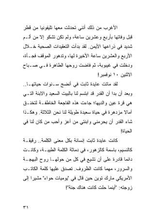 ‫ﺍﻷﻏﺭﺏ ﻤﻥ ﺫﻟﻙ ﺃﻨﻨﻲ ﺘﺤﺩﺜﺕ ﻤﻌﻬﺎ ﺘﻠﻴﻔﻭﻨﻴﺎ ﻤﻥ ﻗﻁﺭ‬
        ‫‪‬‬
‫ﻗﺒل ﻭﻓﺎﺘﻬﺎ ﺒﺄﺭﺒﻊ ﻭﻋﺸﺭﻴﻥ ﺴﺎﻋﺔ، ﻭﻟﻡ ﺘﻜﻥ ﺘﺸﻜﻭ ﺇﻻ ﻤﻥ ﺃﻟـﻡ‬
‫ﺸﺩﻴﺩ ﻓﻲ ﺫﺭﺍﻋﻬﺎ ﺍﻷﻴﻤﻥ. ﻟﻘﺩ ﺒﺩﺃﺕ ﺍﻟﺘﻌﻘﻴﺩﺍﺕ ﺍﻟﺼﺤﻴﺔ ﺨـﻼل‬
‫ﺍﻷﺭﺒﻊ ﻭﺍﻟﻌﺸﺭﻴﻥ ﺴﺎﻋﺔ ﺍﻷﺨﻴﺭﺓ ﻟﻬﺎ، ﻭﺘﺩﻫﻭﺭ ﺍﻟﻤﻭﻗﻑ ﻓﺠـﺄﺓ،‬
‫ﻭﺩﺨﻠﺕ ﻓﻲ ﻏﻴﺒﻭﺒﺔ، ﺜﻡ ﻓﺎﻀﺕ ﺭﻭﺤﻬﺎ ﺍﻟﻁﺎﻫﺭﺓ ﻓـﻲ ﺼـﺒﺎﺡ‬
                                         ‫ﺍﻻﺜﻨﻴﻥ ٠١ ﻨﻭﻓﻤﺒﺭ!‬
‫ﻟﻘﺩ ﻤﺎﺘﺕ ﻋﺎﻴﺩﺓ ﺜﺎﺒﺕ ﻓﻲ ﺃﻨﻀﺞ ﺴـﻨﻭﺍﺕ ﺤﻴﺎﺘﻬـﺎ..‬
‫ﻭﺒﻌﺩ ﺃﻥ ﺒﺩﺍ ﺃﻥ ﺍﻟﻘﺩﺭ ﻗﺩ ﺍﺒﺘﺴﻡ ﻟﻨﺎ ﺒﺎﻟﺒﻴﺕ ﺍﻟﺴﻌﻴﺩ ﻭﺍﻻﺒﻨﺔ ﺍﻟﺘـﻲ‬
‫ﻫﻲ ﻗﺭﺓ ﻋﻴﻥ ﻭﺍﻟﺩﻴﻬﺎ؛ ﺠﺎﺀﺕ ﻫﺫﻩ ﺍﻟﻔﺎﺠﻌﺔ ﺍﻟﺨﺎﻁﻔـﺔ ﻟﺘﺨﻨـﻕ‬
‫ﺁﻤﺎﻻ ﻤﺯﺩﻫﺭﺓ ﻓﻲ ﺤﻴﺎﺓ ﺴﻌﻴﺩﺓ ﻁﻭﻴﻠﺔ ﻟﻨﺎ ﻨﺤﻥ ﺍﻟﺜﻼﺜﺔ. ﻭﻫﻜـﺫﺍ‬
                                                  ‫ﹰ‬
‫ﺸﺎﺀ ﺍﻟﻘﺩﺭ ﺃﻥ ﻴﺤﺭﻤﻨﻲ ﻭﺍﺒﻨﺘﻲ ﻤﻥ ﺃﻋﺯ ﻭﺃﺤﺏ ﻤﻥ ﻜﺎﻥ ﻟﻨﺎ ﻓﻲ‬
                                                     ‫ﺍﻟﺤﻴﺎﺓ!‬
‫ﻜﺎﻨﺕ ﻋﺎﻴﺩﺓ ﺜﺎﺒﺕ ﺇﻨﺴﺎﻨﺔ ﺒﻜل ﻤﻌﻨﻰ ﺍﻟﻜﻠﻤﺔ.. ﺭﻗﻴﻘـﺔ‬
‫ﻜﺎﻟﻨﺴﻴﻡ، ﺒﺎﺴﻤﺔ ﻜﺎﻟﺯﻫﻭﺭ، ﻓﻲ ﺩﻤﺎﺜﺔ ﺍﻟﻜﻠﻤﺔ ﺍﻟﻁﻴﺒـﺔ، ﻭﻜﺎﻨـﺕ‬
‫ﺩﺍﺌﻤﺎ ﻗﺎﺩﺭﺓ ﻋﻠﻰ ﺃﻥ ﺘﺸﻴﻊ ﻓﻲ ﻜل ﻤﻥ ﺤﻭﻟﻬـﺎ ﺭﻭﺡ ﺍﻟﺒﻬﺠـﺔ‬
                                               ‫‪‬‬
‫ﻭﺍﻟﺴﺭﻭﺭ، ﻤﻬﻤﺎ ﻜﺎﻨﺕ ﺍﻟﻅﺭﻭﻑ. ﺘﺼﺩﻕ ﻋﻠﻴﻬﺎ ﻜﻠﻤﺔ ﺍﻟﻜﺎﺘـﺏ‬
‫ﺍﻷﻤﺭﻴﻜﻲ ﻤﺎﺭﻙ ﺘﻭﻴﻥ ﺤﻴﻥ ﻗﺎل ﻓﻲ "ﻴﻭﻤﻴﺎﺕ ﺤﻭﺍﺀ" ﻤﺸﻴﺭﺍ ﺇﻟﻰ‬
     ‫‪‬‬
                       ‫ﺯﻭﺠﺘﻪ: "ﺃﻴﻨﻤﺎ ﺤﻠﺕ ﻜﺎﻨﺕ ﻫﻨﺎﻙ ﺠﻨﺔ"!‬


‫١٣‬
 