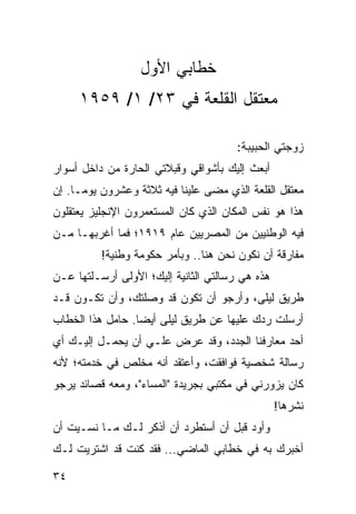 ‫ﺨﻁﺎﺒﻲ ﺍﻷﻭل‬
     ‫ﻤﻌﺘﻘل ﺍﻟﻘﻠﻌﺔ ﻓﻲ ٣٢/ ١/ ٩٥٩١‬

                                       ‫ﺯﻭﺠﺘﻲ ﺍﻟﺤﺒﻴﺒﺔ:‬
‫ﺃﺒﻌﺙ ﺇﻟﻴﻙ ﺒﺄﺸﻭﺍﻗﻲ ﻭﻗﺒﻼﺘﻲ ﺍﻟﺤﺎﺭﺓ ﻤﻥ ﺩﺍﺨل ﺃﺴﻭﺍﺭ‬
‫ﻤﻌﺘﻘل ﺍﻟﻘﻠﻌﺔ ﺍﻟﺫﻱ ﻤﻀﻰ ﻋﻠﻴﻨﺎ ﻓﻴﻪ ﺜﻼﺜﺔ ﻭﻋﺸﺭﻭﻥ ﻴﻭ ‪‬ـﺎ. ﺇﻥ‬
      ‫ﻤ‬
‫ﻫﺫﺍ ﻫﻭ ﻨﻔﺱ ﺍﻟﻤﻜﺎﻥ ﺍﻟﺫﻱ ﻜﺎﻥ ﺍﻟﻤﺴﺘﻌﻤﺭﻭﻥ ﺍﻹﻨﺠﻠﻴﺯ ﻴﻌﺘﻘﻠﻭﻥ‬
‫ﻓﻴﻪ ﺍﻟﻭﻁﻨﻴﻴﻥ ﻤﻥ ﺍﻟﻤﺼﺭﻴﻴﻥ ﻋﺎﻡ ٩١٩١؛ ﻓﻤﺎ ﺃﻏﺭﺒﻬـﺎ ﻤـﻥ‬
          ‫ﻤﻔﺎﺭﻗﺔ ﺃﻥ ﻨﻜﻭﻥ ﻨﺤﻥ ﻫﻨﺎ.. ﻭﺒﺄﻤﺭ ﺤﻜﻭﻤﺔ ﻭﻁﻨﻴﺔ!‬
‫ﻫﺫﻩ ﻫﻲ ﺭﺴﺎﻟﺘﻲ ﺍﻟﺜﺎﻨﻴﺔ ﺇﻟﻴﻙ؛ ﺍﻷﻭﻟﻰ ﺃﺭﺴـﻠﺘﻬﺎ ﻋـﻥ‬
‫ﻁﺭﻴﻕ ﻟﻴﻠﻰ، ﻭﺃﺭﺠﻭ ﺃﻥ ﺘﻜﻭﻥ ﻗﺩ ﻭﺼﻠﺘﻙ، ﻭﺃﻥ ﺘﻜـﻭﻥ ﻗـﺩ‬
‫ﺃﺭﺴﻠﺕ ﺭﺩﻙ ﻋﻠﻴﻬﺎ ﻋﻥ ﻁﺭﻴﻕ ﻟﻴﻠﻰ ﺃﻴﻀﺎ. ﺤﺎﻤل ﻫﺫﺍ ﺍﻟﺨﻁﺎﺏ‬
                  ‫‪‬‬
‫ﺃﺤﺩ ﻤﻌﺎﺭﻓﻨﺎ ﺍﻟﺠﺩﺩ، ﻭﻗﺩ ﻋﺭﺽ ﻋﻠـﻲ ﺃﻥ ﻴﺤﻤـل ﺇﻟﻴـﻙ ﺃﻱ‬
‫ﺭﺴﺎﻟﺔ ﺸﺨﺼﻴﺔ ﻓﻭﺍﻓﻘﺕ، ﻭﺃﻋﺘﻘﺩ ﺃﻨﻪ ﻤﺨﻠﺹ ﻓﻲ ﺨﺩﻤﺘﻪ؛ ﻷﻨﻪ‬
‫ﻜﺎﻥ ﻴﺯﻭﺭﻨﻲ ﻓﻲ ﻤﻜﺘﺒﻲ ﺒﺠﺭﻴﺩﺓ "ﺍﻟﻤﺴﺎﺀ"، ﻭﻤﻌﻪ ﻗﺼﺎﺌﺩ ﻴﺭﺠﻭ‬
                                                 ‫ﻨﺸﺭﻫﺎ!‬
‫ﻭﺃﻭﺩ ﻗﺒل ﺃﻥ ﺃﺴﺘﻁﺭﺩ ﺃﻥ ﺃﺫﻜﺭ ﻟـﻙ ﻤـﺎ ﻨﺴـﻴﺕ ﺃﻥ‬
‫ﺃﺨﺒﺭﻙ ﺒﻪ ﻓﻲ ﺨﻁﺎﺒﻲ ﺍﻟﻤﺎﻀﻲ... ﻓﻘﺩ ﻜﻨﺕ ﻗﺩ ﺍﺸﺘﺭﻴﺕ ﻟـﻙ‬

‫٤٣‬
 